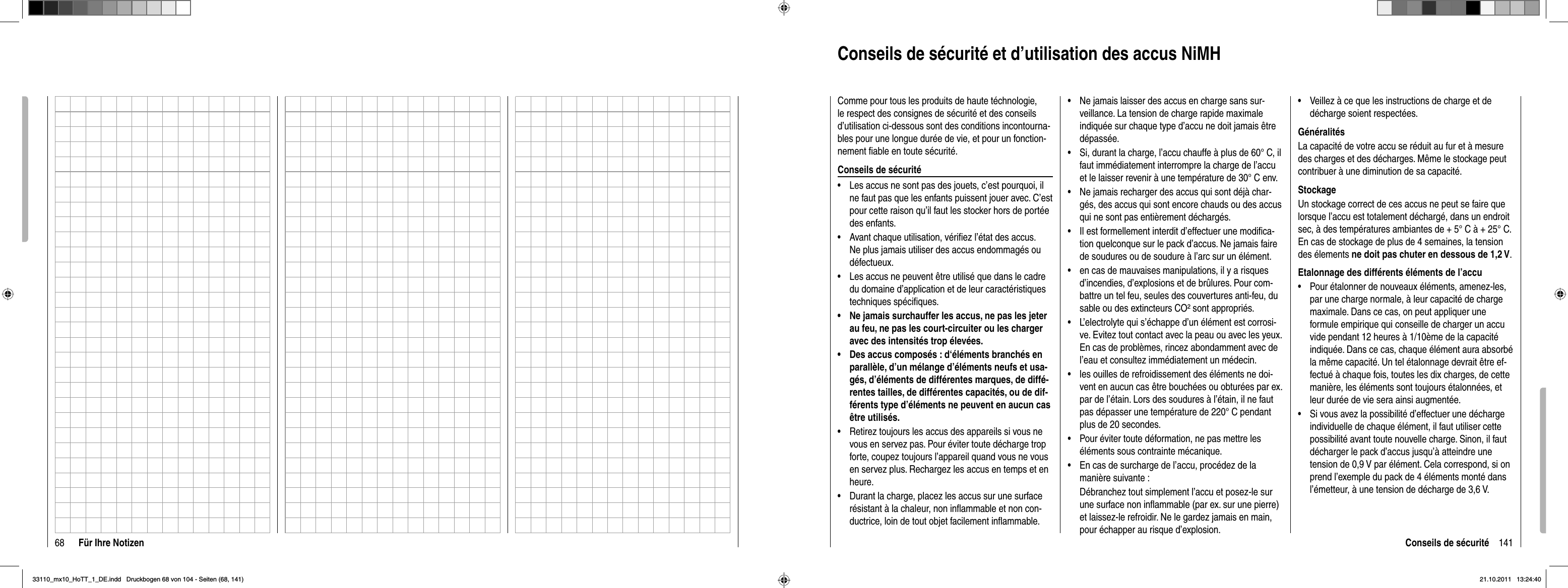 68 Für Ihre Notizen 141Conseils de sécuritéConseils de sécurité et d’utilisation des accus NiMHComme pour tous les produits de haute téchnologie, le respect des consignes de sécurité et des conseils d’utilisation ci-dessous sont des conditions incontourna-bles pour une longue durée de vie, et pour un fonction-nement ﬁ able en toute sécurité.Conseils de sécuritéLes accus ne sont pas des jouets, c’est pourquoi, il •ne faut pas que les enfants puissent jouer avec. C’est pour cette raison qu’il faut les stocker hors de portée des enfants.Avant chaque utilisation, vériﬁ ez l’état des accus. •Ne plus jamais utiliser des accus endommagés ou défectueux.Les accus ne peuvent être utilisé que dans le cadre •du domaine d’application et de leur caractéristiques techniques spéciﬁ ques.Ne jamais surchauffer les accus, ne pas les jeter •au feu, ne pas les court-circuiter ou les charger avec des intensités trop élevées.Des accus composés : d‘éléments branchés en •parallèle, d’un mélange d’éléments neufs et usa-gés, d’éléments de différentes marques, de diffé-rentes tailles, de différentes capacités, ou de dif-férents type d’éléments ne peuvent en aucun cas être utilisés.Retirez toujours les accus des appareils si vous ne •vous en servez pas. Pour éviter toute décharge trop forte, coupez toujours l’appareil quand vous ne vous en servez plus. Rechargez les accus en temps et en heure. Durant la charge, placez les accus sur une surface •résistant à la chaleur, non inﬂ ammable et non con-ductrice, loin de tout objet facilement inﬂ ammable.Ne jamais laisser des accus en charge sans sur-•veillance. La tension de charge rapide maximale indiquée sur chaque type d’accu ne doit jamais être dépassée.Si, durant la charge, l’accu chauffe à plus de 60° C, il •faut immédiatement interrompre la charge de l’accu et le laisser revenir à une température de 30° C env. Ne jamais recharger des accus qui sont déjà char-•gés, des accus qui sont encore chauds ou des accus qui ne sont pas entièrement déchargés.Il est formellement interdit d’effectuer une modiﬁ ca-•tion quelconque sur le pack d’accus. Ne jamais faire de soudures ou de soudure à l’arc sur un élément.en cas de mauvaises manipulations, il y a risques •d’incendies, d’explosions et de brûlures. Pour com-battre un tel feu, seules des couvertures anti-feu, du sable ou des extincteurs CO² sont appropriés.L’electrolyte qui s’échappe d’un élément est corrosi-•ve. Evitez tout contact avec la peau ou avec les yeux. En cas de problèmes, rincez abondamment avec de l’eau et consultez immédiatement un médecin.les ouilles de refroidissement des éléments ne doi-•vent en aucun cas être bouchées ou obturées par ex. par de l’étain. Lors des soudures à l’étain, il ne faut pas dépasser une température de 220° C pendant plus de 20 secondes.Pour éviter toute déformation, ne pas mettre les •éléments sous contrainte mécanique.En cas de surcharge de l’accu, procédez de la •manière suivante :Débranchez tout simplement l’accu et posez-le sur une surface non inﬂ ammable (par ex. sur une pierre) et laissez-le refroidir. Ne le gardez jamais en main, pour échapper au risque d’explosion.Veillez à ce que les instructions de charge et de •décharge soient respectées.GénéralitésLa capacité de votre accu se réduit au fur et à mesure des charges et des décharges. Même le stockage peut contribuer à une diminution de sa capacité.StockageUn stockage correct de ces accus ne peut se faire que lorsque l’accu est totalement déchargé, dans un endroit sec, à des températures ambiantes de + 5° C à + 25° C. En cas de stockage de plus de 4 semaines, la tension des élements ne doit pas chuter en dessous de 1,2 V.Etalonnage des différents éléments de l’accuPour étalonner de nouveaux éléments, amenez-les, •par une charge normale, à leur capacité de charge maximale. Dans ce cas, on peut appliquer une formule empirique qui conseille de charger un accu vide pendant 12 heures à 1/10ème de la capacité indiquée. Dans ce cas, chaque élément aura absorbé la même capacité. Un tel étalonnage devrait être ef-fectué à chaque fois, toutes les dix charges, de cette manière, les éléments sont toujours étalonnées, et leur durée de vie sera ainsi augmentée.Si vous avez la possibilité d’effectuer une décharge •individuelle de chaque élément, il faut utiliser cette possibilité avant toute nouvelle charge. Sinon, il faut décharger le pack d’accus jusqu’à atteindre une tension de 0,9 V par élément. Cela correspond, si on prend l’exemple du pack de 4 éléments monté dans l’émetteur, à une tension de décharge de 3,6 V.33110_mx10_HoTT_1_DE.indd   Druckbogen 68 von 104 - Seiten (68, 141)33110_mx10_HoTT_1_DE.indd   Druckbogen 68 von 104 - Seiten (68, 141)21.10.2011   13:24:4021.10.2011   13:24:40