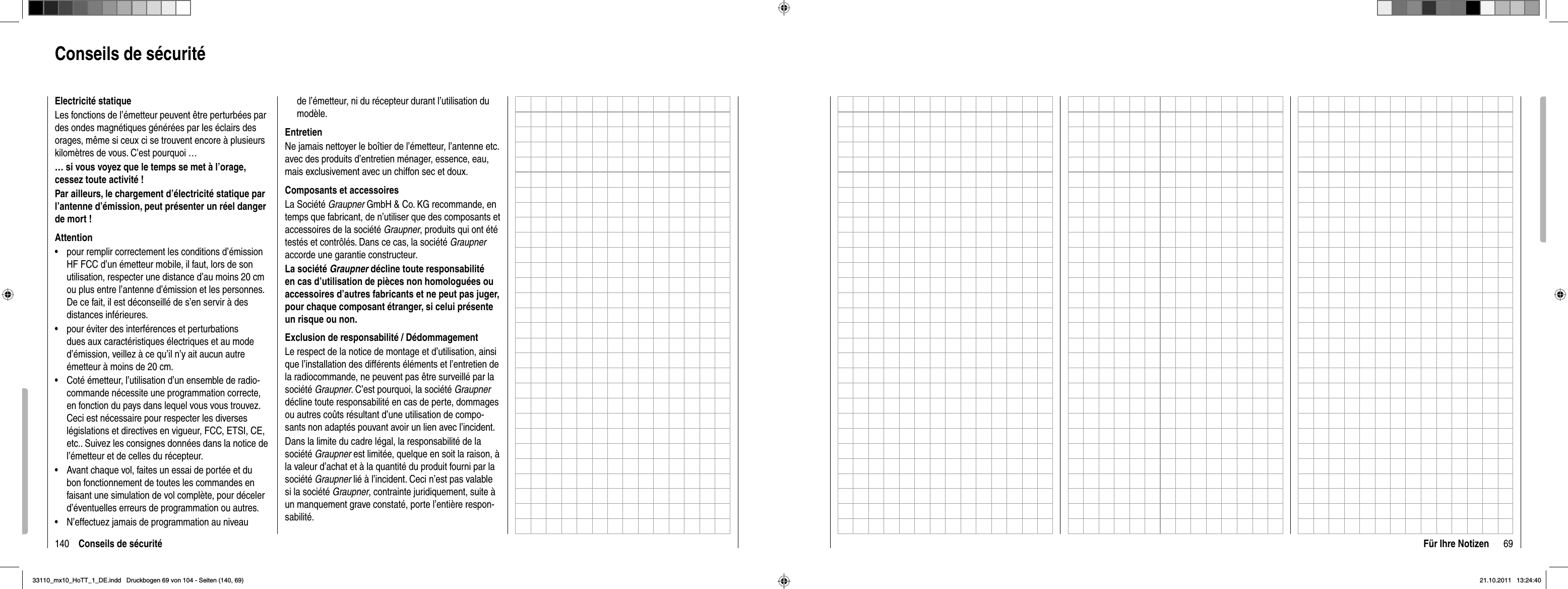 140 Conseils de sécuritéElectricité statiqueLes fonctions de l’émetteur peuvent être perturbées par des ondes magnétiques générées par les éclairs des orages, même si ceux ci se trouvent encore à plusieurs kilomètres de vous. C’est pourquoi …… si vous voyez que le temps se met à l’orage, cessez toute activité ! Par ailleurs, le chargement d’électricité statique par l’antenne d’émission, peut présenter un réel danger de mort !Attentionpour remplir correctement les conditions d’émission •HF FCC d’un émetteur mobile, il faut, lors de son utilisation, respecter une distance d’au moins 20 cm ou plus entre l’antenne d’émission et les personnes. De ce fait, il est déconseillé de s’en servir à des distances inférieures.pour éviter des interférences et perturbations •dues aux caractéristiques électriques et au mode d’émission, veillez à ce qu’il n’y ait aucun autre émetteur à moins de 20 cm.Coté émetteur, l’utilisation d’un ensemble de radio-•commande nécessite une programmation correcte, en fonction du pays dans lequel vous vous trouvez. Ceci est nécessaire pour respecter les diverses législations et directives en vigueur, FCC, ETSI, CE, etc.. Suivez les consignes données dans la notice de l’émetteur et de celles du récepteur.Avant chaque vol, faites un essai de portée et du •bon fonctionnement de toutes les commandes en faisant une simulation de vol complète, pour déceler d’éventuelles erreurs de programmation ou autres.N’effectuez jamais de programmation au niveau •de l’émetteur, ni du récepteur durant l’utilisation du modèle.EntretienNe jamais nettoyer le boîtier de l’émetteur, l’antenne etc. avec des produits d’entretien ménager, essence, eau, mais exclusivement avec un chiffon sec et doux.Composants et accessoiresLa Société Graupner GmbH &amp; Co. KG recommande, en temps que fabricant, de n’utiliser que des composants et accessoires de la société Graupner, produits qui ont été testés et contrôlés. Dans ce cas, la société Graupneraccorde une garantie constructeur.La société Graupner décline toute responsabilité en cas d’utilisation de pièces non homologuées ou accessoires d’autres fabricants et ne peut pas juger, pour chaque composant étranger, si celui présente un risque ou non.Exclusion de responsabilité / DédommagementLe respect de la notice de montage et d’utilisation, ainsi que l’installation des différents éléments et l’entretien de la radiocommande, ne peuvent pas être surveillé par la société Graupner. C’est pourquoi, la société Graupnerdécline toute responsabilité en cas de perte, dommages ou autres coûts résultant d’une utilisation de compo-sants non adaptés pouvant avoir un lien avec l’incident.Dans la limite du cadre légal, la responsabilité de la société Graupner est limitée, quelque en soit la raison, à la valeur d’achat et à la quantité du produit fourni par la société Graupner lié à l’incident. Ceci n’est pas valable si la société Graupner, contrainte juridiquement, suite à un manquement grave constaté, porte l’entière respon-sabilité.Conseils de sécurité69Für Ihre Notizen33110_mx10_HoTT_1_DE.indd   Druckbogen 69 von 104 - Seiten (140, 69)33110_mx10_HoTT_1_DE.indd   Druckbogen 69 von 104 - Seiten (140, 69)21.10.2011   13:24:4021.10.2011   13:24:40