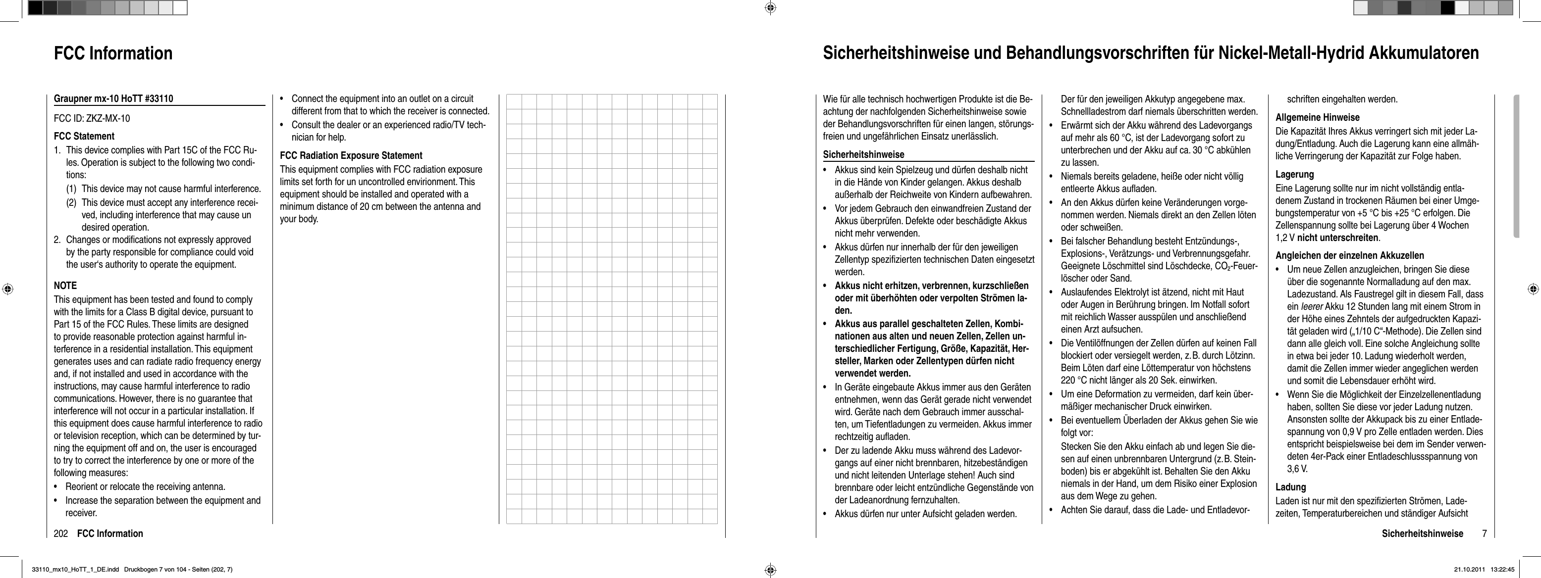 202 FCC InformationFCC InformationGraupner mx-10 HoTT #33110FCC ID: ZKZ-MX-10FCC StatementThis device complies with Part 15C of the FCC Ru- 1.   les. Operation is subject to the following two condi-  tions:  (1)  This device may not cause harmful interference.  (2)  This device must accept any interference recei-     ved, including interference that may cause un    desired operation.2.  Changes or modiﬁ cations not expressly approved    by the party responsible for compliance could void    the user‘s authority to operate the equipment.NOTEThis equipment has been tested and found to comply with the limits for a Class B digital device, pursuant to Part 15 of the FCC Rules. These limits are designed to provide reasonable protection against harmful in-terference in a residential installation. This equipment generates uses and can radiate radio frequency energy and, if not installed and used in accordance with the instructions, may cause harmful interference to radio communications. However, there is no guarantee that interference will not occur in a particular installation. If this equipment does cause harmful interference to radio or television reception, which can be determined by tur-ning the equipment off and on, the user is encouraged to try to correct the interference by one or more of the following measures:Reorient or relocate the receiving antenna.•Increase the separation between the equipment and •receiver.Connect the equipment into an outlet on a circuit •different from that to which the receiver is connected.Consult the dealer or an experienced radio/TV tech-•nician for help.FCC Radiation Exposure StatementThis equipment complies with FCC radiation exposure limits set forth for un uncontrolled envirionment. This equipment should be installed and operated with a minimum distance of 20 cm between the antenna and your body.7SicherheitshinweiseSicherheitshinweise und Behandlungsvorschriften für Nickel-Metall-Hydrid AkkumulatorenWie für alle technisch hochwertigen Produkte ist die Be-achtung der nachfolgenden Sicherheitshinweise sowie der Behandlungsvorschriften für einen langen, störungs-freien und ungefährlichen Einsatz unerlässlich.SicherheitshinweiseAkkus sind kein Spielzeug und dürfen deshalb nicht •in die Hände von Kinder gelangen. Akkus deshalb außerhalb der Reichweite von Kindern aufbewahren.Vor jedem Gebrauch den einwandfreien Zustand der •Akkus überprüfen. Defekte oder beschädigte Akkus nicht mehr verwenden.Akkus dürfen nur innerhalb der für den jeweiligen •Zellentyp speziﬁ zierten technischen Daten eingesetzt werden.Akkus nicht erhitzen, verbrennen, kurzschließen •oder mit überhöhten oder verpolten Strömen la-den.Akkus aus parallel geschalteten Zellen, Kombi-•nationen aus alten und neuen Zellen, Zellen un-terschiedlicher Fertigung, Größe, Kapazität, Her-steller, Marken oder Zellentypen dürfen nicht verwendet werden.In Geräte eingebaute Akkus immer aus den Geräten •entnehmen, wenn das Gerät gerade nicht verwendet wird. Geräte nach dem Gebrauch immer ausschal-ten, um Tiefentladungen zu vermeiden. Akkus immer rechtzeitig auﬂ aden.Der zu ladende Akku muss während des Ladevor-•gangs auf einer nicht brennbaren, hitzebeständigen und nicht leitenden Unterlage stehen! Auch sind brennbare oder leicht entzündliche Gegenstände von der Ladeanordnung fernzuhalten.Akkus dürfen nur unter Aufsicht geladen werden. •Der für den jeweiligen Akkutyp angegebene max. Schnellladestrom darf niemals überschritten werden.Erwärmt sich der Akku während des Ladevorgangs •auf mehr als 60 °C, ist der Ladevorgang sofort zu unterbrechen und der Akku auf ca. 30 °C abkühlen zu lassen.Niemals bereits geladene, heiße oder nicht völlig •entleerte Akkus auﬂ aden.An den Akkus dürfen keine Veränderungen vorge-•nommen werden. Niemals direkt an den Zellen löten oder schweißen.Bei falscher Behandlung besteht Entzündungs-, •Explosions-, Verätzungs- und Verbrennungsgefahr. Geeignete Löschmittel sind Löschdecke, CO2-Feuer-löscher oder Sand.Auslaufendes Elektrolyt ist ätzend, nicht mit Haut •oder Augen in Berührung bringen. Im Notfall sofort mit reichlich Wasser ausspülen und anschließend einen Arzt aufsuchen.Die Ventilöffnungen der Zellen dürfen auf keinen Fall •blockiert oder versiegelt werden, z. B. durch Lötzinn. Beim Löten darf eine Löttemperatur von höchstens 220 °C nicht länger als 20 Sek. einwirken.Um eine Deformation zu vermeiden, darf kein über-•mäßiger mechanischer Druck einwirken.Bei eventuellem Überladen der Akkus gehen Sie wie •folgt vor:Stecken Sie den Akku einfach ab und legen Sie die-sen auf einen unbrennbaren Untergrund (z. B. Stein-boden) bis er abgekühlt ist. Behalten Sie den Akku niemals in der Hand, um dem Risiko einer Explosion aus dem Wege zu gehen.Achten Sie darauf, dass die Lade- und Entladevor-•schriften eingehalten werden.Allgemeine HinweiseDie Kapazität Ihres Akkus verringert sich mit jeder La-dung/Entladung. Auch die Lagerung kann eine allmäh-liche Verringerung der Kapazität zur Folge haben.LagerungEine Lagerung sollte nur im nicht vollständig entla-denem Zustand in trockenen Räumen bei einer Umge-bungstemperatur von +5 °C bis +25 °C erfolgen. Die Zellenspannung sollte bei Lagerung über 4 Wochen 1,2 V nicht unterschreiten.Angleichen der einzelnen AkkuzellenUm neue Zellen anzugleichen, bringen Sie diese •über die sogenannte Normalladung auf den max. Ladezustand. Als Faustregel gilt in diesem Fall, dass ein leerer Akku 12 Stunden lang mit einem Strom in der Höhe eines Zehntels der aufgedruckten Kapazi-tät geladen wird („1/10 C“-Methode). Die Zellen sind dann alle gleich voll. Eine solche Angleichung sollte in etwa bei jeder 10. Ladung wiederholt werden, damit die Zellen immer wieder angeglichen werden und somit die Lebensdauer erhöht wird.Wenn Sie die Möglichkeit der Einzelzellenentladung •haben, sollten Sie diese vor jeder Ladung nutzen. Ansonsten sollte der Akkupack bis zu einer Entlade-spannung von 0,9 V pro Zelle entladen werden. Dies entspricht beispielsweise bei dem im Sender verwen-deten 4er-Pack einer Entladeschlussspannung von 3,6 V.LadungLaden ist nur mit den speziﬁ zierten Strömen, Lade-zeiten, Temperaturbereichen und ständiger Aufsicht 33110_mx10_HoTT_1_DE.indd   Druckbogen 7 von 104 - Seiten (202, 7)33110_mx10_HoTT_1_DE.indd   Druckbogen 7 von 104 - Seiten (202, 7)21.10.2011   13:22:4521.10.2011   13:22:45
