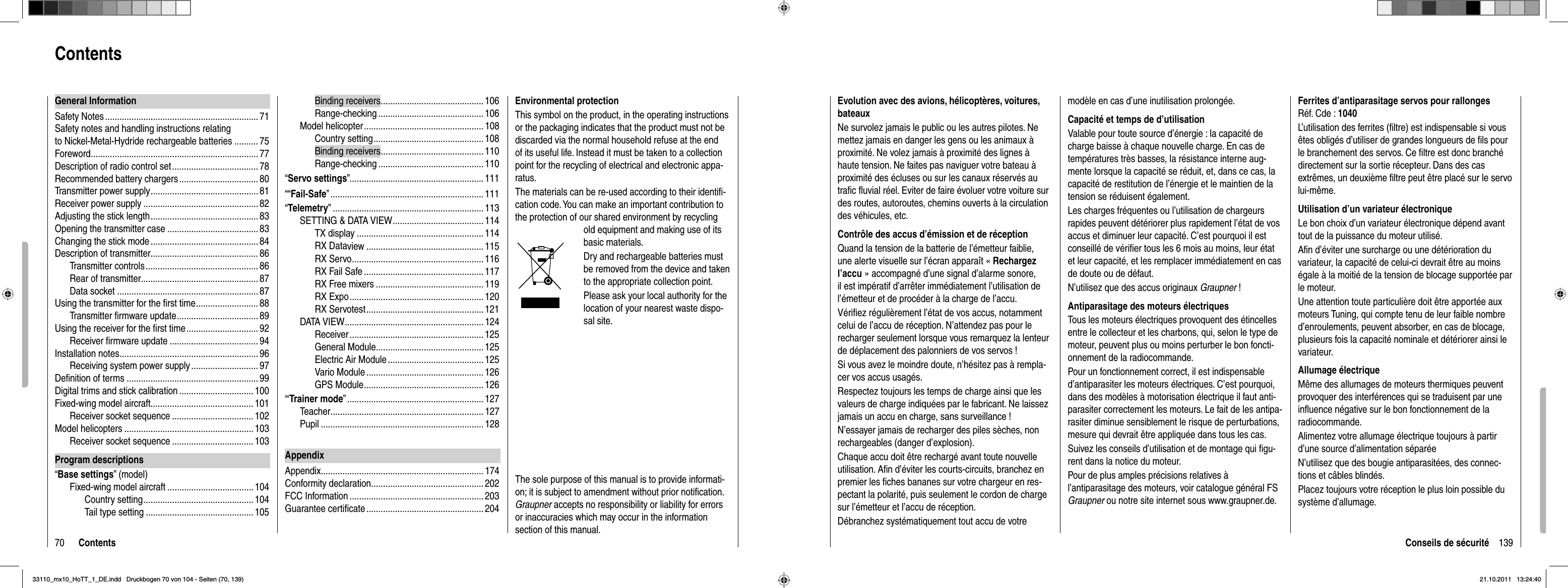 70 ContentsBinding receivers ...........................................106Range-checking ............................................106Model helicopter .................................................. 108Country setting .............................................. 108Binding receivers ...........................................110Range-checking ............................................110“Servo settings” ........................................................ 111““Fail-Safe” ................................................................ 111“Telemetry” ............................................................... 113SETTING &amp; DATA VIEW ...................................... 114TX display ..................................................... 114RX Dataview ................................................. 115RX Servo ....................................................... 116RX Fail Safe ..................................................117RX Free mixers ............................................. 119RX Expo ........................................................ 120RX Servotest ................................................. 121DATA VIEW .......................................................... 124Receiver ........................................................ 125General Module .............................................125Electric Air Module ........................................ 125Vario Module ................................................. 126GPS Module .................................................. 126“Trainer mode” .........................................................127Teacher ................................................................ 127Pupil .................................................................... 128AppendixAppendix .................................................................... 174Conformity declaration ............................................... 202FCC Information ........................................................ 203Guarantee certiﬁ cate ................................................. 204General InformationSafety Notes ................................................................ 71Safety notes and handling instructions relating to Nickel-Metal-Hydride rechargeable batteries .......... 75Foreword ......................................................................77Description of radio control set .................................... 78Recommended battery chargers ................................. 80Transmitter power supply ............................................. 81Receiver power supply ................................................82Adjusting the stick length ............................................. 83Opening the transmitter case ...................................... 83Changing the stick mode ............................................. 84Description of transmitter............................................. 86Transmitter controls ............................................... 86Rear of transmitter .................................................87Data socket ...........................................................87Using the transmitter for the ﬁ rst time .......................... 88Transmitter ﬁ rmware update .................................. 89Using the receiver for the ﬁ rst time .............................. 92Receiver ﬁ rmware update .....................................94Installation notes ..........................................................96Receiving system power supply ............................ 97Deﬁ nition of terms .......................................................99Digital trims and stick calibration ............................... 100Fixed-wing model aircraft........................................... 101Receiver socket sequence .................................. 102Model helicopters ......................................................103Receiver socket sequence .................................. 103Program descriptions“Base settings” (model)Fixed-wing model aircraft .................................... 104Country setting .............................................. 104Tail type setting .............................................105ContentsEnvironmental protectionThis symbol on the product, in the operating instructions or the packaging indicates that the product must not be discarded via the normal household refuse at the end of its useful life. Instead it must be taken to a collection point for the recycling of electrical and electronic appa-ratus.The materials can be re-used according to their identiﬁ -cation code. You can make an important contribution to the protection of our shared environment by recycling old equipment and making use of its basic materials.Dry and rechargeable batteries must be removed from the device and taken to the appropriate collection point.Please ask your local authority for the location of your nearest waste dispo-sal site.The sole purpose of this manual is to provide informati-on; it is subject to amendment without prior notiﬁ cation.  Graupner accepts no responsibility or liability for errors or inaccuracies which may occur in the information section of this manual.139Conseils de sécuritéEvolution avec des avions, hélicoptères, voitures, bateauxNe survolez jamais le public ou les autres pilotes. Ne mettez jamais en danger les gens ou les animaux à proximité. Ne volez jamais à proximité des lignes à haute tension. Ne faites pas naviguer votre bateau à proximité des écluses ou sur les canaux réservés au traﬁ c ﬂ uvial réel. Eviter de faire évoluer votre voiture sur des routes, autoroutes, chemins ouverts à la circulation des véhicules, etc. Contrôle des accus d’émission et de réception Quand la tension de la batterie de l’émetteur faiblie, une alerte visuelle sur l’écran apparaît « Rechargez l’accu » accompagné d’une signal d’alarme sonore, il est impératif d’arrêter immédiatement l’utilisation de l’émetteur et de procéder à la charge de l’accu. Vériﬁ ez régulièrement l’état de vos accus, notamment celui de l’accu de réception. N’attendez pas pour le recharger seulement lorsque vous remarquez la lenteur de déplacement des palonniers de vos servos !Si vous avez le moindre doute, n’hésitez pas à rempla-cer vos accus usagés. Respectez toujours les temps de charge ainsi que les valeurs de charge indiquées par le fabricant. Ne laissez jamais un accu en charge, sans surveillance ! N’essayer jamais de recharger des piles sèches, non rechargeables (danger d’explosion). Chaque accu doit être rechargé avant toute nouvelle utilisation. Aﬁ n d’éviter les courts-circuits, branchez en premier les ﬁ ches bananes sur votre chargeur en res-pectant la polarité, puis seulement le cordon de charge sur l’émetteur et l’accu de réception. Débranchez systématiquement tout accu de votre modèle en cas d’une inutilisation prolongée.Capacité et temps de d’utilisation Valable pour toute source d’énergie : la capacité de charge baisse à chaque nouvelle charge. En cas de températures très basses, la résistance interne aug-mente lorsque la capacité se réduit, et, dans ce cas, la capacité de restitution de l’énergie et le maintien de la tension se réduisent également.Les charges fréquentes ou l’utilisation de chargeurs rapides peuvent détériorer plus rapidement l’état de vos accus et diminuer leur capacité. C’est pourquoi il est conseillé de vériﬁ er tous les 6 mois au moins, leur état et leur capacité, et les remplacer immédiatement en cas de doute ou de défaut. N’utilisez que des accus originaux Graupner !Antiparasitage des moteurs électriquesTous les moteurs électriques provoquent des étincelles entre le collecteur et les charbons, qui, selon le type de moteur, peuvent plus ou moins perturber le bon foncti-onnement de la radiocommande.Pour un fonctionnement correct, il est indispensable d’antiparasiter les moteurs électriques. C’est pourquoi, dans des modèles à motorisation électrique il faut anti-parasiter correctement les moteurs. Le fait de les antipa-rasiter diminue sensiblement le risque de perturbations, mesure qui devrait être appliquée dans tous les cas. Suivez les conseils d’utilisation et de montage qui ﬁ gu-rent dans la notice du moteur.Pour de plus amples précisions relatives à l’antiparasitage des moteurs, voir catalogue général FS Graupner ou notre site internet sous www.graupner.de.Ferrites d’antiparasitage servos pour rallongesRéf. Cde : 1040L’utilisation des ferrites (ﬁ ltre) est indispensable si vous êtes obligés d’utiliser de grandes longueurs de ﬁ ls pour le branchement des servos. Ce ﬁ ltre est donc branché directement sur la sortie récepteur. Dans des cas extrêmes, un deuxième ﬁ ltre peut être placé sur le servo lui-même.Utilisation d’un variateur électronique Le bon choix d’un variateur électronique dépend avant tout de la puissance du moteur utilisé. Aﬁ n d’éviter une surcharge ou une détérioration du variateur, la capacité de celui-ci devrait être au moins égale à la moitié de la tension de blocage supportée par le moteur.Une attention toute particulière doit être apportée aux moteurs Tuning, qui compte tenu de leur faible nombre d’enroulements, peuvent absorber, en cas de blocage, plusieurs fois la capacité nominale et détériorer ainsi le variateur.Allumage électriqueMême des allumages de moteurs thermiques peuvent provoquer des interférences qui se traduisent par une inﬂ uence négative sur le bon fonctionnement de la radiocommande.Alimentez votre allumage électrique toujours à partir d’une source d’alimentation séparéeN’utilisez que des bougie antiparasitées, des connec-tions et câbles blindés. Placez toujours votre réception le plus loin possible du système d’allumage.33110_mx10_HoTT_1_DE.indd   Druckbogen 70 von 104 - Seiten (70, 139)33110_mx10_HoTT_1_DE.indd   Druckbogen 70 von 104 - Seiten (70, 139)21.10.2011   13:24:4021.10.2011   13:24:40