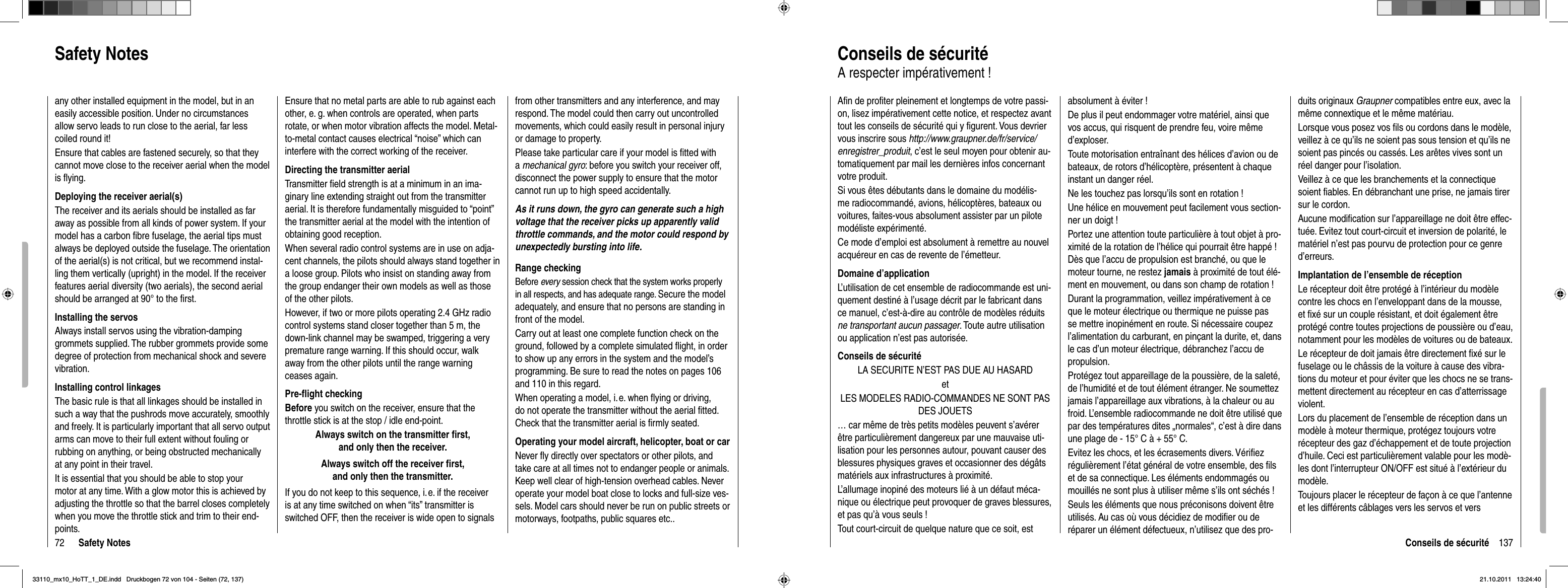 72 Safety NotesSafety NotesEnsure that no metal parts are able to rub against each other, e. g. when controls are operated, when parts rotate, or when motor vibration affects the model. Metal-to-metal contact causes electrical “noise” which can interfere with the correct working of the receiver.Directing the transmitter aerialTransmitter ﬁ eld strength is at a minimum in an ima-ginary line extending straight out from the transmitter aerial. It is therefore fundamentally misguided to “point” the transmitter aerial at the model with the intention of obtaining good reception.When several radio control systems are in use on adja-cent channels, the pilots should always stand together in a loose group. Pilots who insist on standing away from the group endanger their own models as well as those of the other pilots.However, if two or more pilots operating 2.4 GHz radio control systems stand closer together than 5 m, the down-link channel may be swamped, triggering a very premature range warning. If this should occur, walk away from the other pilots until the range warning ceases again.Pre-ﬂ ight checkingBefore you switch on the receiver, ensure that the throttle stick is at the stop / idle end-point.Always switch on the transmitter ﬁ rst, and only then the receiver.Always switch off the receiver ﬁ rst, and only then the transmitter.If you do not keep to this sequence, i. e. if the receiver is at any time switched on when “its” transmitter is switched OFF, then the receiver is wide open to signals from other transmitters and any interference, and may respond. The model could then carry out uncontrolled movements, which could easily result in personal injury or damage to property. Please take particular care if your model is ﬁ tted with amechanical gyro: before you switch your receiver off, disconnect the power supply to ensure that the motor cannot run up to high speed accidentally.As it runs down, the gyro can generate such a high voltage that the receiver picks up apparently valid throttle commands, and the motor could respond by unexpectedly bursting into life.Range checkingBefore every session check that the system works properly in all respects, and has adequate range. Secure the model adequately, and ensure that no persons are standing in front of the model.Carry out at least one complete function check on the ground, followed by a complete simulated ﬂ ight, in order to show up any errors in the system and the model’s programming. Be sure to read the notes on pages 106 and 110 in this regard.When operating a model, i. e. when ﬂ ying or driving, do not operate the transmitter without the aerial ﬁ tted. Check that the transmitter aerial is ﬁ rmly seated.Operating your model aircraft, helicopter, boat or carNever ﬂ y directly over spectators or other pilots, and take care at all times not to endanger people or animals. Keep well clear of high-tension overhead cables. Never operate your model boat close to locks and full-size ves-sels. Model cars should never be run on public streets or motorways, footpaths, public squares etc..any other installed equipment in the model, but in an easily accessible position. Under no circumstances allow servo leads to run close to the aerial, far less coiled round it!Ensure that cables are fastened securely, so that they cannot move close to the receiver aerial when the model is ﬂ ying.Deploying the receiver aerial(s)The receiver and its aerials should be installed as far away as possible from all kinds of power system. If your model has a carbon ﬁ bre fuselage, the aerial tips must always be deployed outside the fuselage. The orientation of the aerial(s) is not critical, but we recommend instal-ling them vertically (upright) in the model. If the receiver features aerial diversity (two aerials), the second aerial should be arranged at 90° to the ﬁ rst.Installing the servosAlways install servos using the vibration-damping grommets supplied. The rubber grommets provide some degree of protection from mechanical shock and severe vibration.Installing control linkagesThe basic rule is that all linkages should be installed in such a way that the pushrods move accurately, smoothly and freely. It is particularly important that all servo output arms can move to their full extent without fouling or rubbing on anything, or being obstructed mechanically at any point in their travel.It is essential that you should be able to stop your motor at any time. With a glow motor this is achieved by adjusting the throttle so that the barrel closes completely when you move the throttle stick and trim to their end-points.137Conseils de sécuritéAﬁ n de proﬁ ter pleinement et longtemps de votre passi-on, lisez impérativement cette notice, et respectez avant tout les conseils de sécurité qui y ﬁ gurent. Vous devrier vous inscrire sous http://www.graupner.de/fr/service/enregistrer_produit, c’est le seul moyen pour obtenir au-tomatiquement par mail les dernières infos concernant votre produit.Si vous êtes débutants dans le domaine du modélis-me radiocommandé, avions, hélicoptères, bateaux ou voitures, faites-vous absolument assister par un pilote modéliste expérimenté.Ce mode d’emploi est absolument à remettre au nouvel acquéreur en cas de revente de l’émetteur. Domaine d’applicationL’utilisation de cet ensemble de radiocommande est uni-quement destiné à l’usage décrit par le fabricant dans ce manuel, c’est-à-dire au contrôle de modèles réduits ne transportant aucun passager. Toute autre utilisation ou application n’est pas autorisée.Conseils de sécuritéLA SECURITE N’EST PAS DUE AU HASARDetLES MODELES RADIO-COMMANDES NE SONT PAS DES JOUETS … car même de très petits modèles peuvent s’avérer être particulièrement dangereux par une mauvaise uti-lisation pour les personnes autour, pouvant causer des blessures physiques graves et occasionner des dégâts matériels aux infrastructures à proximité. L’allumage inopiné des moteurs lié à un défaut méca-nique ou électrique peut provoquer de graves blessures, et pas qu’à vous seuls !Tout court-circuit de quelque nature que ce soit, est absolument à éviter !De plus il peut endommager votre matériel, ainsi que vos accus, qui risquent de prendre feu, voire même d’exploser. Toute motorisation entraînant des hélices d’avion ou de bateaux, de rotors d’hélicoptère, présentent à chaque instant un danger réel.Ne les touchez pas lorsqu’ils sont en rotation !Une hélice en mouvement peut facilement vous section-ner un doigt !Portez une attention toute particulière à tout objet à pro-ximité de la rotation de l’hélice qui pourrait être happé ! Dès que l’accu de propulsion est branché, ou que le moteur tourne, ne restez jamais à proximité de tout élé-ment en mouvement, ou dans son champ de rotation ! Durant la programmation, veillez impérativement à ce que le moteur électrique ou thermique ne puisse pas se mettre inopinément en route. Si nécessaire coupez l’alimentation du carburant, en pinçant la durite, et, dans le cas d’un moteur électrique, débranchez l’accu de propulsion.Protégez tout appareillage de la poussière, de la saleté, de l’humidité et de tout élément étranger. Ne soumettez jamais l’appareillage aux vibrations, à la chaleur ou au froid. L’ensemble radiocommande ne doit être utilisé que par des températures dites „normales“, c’est à dire dans une plage de - 15° C à + 55° C. Evitez les chocs, et les écrasements divers. Vériﬁ ez régulièrement l’état général de votre ensemble, des ﬁ ls et de sa connectique. Les éléments endommagés ou mouillés ne sont plus à utiliser même s’ils ont séchés ! Seuls les éléments que nous préconisons doivent être utilisés. Au cas où vous décidiez de modiﬁ er ou de réparer un élément défectueux, n’utilisez que des pro-duits originaux Graupner compatibles entre eux, avec la même connextique et le même matériau.Lorsque vous posez vos ﬁ ls ou cordons dans le modèle, veillez à ce qu’ils ne soient pas sous tension et qu’ils ne soient pas pincés ou cassés. Les arêtes vives sont un réel danger pour l’isolation.Veillez à ce que les branchements et la connectique soient ﬁ ables. En débranchant une prise, ne jamais tirer sur le cordon. Aucune modiﬁ cation sur l’appareillage ne doit être effec-tuée. Evitez tout court-circuit et inversion de polarité, le matériel n’est pas pourvu de protection pour ce genre d’erreurs.Implantation de l’ensemble de réceptionLe récepteur doit être protégé à l’intérieur du modèle contre les chocs en l’enveloppant dans de la mousse, et ﬁ xé sur un couple résistant, et doit également être protégé contre toutes projections de poussière ou d’eau, notamment pour les modèles de voitures ou de bateaux.Le récepteur de doit jamais être directement ﬁ xé sur le fuselage ou le châssis de la voiture à cause des vibra-tions du moteur et pour éviter que les chocs ne se trans-mettent directement au récepteur en cas d’atterrissage violent.Lors du placement de l’ensemble de réception dans un modèle à moteur thermique, protégez toujours votre récepteur des gaz d’échappement et de toute projection d’huile. Ceci est particulièrement valable pour les modè-les dont l’interrupteur ON/OFF est situé à l’extérieur du modèle. Toujours placer le récepteur de façon à ce que l’antenne et les différents câblages vers les servos et vers Conseils de sécuritéA respecter impérativement !33110_mx10_HoTT_1_DE.indd   Druckbogen 72 von 104 - Seiten (72, 137)33110_mx10_HoTT_1_DE.indd   Druckbogen 72 von 104 - Seiten (72, 137)21.10.2011   13:24:4021.10.2011   13:24:40