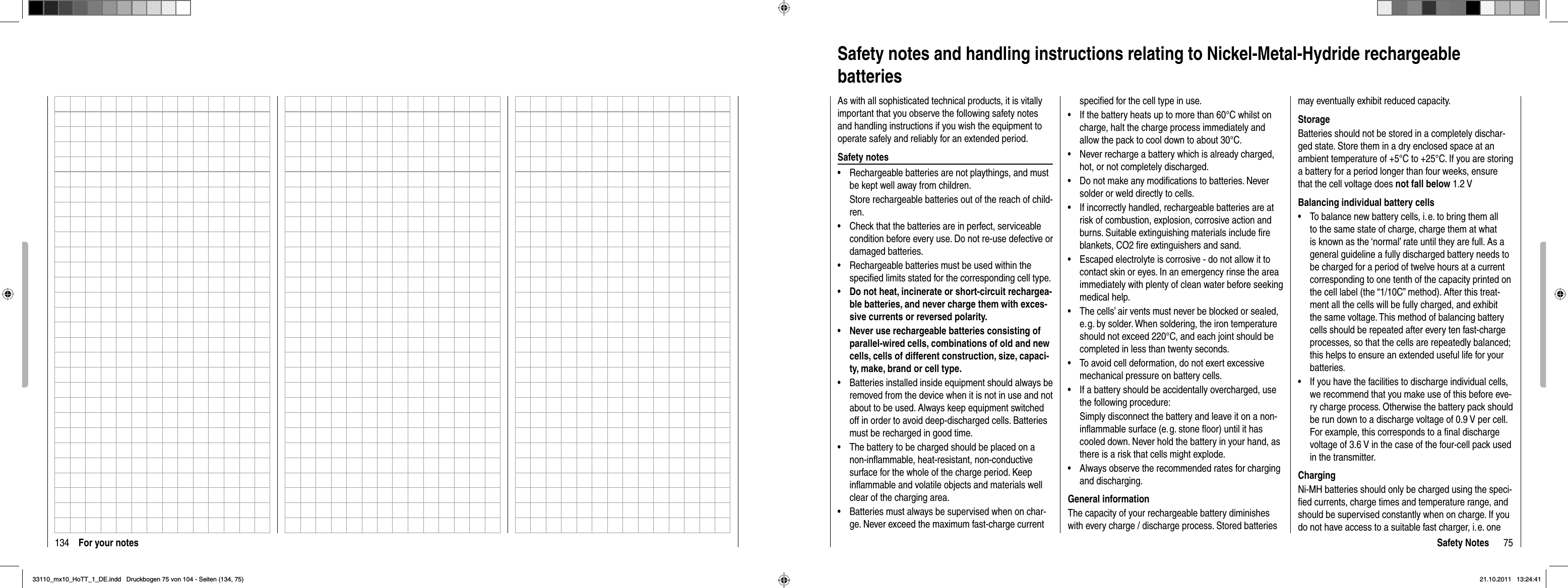 134 For your notes 75Safety NotesSafety notes and handling instructions relating to Nickel-Metal-Hydride rechargeable batteriesAs with all sophisticated technical products, it is vitally important that you observe the following safety notes and handling instructions if you wish the equipment to operate safely and reliably for an extended period.Safety notesRechargeable batteries are not playthings, and must •be kept well away from children.Store rechargeable batteries out of the reach of child-ren.Check that the batteries are in perfect, serviceable •condition before every use. Do not re-use defective or damaged batteries.Rechargeable batteries must be used within the •speciﬁ ed limits stated for the corresponding cell type.Do not heat, incinerate or short-circuit rechargea-•ble batteries, and never charge them with exces-sive currents or reversed polarity.Never use rechargeable batteries consisting of •parallel-wired cells, combinations of old and new cells, cells of different construction, size, capaci-ty, make, brand or cell type.Batteries installed inside equipment should always be •removed from the device when it is not in use and not about to be used. Always keep equipment switched off in order to avoid deep-discharged cells. Batteries must be recharged in good time.The battery to be charged should be placed on a •non-inﬂ ammable, heat-resistant, non-conductive surface for the whole of the charge period. Keep inﬂ ammable and volatile objects and materials well clear of the charging area.Batteries must always be supervised when on char-•ge. Never exceed the maximum fast-charge current speciﬁ ed for the cell type in use.If the battery heats up to more than 60°C whilst on •charge, halt the charge process immediately and allow the pack to cool down to about 30°C.Never recharge a battery which is already charged, •hot, or not completely discharged.Do not make any modiﬁ cations to batteries. Never •solder or weld directly to cells.If incorrectly handled, rechargeable batteries are at •risk of combustion, explosion, corrosive action and burns. Suitable extinguishing materials include ﬁ re blankets, CO2 ﬁ re extinguishers and sand.Escaped electrolyte is corrosive - do not allow it to •contact skin or eyes. In an emergency rinse the area immediately with plenty of clean water before seeking medical help.The cells’ air vents must never be blocked or sealed, •e. g. by solder. When soldering, the iron temperature should not exceed 220°C, and each joint should be completed in less than twenty seconds.To avoid cell deformation, do not exert excessive •mechanical pressure on battery cells.If a battery should be accidentally overcharged, use •the following procedure:Simply disconnect the battery and leave it on a non-inﬂ ammable surface (e. g. stone ﬂ oor) until it has cooled down. Never hold the battery in your hand, as there is a risk that cells might explode.Always observe the recommended rates for charging •and discharging.General informationThe capacity of your rechargeable battery diminishes with every charge / discharge process. Stored batteries may eventually exhibit reduced capacity.StorageBatteries should not be stored in a completely dischar-ged state. Store them in a dry enclosed space at an ambient temperature of +5°C to +25°C. If you are storing a battery for a period longer than four weeks, ensure that the cell voltage does not fall below 1.2 VBalancing individual battery cellsTo balance new battery cells, i. e. to bring them all •to the same state of charge, charge them at what is known as the ‘normal’ rate until they are full. As a general guideline a fully discharged battery needs to be charged for a period of twelve hours at a current corresponding to one tenth of the capacity printed on the cell label (the “1/10C” method). After this treat-ment all the cells will be fully charged, and exhibit the same voltage. This method of balancing battery cells should be repeated after every ten fast-charge processes, so that the cells are repeatedly balanced; this helps to ensure an extended useful life for your batteries.If you have the facilities to discharge individual cells, •we recommend that you make use of this before eve-ry charge process. Otherwise the battery pack should be run down to a discharge voltage of 0.9 V per cell. For example, this corresponds to a ﬁ nal discharge voltage of 3.6 V in the case of the four-cell pack used in the transmitter.ChargingNi-MH batteries should only be charged using the speci-ﬁ ed currents, charge times and temperature range, and should be supervised constantly when on charge. If you do not have access to a suitable fast charger, i. e. one 33110_mx10_HoTT_1_DE.indd   Druckbogen 75 von 104 - Seiten (134, 75)33110_mx10_HoTT_1_DE.indd   Druckbogen 75 von 104 - Seiten (134, 75)21.10.2011   13:24:4121.10.2011   13:24:41