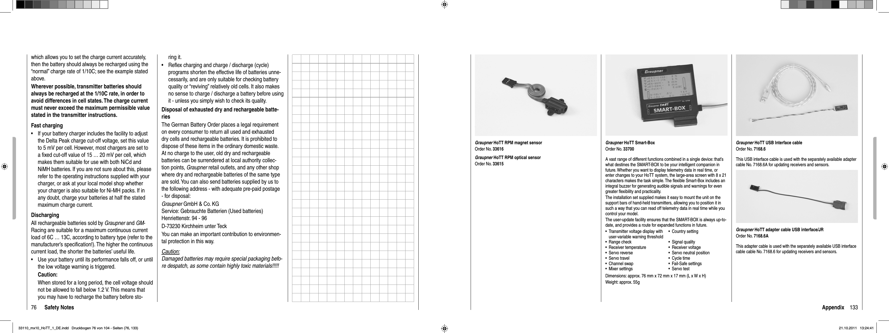 76 Safety Noteswhich allows you to set the charge current accurately, then the battery should always be recharged using the “normal” charge rate of 1/10C; see the example stated above.Wherever possible, transmitter batteries should always be recharged at the 1/10C rate, in order to avoid differences in cell states. The charge current must never exceed the maximum permissible value stated in the transmitter instructions.Fast chargingIf your battery charger includes the facility to adjust •the Delta Peak charge cut-off voltage, set this value to 5 mV per cell. However, most chargers are set to a ﬁ xed cut-off value of 15 … 20 mV per cell, which makes them suitable for use with both NiCd and NiMH batteries. If you are not sure about this, please refer to the operating instructions supplied with your charger, or ask at your local model shop whether your charger is also suitable for Ni-MH packs. If in any doubt, charge your batteries at half the stated maximum charge current.DischargingAll rechargeable batteries sold by Graupner and GM-Racing are suitable for a maximum continuous current load of 6C … 13C, according to battery type (refer to the manufacturer’s speciﬁ cation!). The higher the continuous current load, the shorter the batteries’ useful life.Use your battery until its performance falls off, or until •the low voltage warning is triggered.Caution:When stored for a long period, the cell voltage should not be allowed to fall below 1.2 V. This means that you may have to recharge the battery before sto-ring it.Reﬂ ex charging and charge / discharge (cycle) •programs shorten the effective life of batteries unne-cessarily, and are only suitable for checking battery quality or “reviving” relatively old cells. It also makes no sense to charge / discharge a battery before using it - unless you simply wish to check its quality.Disposal of exhausted dry and rechargeable batte-riesThe German Battery Order places a legal requirement on every consumer to return all used and exhausted dry cells and rechargeable batteries. It is prohibited to dispose of these items in the ordinary domestic waste. At no charge to the user, old dry and rechargeable batteries can be surrendered at local authority collec-tion points, Graupner retail outlets, and any other shop where dry and rechargeable batteries of the same type are sold. You can also send batteries supplied by us to the following address - with adequate pre-paid postage - for disposal:Graupner GmbH &amp; Co. KGService: Gebrauchte Batterien (Used batteries)Henriettenstr. 94 - 96D-73230 Kirchheim unter TeckYou can make an important contribution to environmen-tal protection in this way.Caution:Damaged batteries may require special packaging befo-re despatch, as some contain highly toxic materials!!!!!133AppendixGraupner HoTT Smart-BoxOrder No. 33700A vast range of different functions combined in a single device: that’s what destines the SMART-BOX to be your intelligent companion in future. Whether you want to display telemetry data in real time, or enter changes to your HoTT system, the large-area screen with 8 x 21 characters makes the task simple. The ﬂ exible Smart-Box includes an integral buzzer for generating audible signals and warnings for even greater ﬂ exibility and practicality.The installation set supplied makes it easy to mount the unit on the support bars of hand-held transmitters, allowing you to position it in such a way that you can read off telemetry data in real time while you control your model.The user-update facility ensures that the SMART-BOX is always up-to-date, and provides a route for expanded functions in future.Transmitter voltage display with •user-variable warning thresholdCountry setting•Range check• Signal quality•Receiver temperature• Receiver voltage•Servo reverse• Servo neutral position•Servo travel• Cycle time•Channel swap• Fail-Safe settings•Mixer settings• Servo test•Dimensions: approx. 76 mm x 72 mm x 17 mm (L x W x H)Weight: approx. 55gGraupner HoTT RPM magnet sensorOrder No. 33616Graupner HoTT RPM optical sensorOrder No. 33615Graupner HoTT USB Interface cableOrder No. 7168.6This USB interface cable is used with the separately available adapter cable No. 7168.6A for updating receivers and sensors.Graupner HoTT adapter cable USB interface/JROrder No. 7168.6AThis adapter cable is used with the separately available USB interface cable cable No. 7168.6 for updating receivers and sensors.33110_mx10_HoTT_1_DE.indd   Druckbogen 76 von 104 - Seiten (76, 133)33110_mx10_HoTT_1_DE.indd   Druckbogen 76 von 104 - Seiten (76, 133)21.10.2011   13:24:4121.10.2011   13:24:41