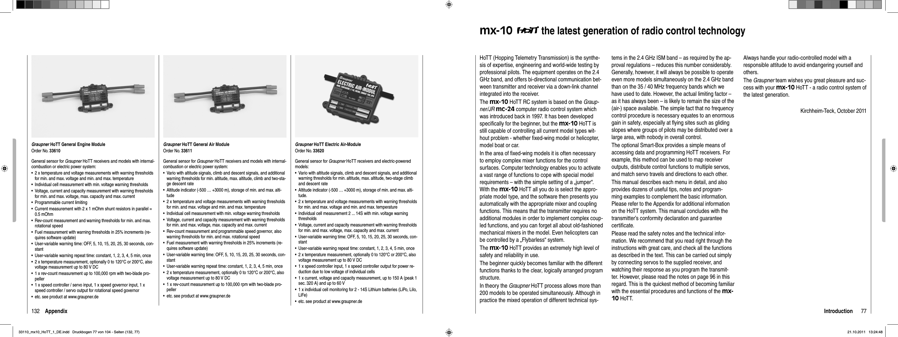 132 AppendixGraupner HoTT General Engine ModuleOrder No. 33610General sensor for Graupner HoTT receivers and models with internal-combustion or electric power system:2 x temperature and voltage measurements with warning thresholds •for min. and max. voltage and min. and max. temperatureIndividual cell measurement with min. voltage warning thresholds•Voltage, current and capacity measurement with warning thresholds •for min. and max. voltage, max. capacity and max. currentProgrammable current limiting•Current measurement with 2 x 1 mOhm shunt resistors in parallel = •0.5 mOhmRev-count measurement and warning thresholds for min. and max. •rotational speedFuel measurement with warning thresholds in 25% increments (re-•quires software update)User-variable warning time: OFF, 5, 10, 15, 20, 25, 30 seconds, con-•stantUser-variable warning repeat time: constant, 1, 2, 3, 4, 5 min, once•2 x temperature measurement, optionally 0 to 120°C or 200°C, also •voltage measurement up to 80 V DC1 x rev-count measurement up to 100,000 rpm with two-blade pro-•peller1 x speed controller / servo input, 1 x speed governor input, 1 x •speed controller / servo output for rotational speed governoretc. see product at www.graupner.de•Graupner HoTT General Air ModuleOrder No. 33611General sensor for Graupner HoTT receivers and models with internal-combustion or electric power system:Vario with altitude signals, climb and descent signals, and additional •warning thresholds for min. altitude, max. altitude, climb and two-sta-ge descent rateAltitude indicator (-500 … +3000 m), storage of min. and max. alti-•tude2 x temperature and voltage measurements with warning thresholds •for min. and max. voltage and min. and max. temperatureIndividual cell measurement with min. voltage warning thresholds•Voltage, current and capacity measurement with warning thresholds •for min. and max. voltage, max. capacity and max. currentRev-count measurement and programmable speed governor, also •warning thresholds for min. and max. rotational speedFuel measurement with warning thresholds in 25% increments (re-•quires software update)User-variable warning time: OFF, 5, 10, 15, 20, 25, 30 seconds, con-•stantUser-variable warning repeat time: constant, 1, 2, 3, 4, 5 min, once•2 x temperature measurement, optionally 0 to 120°C or 200°C, also •voltage measurement up to 80 V DC1 x rev-count measurement up to 100,000 rpm with two-blade pro-•pelleretc. see product at www.graupner.de•Graupner HoTT Electric Air-ModuleOrder No. 33620General sensor for Graupner HoTT receivers and electric-powered models:Vario with altitude signals, climb and descent signals, and additional •warning thresholds for min. altitude, max. altitude, two-stage climb and descent rateAltitude indicator (-500 … +3000 m), storage of min. and max. alti-•tude.2 x temperature and voltage measurements with warning thresholds •for min. and max. voltage and min. and max. temperatureIndividual cell measurement 2 ... 14S with min. voltage warning •thresholdsVoltage, current and capacity measurement with warning thresholds •for min. and max. voltage, max. capacity and max. currentUser-variable warning time: OFF, 5, 10, 15, 20, 25, 30 seconds, con-•stantUser-variable warning repeat time: constant, 1, 2, 3, 4, 5 min, once•2 x temperature measurement, optionally 0 to 120°C or 200°C, also •voltage measurement up to 80 V DC1 x speed controller input, 1 x speed controller output for power re-•duction due to low voltage of individual cells1 x current, voltage and capacity measurement, up to 150 A (peak 1 •sec. 320 A) and up to 60 V1 x individual cell monitoring for 2 - 14S Lithium batteries (LiPo, LiIo, •LiFe)etc. see product at www.graupner.de•77Introductionmx-10  the latest generation of radio control technologyHoTT (Hopping Telemetry Transmission) is the synthe-sis of expertise, engineering and world-wide testing by professional pilots. The equipment operates on the 2.4 GHz band, and offers bi-directional communication bet-ween transmitter and receiver via a down-link channel integrated into the receiver.The mx-10 HoTT RC system is based on the Graup-ner/JR mc-24 computer radio control system which was introduced back in 1997. It has been developed speciﬁ cally for the beginner, but the mx-10 HoTT is still capable of controlling all current model types wit-hout problem - whether ﬁ xed-wing model or helicopter, model boat or car.In the area of ﬁ xed-wing models it is often necessary to employ complex mixer functions for the control surfaces. Computer technology enables you to activate a vast range of functions to cope with special model requirements – with the simple setting of a „jumper“. With the mx-10 HoTT all you do is select the appro-priate model type, and the software then presents you automatically with the appropriate mixer and coupling functions. This means that the transmitter requires no additional modules in order to implement complex coup-led functions, and you can forget all about old-fashioned mechanical mixers in the model. Even helicopters can be controlled by a „Flybarless“ system.The mx-10 HoTT provides an extremely high level of safety and reliability in use.The beginner quickly becomes familiar with the different functions thanks to the clear, logically arranged program structure. In theory the Graupner HoTT process allows more than 200 models to be operated simultaneously. Although in practice the mixed operation of different technical sys-tems in the 2.4 GHz ISM band – as required by the ap-proval regulations – reduces this number considerably. Generally, however, it will always be possible to operate even more models simultaneously on the 2.4 GHz band than on the 35 / 40 MHz frequency bands which we have used to date. However, the actual limiting factor – as it has always been – is likely to remain the size of the (air-) space available. The simple fact that no frequency control procedure is necessary equates to an enormous gain in safety, especially at ﬂ ying sites such as gliding slopes where groups of pilots may be distributed over a large area, with nobody in overall control.The optional Smart-Box provides a simple means of accessing data and programming HoTT receivers. For example, this method can be used to map receiver outputs, distribute control functions to multiple servos, and match servo travels and directions to each other.This manual describes each menu in detail, and also provides dozens of useful tips, notes and program-ming examples to complement the basic information. Please refer to the Appendix for additional information on the HoTT system. This manual concludes with the transmitter’s conformity declaration and guarantee certiﬁ cate.Please read the safety notes and the technical infor-mation. We recommend that you read right through the instructions with great care, and check all the functions as described in the text. This can be carried out simply by connecting servos to the supplied receiver, and watching their response as you program the transmit-ter. However, please read the notes on page 96 in this regard. This is the quickest method of becoming familiar with the essential procedures and functions of the mx-10 HoTT.Always handle your radio-controlled model with a responsible attitude to avoid endangering yourself and others.The Graupner team wishes you great pleasure and suc-cess with your mx-10 HoTT - a radio control system of the latest generation.Kirchheim-Teck, October 201133110_mx10_HoTT_1_DE.indd   Druckbogen 77 von 104 - Seiten (132, 77)33110_mx10_HoTT_1_DE.indd   Druckbogen 77 von 104 - Seiten (132, 77)21.10.2011   13:24:4821.10.2011   13:24:48