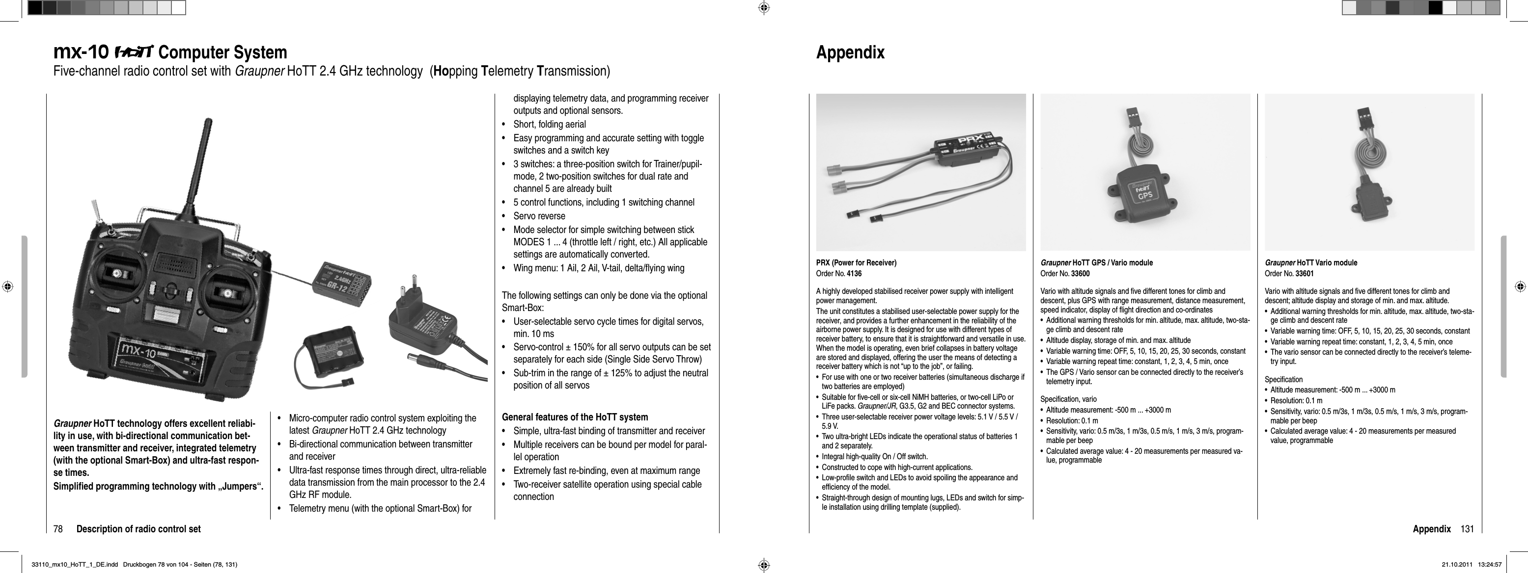 78 Description of radio control setmx-10  Computer SystemFive-channel radio control set with Graupner HoTT 2.4 GHz technology  (Hopping Telemetry Transmission)Graupner HoTT technology offers excellent reliabi-lity in use, with bi-directional communication bet-ween transmitter and receiver, integrated telemetry (with the optional Smart-Box) and ultra-fast respon-se times.Simpliﬁ ed programming technology with „Jumpers“.Micro-computer radio control system exploiting the •latest Graupner HoTT 2.4 GHz technologyBi-directional communication between transmitter •and receiverUltra-fast response times through direct, ultra-reliable •data transmission from the main processor to the 2.4 GHz RF module. Telemetry menu (with the optional Smart-Box) for •displaying telemetry data, and programming receiver outputs and optional sensors.Short, folding aerial•Easy programming and accurate setting with toggle •switches and a switch key3 switches: a three-position switch for Trainer/pupil-•mode, 2 two-position switches for dual rate and channel 5 are already built5 control functions, including 1 switching channel•Servo reverse•Mode selector for simple switching between stick •MODES 1 ... 4 (throttle left / right, etc.) All applicable settings are automatically converted.Wing menu: 1 Ail, 2 Ail, V-tail, delta/ﬂ ying wing•The following settings can only be done via the optional Smart-Box:User-selectable servo cycle times for digital servos, •min. 10 msServo-control ± 150% for all servo outputs can be set •separately for each side (Single Side Servo Throw)Sub-trim in the range of ± 125% to adjust the neutral •position of all servosGeneral features of the HoTT systemSimple, ultra-fast binding of transmitter and receiver•Multiple receivers can be bound per model for paral-•lel operationExtremely fast re-binding, even at maximum range•Two-receiver satellite operation using special cable •connection131AppendixPRX (Power for Receiver)Order No. 4136A highly developed stabilised receiver power supply with intelligent power management.The unit constitutes a stabilised user-selectable power supply for the receiver, and provides a further enhancement in the reliability of the airborne power supply. It is designed for use with different types of receiver battery, to ensure that it is straightforward and versatile in use. When the model is operating, even brief collapses in battery voltage are stored and displayed, offering the user the means of detecting a receiver battery which is not “up to the job”, or failing.For use with one or two receiver batteries (simultaneous discharge if •two batteries are employed)Suitable for ﬁ ve-cell or six-cell NiMH batteries, or two-cell LiPo or •LiFe packs. Graupner/JR, G3.5, G2 and BEC connector systems.Three user-selectable receiver power voltage levels: 5.1 V / 5.5 V / •5.9 V.Two ultra-bright LEDs indicate the operational status of batteries 1 •and 2 separately.Integral high-quality On / Off switch.•Constructed to cope with high-current applications.•Low-proﬁ le switch and LEDs to avoid spoiling the appearance and •efﬁ ciency of the model.Straight-through design of mounting lugs, LEDs and switch for simp-•le installation using drilling template (supplied).AppendixGraupner HoTT Vario moduleOrder No. 33601Vario with altitude signals and ﬁ ve different tones for climb and descent; altitude display and storage of min. and max. altitude.Additional warning thresholds for min. altitude, max. altitude, two-sta-•ge climb and descent rateVariable warning time: OFF, 5, 10, 15, 20, 25, 30 seconds, constant•Variable warning repeat time: constant, 1, 2, 3, 4, 5 min, once•The vario sensor can be connected directly to the receiver’s teleme-•try input.Speciﬁ cationAltitude measurement: -500 m ... +3000 m•Resolution: 0.1 m•Sensitivity, vario: 0.5 m/3s, 1 m/3s, 0.5 m/s, 1 m/s, 3 m/s, program-•mable per beepCalculated average value: 4 - 20 measurements per measured • value,  programmableGraupner HoTT GPS / Vario moduleOrder No. 33600Vario with altitude signals and ﬁ ve different tones for climb and descent, plus GPS with range measurement, distance measurement, speed indicator, display of ﬂ ight direction and co-ordinatesAdditional warning thresholds for min. altitude, max. altitude, two-sta-•ge climb and descent rateAltitude display, storage of min. and max. altitude•Variable warning time: OFF, 5, 10, 15, 20, 25, 30 seconds, constant•Variable warning repeat time: constant, 1, 2, 3, 4, 5 min, once•The GPS / Vario sensor can be connected directly to the receiver’s •telemetry input.Speciﬁ cation, varioAltitude measurement: -500 m ... +3000 m•Resolution: 0.1 m•Sensitivity, vario: 0.5 m/3s, 1 m/3s, 0.5 m/s, 1 m/s, 3 m/s, program-•mable per beepCalculated average value: 4 - 20 measurements per measured va-•lue, programmable33110_mx10_HoTT_1_DE.indd   Druckbogen 78 von 104 - Seiten (78, 131)33110_mx10_HoTT_1_DE.indd   Druckbogen 78 von 104 - Seiten (78, 131)21.10.2011   13:24:5721.10.2011   13:24:57