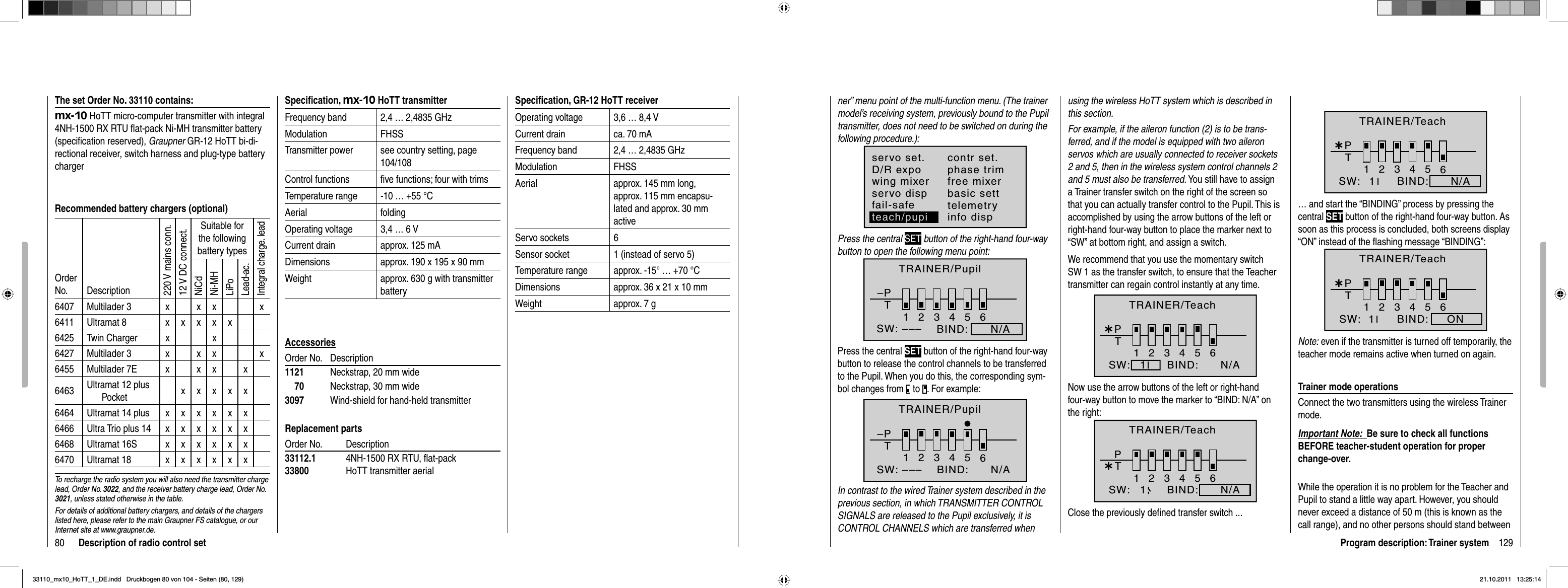 80 Description of radio control setSpeciﬁ cation, mx-10 HoTT transmitterFrequency band 2,4 … 2,4835 GHzModulation FHSSTransmitter power see country setting, page 104/108Control functions ﬁ ve functions; four with trimsTemperature range -10 … +55 °CAerial foldingOperating voltage 3,4 … 6 VCurrent drain approx. 125 mADimensions approx. 190 x 195 x 90 mmWeight approx. 630 g with transmitter batteryAccessoriesOrder No.  Description1121  Neckstrap, 20 mm wide    70  Neckstrap, 30 mm wide3097  Wind-shield for hand-held transmitterReplacement partsOrder No.  Description33112.1 4NH-1500 RX RTU, ﬂ at-pack33800  HoTT transmitter aerialSpeciﬁ cation, GR-12 HoTT receiverOperating voltage 3,6 … 8,4 VCurrent drain ca. 70 mAFrequency band 2,4 … 2,4835 GHzModulation FHSSAerial approx. 145 mm long,approx. 115 mm encapsu-lated and approx. 30 mm activeServo sockets 6Sensor socket 1 (instead of servo 5)Temperature range approx. -15° … +70 °CDimensions approx. 36 x 21 x 10 mmWeight approx. 7 gThe set Order No. 33110 contains:mx-10 HoTT micro-computer transmitter with integral 4NH-1500 RX RTU ﬂ at-pack Ni-MH transmitter battery (speciﬁ cation reserved), Graupner GR-12 HoTT bi-di-rectional receiver, switch harness and plug-type battery chargerRecommended battery chargers (optional)OrderNo. Description220 V mains conn.12 V DC connect.Suitable for the following battery typesIntegral charge. leadNiCdNi-MHLiPoLead-ac.6407 Multilader 3 x x x x6411 Ultramat 8 xxxxx6425 Twin Charger x x6427 Multilader 3 x x x x6455 Multilader 7E x x x x6463 Ultramat 12 plus Pocket xxxxx6464 Ultramat 14 plus xxxxxx6466 Ultra Trio plus 14 xxxxxx6468 Ultramat 16S xxxxxx6470 Ultramat 18 xxxxxxTo recharge the radio system you will also need the transmitter charge lead, Order No. 3022, and the receiver battery charge lead, Order No. 3021, unless stated otherwise in the table.For details of additional battery chargers, and details of the chargers listed here, please refer to the main Graupner FS catalogue, or our Internet site at www.graupner.de.129Program description: Trainer systemner” menu point of the multi-function menu. (The trainer model’s receiving system, previously bound to the Pupil transmitter, does not need to be switched on during the following procedure.):servo set.D/R expowing mixercontr set.phase trimfree mixerservo disp basic settfail-safe telemetryinfo dispteach/pupiPress the central SET button of the right-hand four-way button to open the following menu point:–PT23456BIND:      N/ASW: –––1TRAINER/PupilPress the central SET button of the right-hand four-way button to release the control channels to be transferred to the Pupil. When you do this, the corresponding sym-bol changes from   to  . For example:–PT123465BIND:SW: ––– N/ATRAINER/PupilIn contrast to the wired Trainer system described in the previous section, in which TRANSMITTER CONTROL SIGNALS are released to the Pupil exclusively, it is CONTROL CHANNELS which are transferred when using the wireless HoTT system which is described in this section.For example, if the aileron function (2) is to be trans-ferred, and if the model is equipped with two aileron servos which are usually connected to receiver sockets 2 and 5, then in the wireless system control channels 2 and 5 must also be transferred. You still have to assign a Trainer transfer switch on the right of the screen so that you can actually transfer control to the Pupil. This is accomplished by using the arrow buttons of the left or right-hand four-way button to place the marker next to “SW” at bottom right, and assign a switch.We recommend that you use the momentary switch SW 1 as the transfer switch, to ensure that the Teacher transmitter can regain control instantly at any time.¿T123456PBIND:SW: N/A1TRAINER/TeachNow use the arrow buttons of the left or right-hand four-way button to move the marker to “BIND: N/A” on the right:¿T123456PBIND:SW: N/A1TRAINER/TeachClose the previously deﬁ ned transfer switch ...¿T123456PBIND:SW: N/A1TRAINER/Teach… and start the “BINDING” process by pressing the central SET button of the right-hand four-way button. As soon as this process is concluded, both screens display“ON” instead of the ﬂ ashing message “BINDING”:¿T123456BIND: ONSW:  1PTRAINER/TeachNote: even if the transmitter is turned off temporarily, the teacher mode remains active when turned on again.Trainer mode operationsConnect the two transmitters using the wireless Trainer mode.Important Note:  Be sure to check all functions BEFORE teacher-student operation for proper change-over.While the operation it is no problem for the Teacher and Pupil to stand a little way apart. However, you should never exceed a distance of 50 m (this is known as the call range), and no other persons should stand between 33110_mx10_HoTT_1_DE.indd   Druckbogen 80 von 104 - Seiten (80, 129)33110_mx10_HoTT_1_DE.indd   Druckbogen 80 von 104 - Seiten (80, 129)21.10.2011   13:25:1421.10.2011   13:25:14