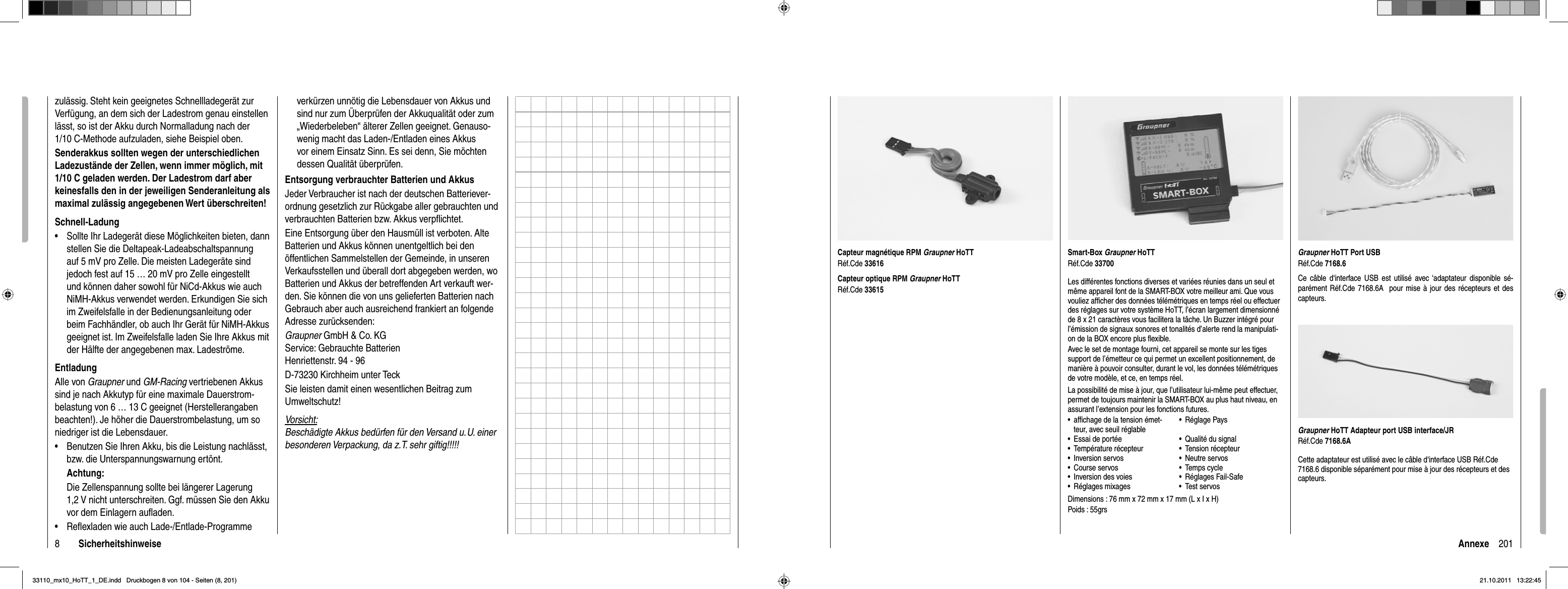 8Sicherheitshinweisezulässig. Steht kein geeignetes Schnellladegerät zur Verfügung, an dem sich der Ladestrom genau einstellen lässt, so ist der Akku durch Normalladung nach der 1/10 C-Methode aufzuladen, siehe Beispiel oben. Senderakkus sollten wegen der unterschiedlichen Ladezustände der Zellen, wenn immer möglich, mit 1/10 C geladen werden. Der Ladestrom darf aber keinesfalls den in der jeweiligen Senderanleitung als maximal zulässig angegebenen Wert überschreiten!Schnell-LadungSollte Ihr Ladegerät diese Möglichkeiten bieten, dann •stellen Sie die Deltapeak-Ladeabschaltspannung auf 5 mV pro Zelle. Die meisten Ladegeräte sind jedoch fest auf 15 … 20 mV pro Zelle eingestellt und können daher sowohl für NiCd-Akkus wie auch NiMH-Akkus verwendet werden. Erkundigen Sie sich im Zweifelsfalle in der Bedienungsanleitung oder beim Fachhändler, ob auch Ihr Gerät für NiMH-Akkus geeignet ist. Im Zweifelsfalle laden Sie Ihre Akkus mit der Hälfte der angegebenen max. Ladeströme.EntladungAlle von Graupner und GM-Racing vertriebenen Akkus sind je nach Akkutyp für eine maximale Dauerstrom-belastung von 6 … 13 C geeignet (Herstellerangaben beachten!). Je höher die Dauerstrombelastung, um so niedriger ist die Lebensdauer.Benutzen Sie Ihren Akku, bis die Leistung nachlässt, •bzw. die Unterspannungswarnung ertönt. Achtung:Die Zellenspannung sollte bei längerer Lagerung 1,2 V nicht unterschreiten. Ggf. müssen Sie den Akku vor dem Einlagern auﬂ aden.Reﬂ exladen wie auch Lade-/Entlade-Programme •verkürzen unnötig die Lebensdauer von Akkus und sind nur zum Überprüfen der Akkuqualität oder zum „Wiederbeleben“ älterer Zellen geeignet. Genauso-wenig macht das Laden-/Entladen eines Akkus vor einem Einsatz Sinn. Es sei denn, Sie möchten dessen Qualität überprüfen.Entsorgung verbrauchter Batterien und AkkusJeder Verbraucher ist nach der deutschen Batteriever-ordnung gesetzlich zur Rückgabe aller gebrauchten und verbrauchten Batterien bzw. Akkus verpﬂ ichtet.Eine Entsorgung über den Hausmüll ist verboten. Alte Batterien und Akkus können unentgeltlich bei den öffentlichen Sammelstellen der Gemeinde, in unseren Verkaufsstellen und überall dort abgegeben werden, wo Batterien und Akkus der betreffenden Art verkauft wer-den. Sie können die von uns gelieferten Batterien nach Gebrauch aber auch ausreichend frankiert an folgende Adresse zurücksenden:Graupner GmbH &amp; Co. KGService: Gebrauchte BatterienHenriettenstr. 94 - 96D-73230 Kirchheim unter TeckSie leisten damit einen wesentlichen Beitrag zum Umweltschutz!Vorsicht:Beschädigte Akkus bedürfen für den Versand u. U. einer besonderen Verpackung, da z. T. sehr giftig!!!!!201AnnexeSmart-Box Graupner HoTTRéf.Cde 33700Les différentes fonctions diverses et variées réunies dans un seul et même appareil font de la SMART-BOX votre meilleur ami. Que vous vouliez afﬁ cher des données télémétriques en temps réel ou effectuer des réglages sur votre système HoTT, l’écran largement dimensionné de 8 x 21 caractères vous facilitera la tâche. Un Buzzer intégré pour l’émission de signaux sonores et tonalités d’alerte rend la manipulati-on de la BOX encore plus ﬂ exible.Avec le set de montage fourni, cet appareil se monte sur les tiges support de l’émetteur ce qui permet un excellent positionnement, de manière à pouvoir consulter, durant le vol, les données télémétriques de votre modèle, et ce, en temps réel.La possibilité de mise à jour, que l’utilisateur lui-même peut effectuer, permet de toujours maintenir la SMART-BOX au plus haut niveau, en assurant l’extension pour les fonctions futures.afﬁ chage de la tension émet-•teur, avec seuil réglableRéglage Pays•Essai de portée• Qualité du signal•Température récepteur• Tension récepteur•Inversion servos• Neutre servos•Course servos• Temps cycle•Inversion des voies• Réglages Fail-Safe•Réglages mixages• Test servos•Dimensions : 76 mm x 72 mm x 17 mm (L x I x H)Poids : 55grsCapteur magnétique RPM Graupner HoTTRéf.Cde 33616Capteur optique RPM Graupner HoTTRéf.Cde 33615Graupner HoTT Port USBRéf.Cde 7168.6Ce câble d‘interface USB est utilisé avec ‘adaptateur disponible sé-parément Réf.Cde 7168.6A  pour mise à jour des récepteurs et des capteurs.Graupner HoTT Adapteur port USB interface/JRRéf.Cde 7168.6ACette adaptateur est utilisé avec le câble d‘interface USB Réf.Cde 7168.6 disponible séparément pour mise à jour des récepteurs et des capteurs.33110_mx10_HoTT_1_DE.indd   Druckbogen 8 von 104 - Seiten (8, 201)33110_mx10_HoTT_1_DE.indd   Druckbogen 8 von 104 - Seiten (8, 201)21.10.2011   13:22:4521.10.2011   13:22:45