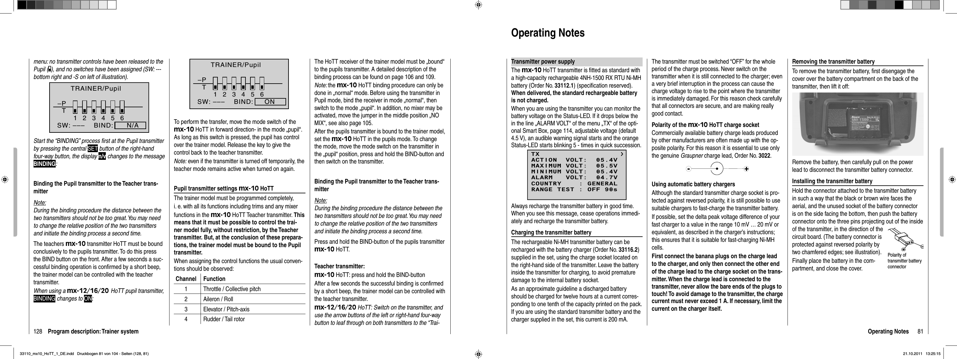 128 Program description: Trainer systemmenu: no transmitter controls have been released to the Pupil ( ), and no switches have been assigned (SW: --- bottom right and -S on left of illustration).–PT23456BIND:      N/ASW: –––1TRAINER/PupilStart the “BINDING” process ﬁ rst at the Pupil transmitter by pressing the central SET button of the right-hand four-way button, the display n/v changes to the message BINDING:Binding the Pupil transmitter to the Teacher trans-mitterNote:During the binding procedure the distance between the two transmitters should not be too great. You may need to change the relative position of the two transmitters and initiate the binding process a second time.The teachers mx-10 transmitter HoTT must be bound conclusively to the pupils transmitter. To do this press the BIND button on the front. After a few seconds a suc-cessful binding operation is conﬁ rmed by a short beep, the trainer model can be controlled with the teacher transmitter.When using a mx-12/16/20 HoTT pupil transmitter, BINDING changes to ON:To perform the transfer, move the mode switch of the mx-10 HoTT in forward direction- in the mode „pupil“. As long as this switch is pressed, the pupil has control over the trainer model. Release the key to give the control back to the teacher transmitter.Note: even if the transmitter is turned off temporarily, the teacher mode remains active when turned on again.Pupil transmitter settings mx-10 HoTTThe trainer model must be programmed completely,i. e. with all its functions including trims and any mixerfunctions in the mx-10 HoTT Teacher transmitter. Thismeans that it must be possible to control the trai-ner model fully, without restriction, by the Teacher transmitter. But, at the conclusion of these prepara-tions, the trainer model must be bound to the Pupil transmitter. When assigning the control functions the usual conven-tions should be observed:Channel Function1 Throttle / Collective pitch2 Aileron / Roll3 Elevator / Pitch-axis4 Rudder / Tail rotor–PT23456BIND: ONSW: –––1TRAINER/Pupil The HoTT receiver of the trainer model must be „bound“ to the pupils transmitter. A detailed description of the binding process can be found on page 106 and 109.Note: the mx-10 HoTT binding procedure can only be done in „normal“ mode. Before using the transmitter in Pupil mode, bind the receiver in mode „normal“, then switch to the mode „pupil“. In addition, no mixer may be activated, move the jumper in the middle position „NO MIX“, see also page 105.After the pupils transmitter is bound to the trainer model, set the mx-10 HoTT in the pupils mode. To change the mode, move the mode switch on the transmitter in the „pupil“ position, press and hold the BIND-button and then switch on the transmitter.Binding the Pupil transmitter to the Teacher trans-mitterNote:During the binding procedure the distance between the two transmitters should not be too great. You may need to change the relative position of the two transmitters and initiate the binding process a second time.Press and hold the BIND-button of the pupils transmitter mx-10 HoTT.Teacher transmitter:mx-10 HoTT: press and hold the BIND-buttonAfter a few seconds the successful binding is conﬁ rmed by a short beep, the trainer model can be controlled with the teacher transmitter.mx-12/16/20 HoTT: Switch on the transmitter, and use the arrow buttons of the left or right-hand four-way button to leaf through on both transmitters to the “Trai-81Operating NotesOperating NotesTransmitter power supplyThe mx-10 HoTT transmitter is ﬁ tted as standard with a high-capacity rechargeable 4NH-1500 RX RTU Ni-MH battery (Order No. 33112.1) (speciﬁ cation reserved). When delivered, the standard rechargeable battery is not charged.When you are using the transmitter you can monitor the battery voltage on the Status-LED. If it drops below the in the line „ALARM VOLT“ of the menu „TX“ of the opti-onal Smart Box, page 114, adjustable voltage (default 4.5 V), an audible warning signal starts and the orange Status-LED starts blinking 5 - times in quick succession.TXMAXIMUM VOLT:  05.5VMINIMUM VOLT:  05.4VALARM   VOLT:  04.7VCOUNTRY    : GENERALACTION  VOLT:  05.4VRANGE TEST : OFF 90sAlways recharge the transmitter battery in good time. When you see this message, cease operations immedi-ately and recharge the transmitter battery.Charging the transmitter batteryThe rechargeable Ni-MH transmitter battery can be recharged with the battery charger (Order No. 33116.2)supplied in the set, using the charge socket located on the right-hand side of the transmitter. Leave the battery inside the transmitter for charging, to avoid premature damage to the internal battery socket.As an approximate guideline a discharged battery should be charged for twelve hours at a current corres-ponding to one tenth of the capacity printed on the pack. If you are using the standard transmitter battery and the charger supplied in the set, this current is 200 mA. The transmitter must be switched “OFF” for the whole period of the charge process. Never switch on the transmitter when it is still connected to the charger; even a very brief interruption in the process can cause the charge voltage to rise to the point where the transmitter is immediately damaged. For this reason check carefully that all connectors are secure, and are making really good contact.Polarity of the mx-10 HoTT charge socketCommercially available battery charge leads produced by other manufacturers are often made up with the op-posite polarity. For this reason it is essential to use only the genuine Graupner charge lead, Order No. 3022.Using automatic battery chargersAlthough the standard transmitter charge socket is pro-tected against reversed polarity, it is still possible to use suitable chargers to fast-charge the transmitter battery.If possible, set the delta peak voltage difference of your fast charger to a value in the range 10 mV … 20 mV or equivalent, as described in the charger’s instructions; this ensures that it is suitable for fast-charging Ni-MH cells.First connect the banana plugs on the charge lead to the charger, and only then connect the other end of the charge lead to the charge socket on the trans-mitter. When the charge lead is connected to the transmitter, never allow the bare ends of the plugs to touch! To avoid damage to the transmitter, the charge current must never exceed 1 A. If necessary, limit the current on the charger itself.Removing the transmitter batteryTo remove the transmitter battery, ﬁ rst disengage the cover over the battery compartment on the back of the transmitter, then lift it off:Remove the battery, then carefully pull on the power lead to disconnect the transmitter battery connector.Installing the transmitter batteryHold the connector attached to the transmitter battery in such a way that the black or brown wire faces the aerial, and the unused socket of the battery connector is on the side facing the bottom, then push the battery connector onto the three pins projecting out of the inside of the transmitter, in the direction of the circuit board. (The battery connector is protected against reversed polarity by two chamfered edges; see illustration).Finally place the battery in the com-partment, and close the cover.Polarity of transmitter battery connector33110_mx10_HoTT_1_DE.indd   Druckbogen 81 von 104 - Seiten (128, 81)33110_mx10_HoTT_1_DE.indd   Druckbogen 81 von 104 - Seiten (128, 81)21.10.2011   13:25:1521.10.2011   13:25:15