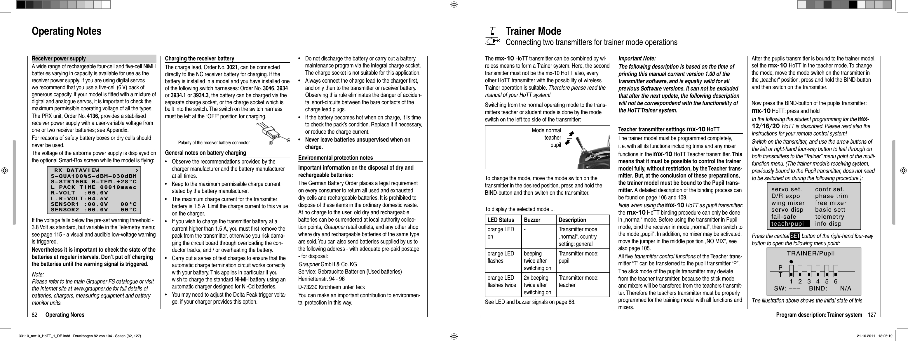 82 Operating NoresReceiver power supplyA wide range of rechargeable four-cell and ﬁ ve-cell NiMH batteries varying in capacity is available for use as the receiver power supply. If you are using digital servos we recommend that you use a ﬁ ve-cell (6 V) pack of generous capacity. If your model is ﬁ tted with a mixture of digital and analogue servos, it is important to check the maximum permissible operating voltage of all the types.The PRX unit, Order No. 4136, provides a stabilised receiver power supply with a user-variable voltage from one or two receiver batteries; see Appendix.For reasons of safety battery boxes or dry cells should never be used.The voltage of the airborne power supply is displayed on the optional Smart-Box screen while the model is ﬂ ying:RX DATAVIEWS–STR100% R–TEM.+28°CL PACK TIME 00010msecR-VOLT  :05.0VL.R-VOLT:04.5VS–QUA100%S–dBM–030dBMSENSOR1 :00.0V   00°CSENSOR2 :00.0V   00°CIf the voltage falls below the pre-set warning threshold - 3.8 Volt as standard, but variable in the Telemetry menu; see page 115 - a visual and audible low-voltage warning is triggered.Nevertheless it is important to check the state of the batteries at regular intervals. Don’t put off charging the batteries until the warning signal is triggered.Note:Please refer to the main Graupner FS catalogue or visit the Internet site at www.graupner.de for full details of batteries, chargers, measuring equipment and battery monitor units.Charging the receiver batteryThe charge lead, Order No. 3021, can be connected directly to the NC receiver battery for charging. If the battery is installed in a model and you have installed one of the following switch harnesses: Order No. 3046,3934or 3934.1 or 3934.3, the battery can be charged via the separate charge socket, or the charge socket which is built into the switch. The switch on the switch harness must be left at the “OFF” position for charging.Polarity of the receiver battery connectorGeneral notes on battery chargingObserve the recommendations provided by the •charger manufacturer and the battery manufacturer at all times.Keep to the maximum permissible charge current •stated by the battery manufacturer.The maximum charge current for the transmitter •battery is 1.5 A. Limit the charge current to this value on the charger.If you wish to charge the transmitter battery at a •current higher than 1.5 A, you must ﬁ rst remove the pack from the transmitter, otherwise you risk dama-ging the circuit board through overloading the con-ductor tracks, and / or overheating the battery.Carry out a series of test charges to ensure that the •automatic charge termination circuit works correctly with your battery. This applies in particular if you wish to charge the standard Ni-MH battery using an automatic charger designed for Ni-Cd batteries.You may need to adjust the Delta Peak trigger volta-•ge, if your charger provides this option.Do not discharge the battery or carry out a battery •maintenance program via the integral charge socket. The charge socket is not suitable for this application.Always connect the charge lead to the charger ﬁ rst, •and only then to the transmitter or receiver battery. Observing this rule eliminates the danger of acciden-tal short-circuits between the bare contacts of the charge lead plugs.If the battery becomes hot when on charge, it is time •to check the pack’s condition. Replace it if necessary, or reduce the charge current.Never leave batteries unsupervised when on •charge.Environmental protection notesImportant information on the disposal of dry and rechargeable batteries:The German Battery Order places a legal requirement on every consumer to return all used and exhausted dry cells and rechargeable batteries. It is prohibited to dispose of these items in the ordinary domestic waste. At no charge to the user, old dry and rechargeable batteries can be surrendered at local authority collec-tion points, Graupner retail outlets, and any other shop where dry and rechargeable batteries of the same type are sold. You can also send batteries supplied by us to the following address - with adequate pre-paid postage - for disposal:Graupner GmbH &amp; Co. KGService: Gebrauchte Batterien (Used batteries)Henriettenstr. 94 - 96D-73230 Kirchheim unter TeckYou can make an important contribution to environmen-tal protection in this way.Operating Notes127Program description: Trainer systemTrainer ModeConnecting two transmitters for trainer mode operations The mx-10 HoTT transmitter can be combined by wi-reless means to form a Trainer system. Here, the second transmitter must not be the mx-10 HoTT also, every other HoTT transmitter with the possibility of wireless Trainer operation is suitable. Therefore please read the manual of your HoTT system!Switching from the normal operating mode to the trans-mitters teacher or student mode is done by the mode switch on the left top side of the transmitter:To change the mode, move the mode switch on the transmitter in the desired position, press and hold the BIND-button and then switch on the transmitter.To display the selected mode ...LED Status Buzzer Descriptionorange LED on- Transmitter mode „normal“, country setting: generalorange LED ﬂ ashesbeepingtwice after switching onTransmitter mode: pupilorange LED ﬂ ashes twice2x beeping twice after switching onTransmitter mode: teacherSee LED and buzzer signals on page 88.Important Note:The following description is based on the time of printing this manual current version 1.00 of the transmitter software, and is equally valid for all previous Software versions. It can not be excluded that after the next update, the following description will not be correspondend with the functionality of the HoTT Trainer system.Teacher transmitter settings mx-10 HoTTThe trainer model must be programmed completely,i. e. with all its functions including trims and any mixerfunctions in the mx-10 HoTT Teacher transmitter. Thismeans that it must be possible to control the trainer model fully, without restriction, by the Teacher trans-mitter. But, at the conclusion of these preparations, the trainer model must be bound to the Pupil trans-mitter. A detailed description of the binding process can be found on page 106 and 109.Note when using the mx-10 HoTT as pupil transmitter: the mx-10 HoTT binding procedure can only be done in „normal“ mode. Before using the transmitter in Pupil mode, bind the receiver in mode „normal“, then switch to the mode „pupil“. In addition, no mixer may be activated, move the jumper in the middle position „NO MIX“, see also page 105.All ﬁ ve transmitter control functions of the Teacher trans-mitter “T” can be transferred to the pupil transmitter “P”.The stick mode of the pupils transmitter may deviate from the teacher transmitter, because the stick mode and mixers will be transfered from the teachers transmit-ter. Therefore the teachers transmitter must be properly programmed for the training model with all functions and mixers.After the pupils transmitter is bound to the trainer model, set the mx-10 HoTT in the teacher mode. To change the mode, move the mode switch on the transmitter in the „teacher“ position, press and hold the BIND-button and then switch on the transmitter.Now press the BIND-button of the puplis transmitter:mx-10 HoTT: press and holdIn the following the student programming for the mx-12/16/20 HoTT is described. Please read also the instructions for your remote control system!Switch on the transmitter, and use the arrow buttons of the left or right-hand four-way button to leaf through on both transmitters to the “Trainer” menu point of the multi-function menu. (The trainer model’s receiving system, previously bound to the Pupil transmitter, does not need to be switched on during the following procedure.):servo set.D/R expowing mixercontr set.phase trimfree mixerservo disp basic settfail-safe telemetryinfo dispteach/pupiPress the central SET button of the right-hand four-way button to open the following menu point:TRAINER/Pupil–PT23456BIND:SW: –––1N/AThe illustration above shows the initial state of this  Mode normal  teacher pupil ©ª33110_mx10_HoTT_1_DE.indd   Druckbogen 82 von 104 - Seiten (82, 127)33110_mx10_HoTT_1_DE.indd   Druckbogen 82 von 104 - Seiten (82, 127)21.10.2011   13:25:1921.10.2011   13:25:19
