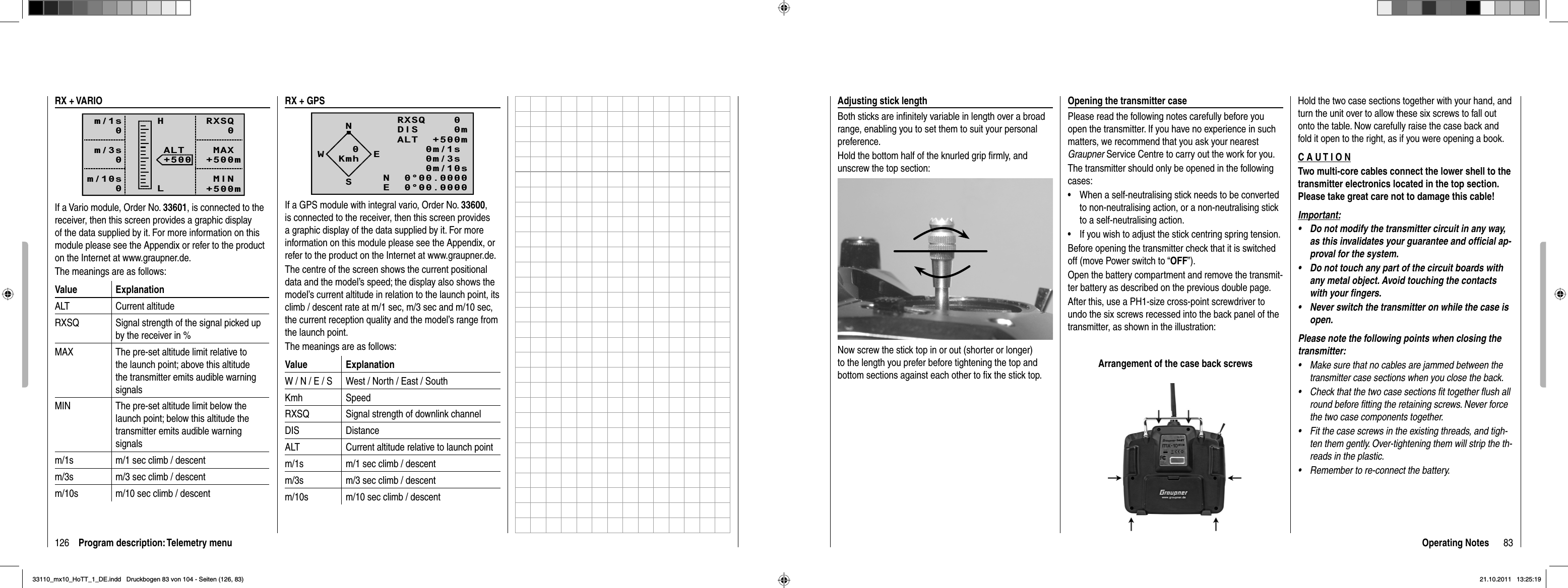 126 Program description: Telemetry menuRX + VARIORXSQ   0 MAX+500m MIN+500mALT+500HLm/1s0m/3s0m/10s0If a Vario module, Order No. 33601, is connected to the receiver, then this screen provides a graphic display of the data supplied by it. For more information on this module please see the Appendix or refer to the product on the Internet at www.graupner.de.The meanings are as follows:Value ExplanationALT Current altitudeRXSQ Signal strength of the signal picked up by the receiver in %MAX The pre-set altitude limit relative to the launch point; above this altitude the transmitter emits audible warning signalsMIN The pre-set altitude limit below the launch point; below this altitude the transmitter emits audible warning signalsm/1s m/1 sec climb / descentm/3s m/3 sec climb / descentm/10s m/10 sec climb / descentRX + GPSNRXSQ    0 DIS     0mALT  +500m0m/1s0m/3s0m/10sN  0°00.0000E  0°00.0000WESKmh0If a GPS module with integral vario, Order No. 33600,is connected to the receiver, then this screen provides a graphic display of the data supplied by it. For more information on this module please see the Appendix, or refer to the product on the Internet at www.graupner.de.The centre of the screen shows the current positional data and the model’s speed; the display also shows the model’s current altitude in relation to the launch point, its climb / descent rate at m/1 sec, m/3 sec and m/10 sec, the current reception quality and the model’s range from the launch point.The meanings are as follows:Value ExplanationW / N / E / S West / North / East / SouthKmh SpeedRXSQ Signal strength of downlink channelDIS DistanceALT Current altitude relative to launch pointm/1s m/1 sec climb / descentm/3s m/3 sec climb / descentm/10s m/10 sec climb / descent83Operating NotesAdjusting stick lengthBoth sticks are inﬁ nitely variable in length over a broad range, enabling you to set them to suit your personal preference.Hold the bottom half of the knurled grip ﬁ rmly, and unscrew the top section:Now screw the stick top in or out (shorter or longer) to the length you prefer before tightening the top and bottom sections against each other to ﬁ x the stick top.Opening the transmitter casePlease read the following notes carefully before you open the transmitter. If you have no experience in such matters, we recommend that you ask your nearest Graupner Service Centre to carry out the work for you.The transmitter should only be opened in the following cases:When a self-neutralising stick needs to be converted •to non-neutralising action, or a non-neutralising stick to a self-neutralising action.If you wish to adjust the stick centring spring tension.•Before opening the transmitter check that it is switched off (move Power switch to “OFF”).Open the battery compartment and remove the transmit-ter battery as described on the previous double page.After this, use a PH1-size cross-point screwdriver to undo the six screws recessed into the back panel of the transmitter, as shown in the illustration:Arrangement of the case back screwsHold the two case sections together with your hand, and turn the unit over to allow these six screws to fall out onto the table. Now carefully raise the case back and fold it open to the right, as if you were opening a book.C A U T I O NTwo multi-core cables connect the lower shell to the transmitter electronics located in the top section. Please take great care not to damage this cable!Important:Do not modify the transmitter circuit in any way, •as this invalidates your guarantee and ofﬁ cial ap-proval for the system.Do not touch any part of the circuit boards with •any metal object. Avoid touching the contacts with your ﬁ ngers.Never switch the transmitter on while the case is •open.Please note the following points when closing the transmitter:Make sure that no cables are jammed between the •transmitter case sections when you close the back.Check that the two case sections fit together flush all •round before fitting the retaining screws. Never force the two case components together.Fit the case screws in the existing threads, and tigh-•ten them gently. Over-tightening them will strip the th-reads in the plastic.Remember to re-connect the battery.•33110_mx10_HoTT_1_DE.indd   Druckbogen 83 von 104 - Seiten (126, 83)33110_mx10_HoTT_1_DE.indd   Druckbogen 83 von 104 - Seiten (126, 83)21.10.2011   13:25:1921.10.2011   13:25:19