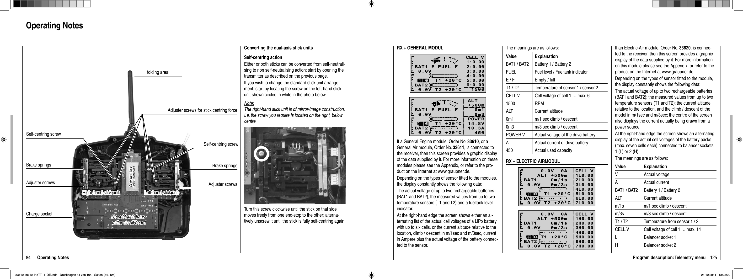 84 Operating NotesOperating NotesConverting the dual-axis stick unitsSelf-centring actionEither or both sticks can be converted from self-neutrali-sing to non self-neutralising action: start by opening the transmitter as described on the previous page.If you wish to change the standard stick unit arrange-ment, start by locating the screw on the left-hand stick unit shown circled in white in the photo below. Note:The right-hand stick unit is of mirror-image construction, i. e. the screw you require is located on the right, below centre.Turn this screw clockwise until the stick on that side moves freely from one end-stop to the other; alterna-tively unscrew it until the stick is fully self-centring again.Charge socketBrake springsAdjuster screwsBrake springsAdjuster screwsfolding arealSelf-centring screwSelf-centring screwAdjuster screws for stick centring forceDo not touch trans-Do not touch trans-mitter circuit boardmitter circuit boardDo not touch trans-Do not touch trans-mitter circuit boardmitter circuit boardLeft-hand stick unitLeft-hand stick unitRight-hand stick unitRight-hand stick unit125Program description: Telemetry menuThe meanings are as follows:Value ExplanationBAT1 / BAT2 Battery 1 / Battery 2FUEL Fuel level / Fueltank indicatorE / F Empty / fullT1 / T2 Temperature of sensor 1 / sensor 2CELL V Cell voltage of cell 1 … max. 61500 RPMALT Current altitude0m1 m/1 sec climb / descent0m3 m/3 sec climb / descentPOWER V. Actual voltage of the drive batteryA Actual current of drive battery450 Actual used capacity RX + ELECTRIC AIRMODUL0.0V   0m/3sBAT1    0m/1sBAT20.0V T2 +20°CT1 +20°CCELL V1L0.002L0.003L0.004L0.005L0.006L0.00    0.0V  0A   ALT +500m7L0.000.0V   0m/3sBAT1    0m/1sBAT20.0V T2 +20°CT1 +20°CCELL V1H0.002H0.003H0.004H0.005H0.006H0.00    0.0V  0A   ALT +500m7H0.00RX + GENERAL MODUL0.0VBAT1BAT20.0V T2 +20°C     T1 +20°CE FUEL FCELL V1:0.002:0.003:0.004:0.005:0.006:0.0015000.0VBAT1BAT20.0V T2 +20°C     T1 +20°CE FUEL F ALT    +500m 0m1 0m3POWER   14.8V10.3A   450If a General Engine module, Order No. 33610, or a General Air module, Order No. 33611, is connected to the receiver, then this screen provides a graphic display of the data supplied by it. For more information on these modules please see the Appendix, or refer to the pro-duct on the Internet at www.graupner.de.Depending on the types of sensor ﬁ tted to the modules, the display constantly shows the following data:The actual voltage of up to two rechargeable batteries (BAT1 and BAT2); the measured values from up to two temperature sensors (T1 and T2) and a fueltank level indicator.At the right-hand edge the screen shows either an al-ternating list of the actual cell voltages of a LiPo battery with up to six cells, or the current altitude relative to the location, climb / descent in m/1sec and m/3sec, current in Ampere plus the actual voltage of the battery connec-ted to the sensor.If an Electric-Air module, Order No. 33620, is connec-ted to the receiver, then this screen provides a graphic display of the data supplied by it. For more information on this module please see the Appendix, or refer to the product on the Internet at www.graupner.de.Depending on the types of sensor ﬁ tted to the module, the display constantly shows the following data:The actual voltage of up to two rechargeable batteries (BAT1 and BAT2); the measured values from up to two temperature sensors (T1 and T2); the current altitude relative to the location, and the climb / descent of the model in m/1sec and m/3sec; the centre of the screen also displays the current actually being drawn from a power source.At the right-hand edge the screen shows an alternating display of the actual cell voltages of the battery packs (max. seven cells each) connected to balancer sockets 1 (L) or 2 (H).The meanings are as follows:Value ExplanationV Actual voltageA Actual currentBAT1 / BAT2 Battery 1 / Battery 2ALT Current altitudem/1s m/1 sec climb / descentm/3s m/3 sec climb / descentT1 / T2 Temperature from sensor 1 / 2CELL.V Cell voltage of cell 1 … max. 14L Balancer socket 1H Balancer socket 233110_mx10_HoTT_1_DE.indd   Druckbogen 84 von 104 - Seiten (84, 125)33110_mx10_HoTT_1_DE.indd   Druckbogen 84 von 104 - Seiten (84, 125)21.10.2011   13:25:2221.10.2011   13:25:22