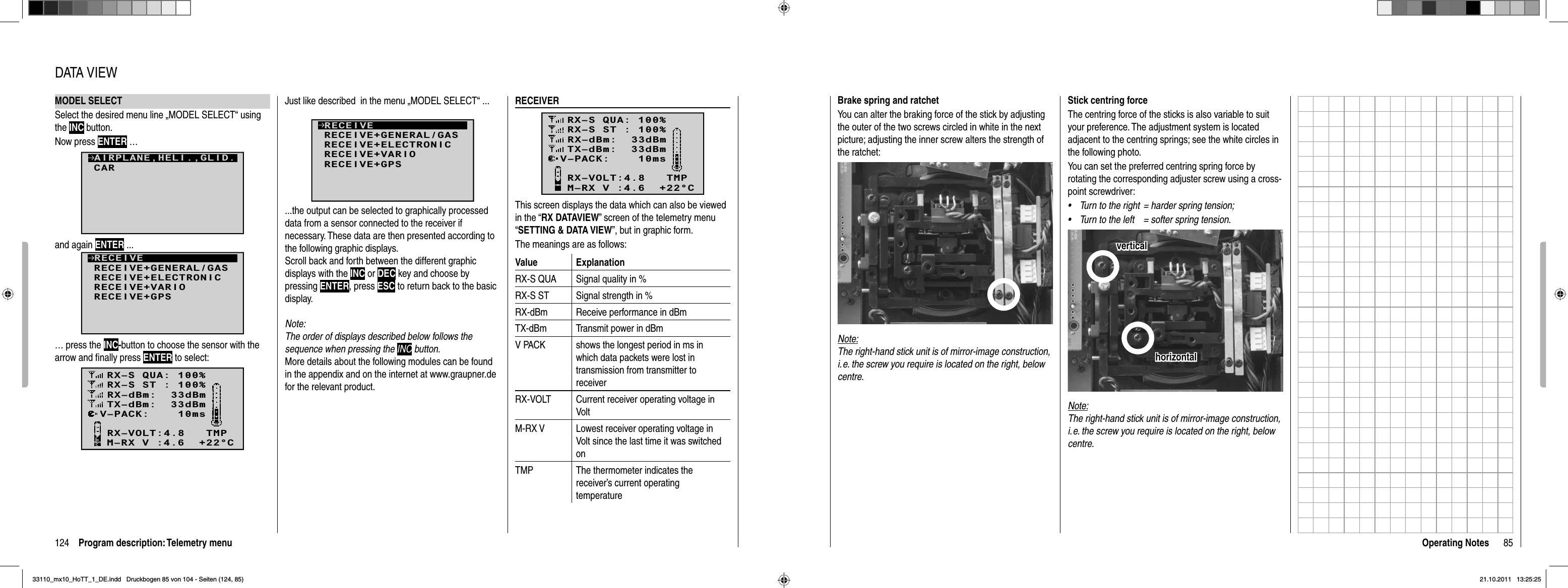 124 Program description: Telemetry menuMODEL SELECTSelect the desired menu line „MODEL SELECT“ using the INC button. Now press ENTER …CARAIRPLANE,HELI.,GLID.and again ENTER ...RECEIVERECEIVE+GENERAL/GASRECEIVE+ELECTRONICRECEIVE+VARIORECEIVE+GPS… press the INC-button to choose the sensor with the arrow and ﬁ nally press ENTER to select:RX–S QUA: 100%RX–S ST : 100%TX–dBm:  33dBmRX–dBm:  33dBmRX–VOLT:4.8   TMPV–PACK:    10msCH OUTPUT TYPE:ONCEM–RX V :4.6  +22°CDATA VIEWRECEIVERRX–S QUA: 100%RX–S ST : 100%TX–dBm:  33dBmRX–dBm:  33dBmRX–VOLT:4.8   TMPV–PACK:    10msCH OUTPUT TYPE:ONCEM–RX V :4.6  +22°CThis screen displays the data which can also be viewed in the “RX DATAVIEW” screen of the telemetry menu “SETTING &amp; DATA VIEW”, but in graphic form.The meanings are as follows:Value ExplanationRX-S QUA Signal quality in %RX-S ST Signal strength in %RX-dBm Receive performance in dBmTX-dBm Transmit power in dBmV PACK shows the longest period in ms in which data packets were lost in transmission from transmitter to receiverRX-VOLT Current receiver operating voltage in VoltM-RX V Lowest receiver operating voltage in Volt since the last time it was switched onTMP The thermometer indicates the receiver’s current operating temperatureJust like described  in the menu „MODEL SELECT“ ... RECEIVERECEIVE+GENERAL/GASRECEIVE+ELECTRONICRECEIVE+VARIORECEIVE+GPS...the output can be selected to graphically processed data from a sensor connected to the receiver if necessary. These data are then presented according to the following graphic displays.Scroll back and forth between the different graphic displays with the INC or DEC key and choose by pressing ENTER, press ESC to return back to the basic display.Note:The order of displays described below follows the sequence when pressing the INC button. More details about the following modules can be found in the appendix and on the internet at www.graupner.de for the relevant product.85Operating NotesStick centring forceThe centring force of the sticks is also variable to suit your preference. The adjustment system is located adjacent to the centring springs; see the white circles in the following photo.You can set the preferred centring spring force by rotating the corresponding adjuster screw using a cross-point screwdriver:Turn to the right  = harder spring tension;•Turn to the left  = softer spring tension.•horizontalhorizontalverticalverticalNote:The right-hand stick unit is of mirror-image construction, i. e. the screw you require is located on the right, below centre.Brake spring and ratchetYou can alter the braking force of the stick by adjusting the outer of the two screws circled in white in the next picture; adjusting the inner screw alters the strength of the ratchet:Note:The right-hand stick unit is of mirror-image construction, i. e. the screw you require is located on the right, below centre.33110_mx10_HoTT_1_DE.indd   Druckbogen 85 von 104 - Seiten (124, 85)33110_mx10_HoTT_1_DE.indd   Druckbogen 85 von 104 - Seiten (124, 85)21.10.2011   13:25:2521.10.2011   13:25:25