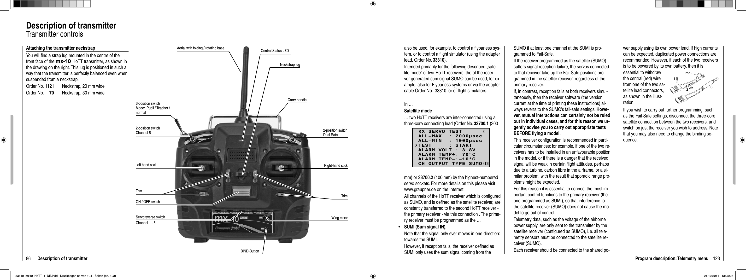 86 Description of transmitterDescription of transmitterTransmitter controlsAttaching the transmitter neckstrapYou will ﬁ nd a strap lug mounted in the centre of the front face of the mx-10 HoTT transmitter, as shown in the drawing on the right. This lug is positioned in such a way that the transmitter is perfectly balanced even when suspended from a neckstrap.Order No. 1121  Neckstrap, 20 mm wideOrder No.     70  Neckstrap, 30 mm wideAerial with folding / rotating base3-position switch Mode:  Pupil / Teacher / normal2-position switch Channel 5left hand stickTrimON / OFF switchTrimRight-hand stick2-position switch Dual RateCarry handleNeckstrap lugCentral Status LEDServoreverse switch Wing mixerChannel 1 - 5BIND-Button123Program description: Telemetry menualso be used, for example, to control a ﬂ ybarless sys-tem, or to control a ﬂ ight simulator (using the adapter lead, Order No. 33310).Intended primarily for the following described „satel-lite mode“ of two-HoTT receivers, the of the recei-ver generated sum signal SUMO can be used, for ex-ample, also for Flybarless systems or via the adapter cable Order No.  33310 for of ﬂ ight simulators.In …Satellite mode… two HoTT receivers are inter-connected using a three-core connecting lead (Order No. 33700.1 (300 mm) or 33700.2 (100 mm) by the highest-numbered servo sockets. For more details on this please visit www.graupner.de on the Internet.All channels of the HoTT receiver which is conﬁ gured as SUMO, and is deﬁ ned as the satellite receiver, are constantly transferred to the second HoTT receiver - the primary receiver - via this connection . The prima-ry receiver must be programmed as the …SUMI (Sum signal IN). •Note that the signal only ever moves in one direction: towards the SUMI.However, if reception fails, the receiver deﬁ ned as SUMI only uses the sum signal coming from the SUMO if at least one channel at the SUMI is pro-grammed to Fail-Safe.If the receiver programmed as the satellite (SUMO) suffers signal reception failure, the servos connected to that receiver take up the Fail-Safe positions pro-grammed in the satellite receiver, regardless of the primary receiver.If, in contrast, reception fails at both receivers simul-taneously, then the receiver software (the version current at the time of printing these instructions) al-ways reverts to the SUMO’s fail-safe settings. Howe-ver, mutual interactions can certainly not be ruled out in individual cases, and for this reason we ur-gently advise you to carry out appropriate tests BEFORE ﬂ ying a model.This receiver conﬁ guration is recommended in parti-cular circumstances: for example, if one of the two re-ceivers has to be installed in an unfavourable position in the model, or if there is a danger that the received signal will be weak in certain ﬂ ight attitudes, perhaps due to a turbine, carbon ﬁ bre in the airframe, or a si-milar problem, with the result that sporadic range pro-blems might be expected.For this reason it is essential to connect the most im-portant control functions to the primary receiver (the one programmed as SUMI), so that interference to the satellite receiver (SUMO) does not cause the mo-del to go out of control.Telemetry data, such as the voltage of the airborne power supply, are only sent to the transmitter by the satellite receiver (conﬁ gured as SUMO), i. e. all tele-metry sensors must be connected to the satellite re-ceiver (SUMO).Each receiver should be connected to the shared po-wer supply using its own power lead. If high currents can be expected, duplicated power connections are recommended. However, if each of the two receivers is to be powered by its own battery, then it isessential to withdraw the central (red) wire from one of the two sa-tellite lead connectors, as shown in the illust-ration.red123If you wish to carry out further programming, such as the Fail-Safe settings, disconnect the three-core satellite connection between the two receivers, and switch on just the receiver you wish to address. Note that you may also need to change the binding se-quence.RX SERVO TESTALL–MIN  : 1000secALL–MAX  : 2000secALARM VOLT : 3.8VALARM TEMP–:–10°CALARM TEMP+: 70°CTEST     : STARTCH OUTPUT TYPE:SUMO0633110_mx10_HoTT_1_DE.indd   Druckbogen 86 von 104 - Seiten (86, 123)33110_mx10_HoTT_1_DE.indd   Druckbogen 86 von 104 - Seiten (86, 123)21.10.2011   13:25:2821.10.2011   13:25:28