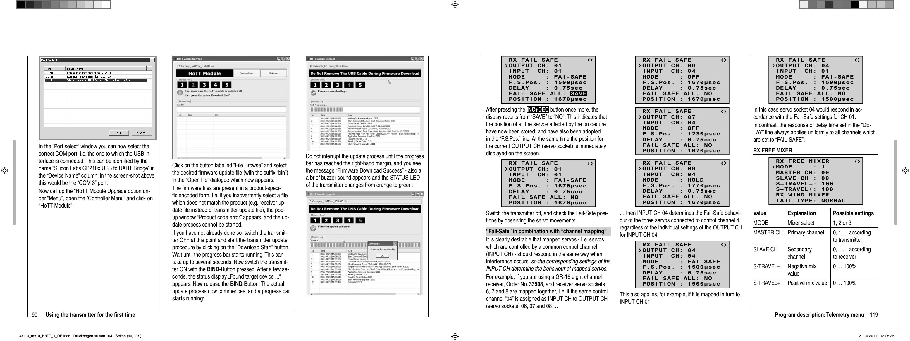 90 Using the transmitter for the ﬁ rst timeIn the “Port select” window you can now select the correct COM port, i.e. the one to which the USB in-terface is connected. This can be identiﬁ ed by the name “Silicon Labs CP210x USB to UART Bridge” in the “Device Name” column; in the screen-shot above this would be the “COM 3” port.Now call up the “HoTT Module Upgrade option un-der “Menu”, open the “Controller Menu” and click on “HoTT Module”:Click on the button labelled “File Browse” and select the desired ﬁ rmware update ﬁ le (with the sufﬁ x “bin”) in the “Open ﬁ le” dialogue which now appears.The ﬁ rmware ﬁ les are present in a product-speci-ﬁ c encoded form, i.e. if you inadvertently select a ﬁ le which does not match the product (e.g. receiver up-date ﬁ le instead of transmitter update ﬁ le), the pop-up window “Product code error” appears, and the up-date process cannot be started. If you have not already done so, switch the transmit-ter OFF at this point and start the transmitter update procedure by clicking on the “Download Start” button. Wait until the progress bar starts running. This can take up to several seconds. Now switch the transmit-ter ON with the BIND-Button pressed. After a few se-conds, the status display „Found target device ...“ appears. Now release the BIND-Button. The actual update process now commences, and a progress bar starts running:Do not interrupt the update process until the progress bar has reached the right-hand margin, and you see the message “Firmware Download Success” - also a a brief buzzer sound appears and the STATUS-LED of the transmitter changes from orange to green:119Program description: Telemetry menuRX FAIL SAFEINPUT  CH: 01MODE     : FAI-SAFEF.S.Pos. : 1500secDELAY    : 0.75secOUTPUT CH: 01POSITION : 1670secFAIL SAFE ALL: SAVEAfter pressing the INC+DEC button once more, the display reverts from “SAVE” to “NO”. This indicates that the position of all the servos affected by the procedure have now been stored, and have also been adopted in the “F.S.Pos.” line. At the same time the position for the current OUTPUT CH (servo socket) is immediately displayed on the screen.RX FAIL SAFEINPUT  CH: 01MODE     : FAI-SAFEF.S.Pos. : 1670secDELAY    : 0.75secOUTPUT CH: 01POSITION : 1670secFAIL SAFE ALL: NOSwitch the transmitter off, and check the Fail-Safe posi-tions by observing the servo movements.“Fail-Safe” in combination with “channel mapping”It is clearly desirable that mapped servos - i. e. servos which are controlled by a common control channel (INPUT CH) - should respond in the same way when interference occurs, so the corresponding settings of the INPUT CH determine the behaviour of mapped servos.For example, if you are using a GR-16 eight-channel receiver, Order No. 33508, and receiver servo sockets 6, 7 and 8 are mapped together, i. e. if the same control channel “04” is assigned as INPUT CH to OUTPUT CH (servo sockets) 06, 07 and 08 …RX FAIL SAFEINPUT  CH: 04MODE     : OFFF.S.Pos. : 1670secDELAY    : 0.75secOUTPUT CH: 06POSITION : 1670secFAIL SAFE ALL: NORX FAIL SAFEINPUT  CH: 04MODE     : OFFF.S.Pos. : 1230secDELAY    : 0.75secOUTPUT CH: 07POSITION : 1670secFAIL SAFE ALL: NORX FAIL SAFEINPUT  CH: 04MODE     : HOLDF.S.Pos. : 1770secDELAY    : 0.75secOUTPUT CH: 08POSITION : 1670secFAIL SAFE ALL: NO… then INPUT CH 04 determines the Fail-Safe behavi-our of the three servos connected to control channel 4, regardless of the individual settings of the OUTPUT CH for INPUT CH 04:RX FAIL SAFEINPUT  CH: 04MODE     : FAI-SAFEF.S.Pos. : 1500secDELAY    : 0.75secOUTPUT CH: 04POSITION : 1500secFAIL SAFE ALL: NOThis also applies, for example, if it is mapped in turn to INPUT CH 01:RX FAIL SAFEINPUT  CH: 01MODE     : FAI-SAFEF.S.Pos. : 1500secDELAY    : 0.75secOUTPUT CH: 04POSITION : 1500secFAIL SAFE ALL: NOIn this case servo socket 04 would respond in ac-cordance with the Fail-Safe settings for CH 01.In contrast, the response or delay time set in the “DE-LAY” line always applies uniformly to all channels which are set to “FAIL-SAFE”.RX FREE MIXERRX FREE MIXERMASTER CH: 00SLAVE CH : 00S–TRAVEL–: 100S–TRAVEL+: 100MODE     : 1RX WING MIXERTAIL TYPE: NORMALValue Explanation Possible settingsMODE Mixer select 1, 2 or 3MASTER CH Primary channel 0, 1 … according to transmitterSLAVE CH Secondary channel0, 1 … according to receiverS-TRAVEL– Negative mix value0 … 100%S-TRAVEL+ Positive mix value 0 … 100%33110_mx10_HoTT_1_DE.indd   Druckbogen 90 von 104 - Seiten (90, 119)33110_mx10_HoTT_1_DE.indd   Druckbogen 90 von 104 - Seiten (90, 119)21.10.2011   13:25:3521.10.2011   13:25:35