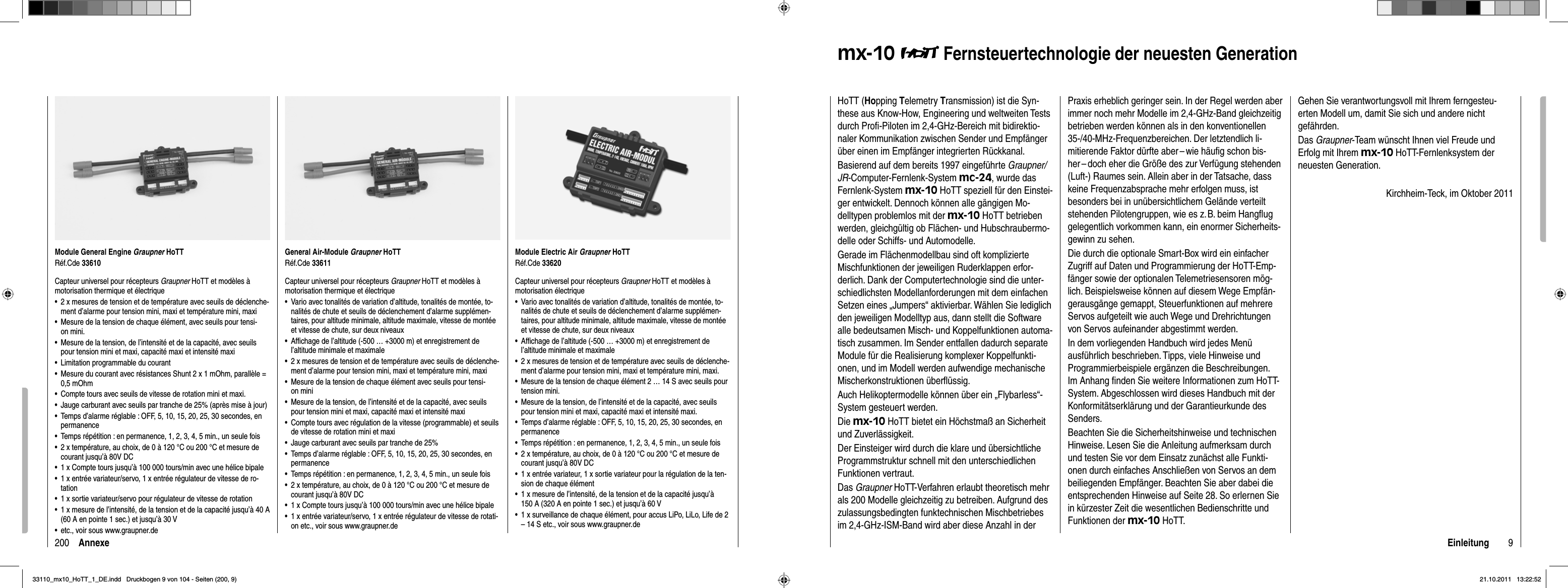 200 AnnexeModule General Engine Graupner HoTTRéf.Cde 33610Capteur universel pour récepteurs Graupner HoTT et modèles à motorisation thermique et électrique2 x mesures de tension et de température avec seuils de déclenche-•ment d’alarme pour tension mini, maxi et température mini, maxiMesure de la tension de chaque élément, avec seuils pour tensi-•on mini.Mesure de la tension, de l’intensité et de la capacité, avec seuils •pour tension mini et maxi, capacité maxi et intensité maxiLimitation programmable du courant•Mesure du courant avec résistances Shunt 2 x 1 mOhm, parallèle = •0,5 mOhmCompte tours avec seuils de vitesse de rotation mini et maxi.•Jauge carburant avec seuils par tranche de 25% (après mise à jour)•Temps d’alarme réglable : OFF, 5, 10, 15, 20, 25, 30 secondes, en •permanenceTemps répétition : en permanence, 1, 2, 3, 4, 5 min., un seule fois•2 x température, au choix, de 0 à 120 °C ou 200 °C et mesure de •courant jusqu’à 80V DC1 x Compte tours jusqu’à 100 000 tours/min avec une hélice bipale•1 x entrée variateur/servo, 1 x entrée régulateur de vitesse de ro-•tation1 x sortie variateur/servo pour régulateur de vitesse de rotation•1 x mesure de l’intensité, de la tension et de la capacité jusqu’à 40 A •(60 A en pointe 1 sec.) et jusqu’à 30 Vetc., voir sous www.graupner.de•General Air-Module Graupner HoTTRéf.Cde 33611Capteur universel pour récepteurs Graupner HoTT et modèles à motorisation thermique et électriqueVario avec tonalités de variation d’altitude, tonalités de montée, to-•nalités de chute et seuils de déclenchement d’alarme supplémen-taires, pour altitude minimale, altitude maximale, vitesse de montée et vitesse de chute, sur deux niveauxAfﬁ chage de l’altitude (-500 … +3000 m) et enregistrement de •l’altitude minimale et maximale2 x mesures de tension et de température avec seuils de déclenche-•ment d’alarme pour tension mini, maxi et température mini, maxiMesure de la tension de chaque élément avec seuils pour tensi-•on miniMesure de la tension, de l’intensité et de la capacité, avec seuils •pour tension mini et maxi, capacité maxi et intensité maxiCompte tours avec régulation de la vitesse (programmable) et seuils •de vitesse de rotation mini et maxiJauge carburant avec seuils par tranche de 25%•Temps d’alarme réglable : OFF, 5, 10, 15, 20, 25, 30 secondes, en •permanenceTemps répétition : en permanence, 1, 2, 3, 4, 5 min., un seule fois•2 x température, au choix, de 0 à 120 °C ou 200 °C et mesure de •courant jusqu’à 80V DC1 x Compte tours jusqu’à 100 000 tours/min avec une hélice bipale•1 x entrée variateur/servo, 1 x entrée régulateur de vitesse de rotati-•on etc., voir sous www.graupner.deModule Electric Air Graupner HoTTRéf.Cde 33620Capteur universel pour récepteurs Graupner HoTT et modèles à motorisation électriqueVario avec tonalités de variation d’altitude, tonalités de montée, to-•nalités de chute et seuils de déclenchement d’alarme supplémen-taires, pour altitude minimale, altitude maximale, vitesse de montée et vitesse de chute, sur deux niveauxAfﬁ chage de l’altitude (-500 … +3000 m) et enregistrement de •l’altitude minimale et maximale2 x mesures de tension et de température avec seuils de déclenche-•ment d’alarme pour tension mini, maxi et température mini, maxi.Mesure de la tension de chaque élément 2 … 14 S avec seuils pour •tension mini.Mesure de la tension, de l’intensité et de la capacité, avec seuils •pour tension mini et maxi, capacité maxi et intensité maxi.Temps d’alarme réglable : OFF, 5, 10, 15, 20, 25, 30 secondes, en •permanenceTemps répétition : en permanence, 1, 2, 3, 4, 5 min., un seule fois•2 x température, au choix, de 0 à 120 °C ou 200 °C et mesure de •courant jusqu’à 80V DC1 x entrée variateur, 1 x sortie variateur pour la régulation de la ten-•sion de chaque élément1 x mesure de l’intensité, de la tension et de la capacité jusqu’à •150 A (320 A en pointe 1 sec.) et jusqu’à 60 V1 x surveillance de chaque élément, pour accus LiPo, LiLo, Life de 2 •– 14 S etc., voir sous www.graupner.de9Einleitungmx-10  Fernsteuertechnologie der neuesten GenerationHoTT (Hopping Telemetry Transmission) ist die Syn-these aus Know-How, Engineering und weltweiten Tests durch Proﬁ -Piloten im 2,4-GHz-Bereich mit bidirektio-naler Kommunikation zwischen Sender und Empfänger über einen im Empfänger integrierten Rückkanal.Basierend auf dem bereits 1997 eingeführte Graupner/JR-Computer-Fernlenk-System mc-24, wurde das Fernlenk-System mx-10 HoTT speziell für den Einstei-ger entwickelt. Dennoch können alle gängigen Mo-delltypen problemlos mit der mx-10 HoTT betrieben werden, gleichgültig ob Flächen- und Hubschraubermo-delle oder Schiffs- und Automodelle. Gerade im Flächenmodellbau sind oft komplizierte Mischfunktionen der jeweiligen Ruderklappen erfor-derlich. Dank der Computertechnologie sind die unter-schiedlichsten Modellanforderungen mit dem einfachen Setzen eines „Jumpers“ aktivierbar. Wählen Sie lediglich den jeweiligen Modelltyp aus, dann stellt die Software alle bedeutsamen Misch- und Koppelfunktionen automa-tisch zusammen. Im Sender entfallen dadurch separate Module für die Realisierung komplexer Koppelfunkti-onen, und im Modell werden aufwendige mechanische Mischerkonstruktionen überﬂ üssig. Auch Helikoptermodelle können über ein „Flybarless“-System gesteuert werden.Die mx-10 HoTT bietet ein Höchstmaß an Sicherheit und Zuverlässigkeit. Der Einsteiger wird durch die klare und übersichtliche Programmstruktur schnell mit den unterschiedlichen Funktionen vertraut. Das Graupner HoTT-Verfahren erlaubt theoretisch mehr als 200 Modelle gleichzeitig zu betreiben. Aufgrund des zulassungsbedingten funktechnischen Mischbetriebes im 2,4-GHz-ISM-Band wird aber diese Anzahl in der Praxis erheblich geringer sein. In der Regel werden aber immer noch mehr Modelle im 2,4-GHz-Band gleichzeitig betrieben werden können als in den konventionellen 35-/40-MHz-Frequenzbereichen. Der letztendlich li-mitierende Faktor dürfte aber – wie häuﬁ g schon bis-her – doch eher die Größe des zur Verfügung stehenden (Luft-) Raumes sein. Allein aber in der Tatsache, dass keine Frequenzabsprache mehr erfolgen muss, ist besonders bei in unübersichtlichem Gelände verteilt stehenden Pilotengruppen, wie es z. B. beim Hangﬂ ug gelegentlich vorkommen kann, ein enormer Sicherheits-gewinn zu sehen.Die durch die optionale Smart-Box wird ein einfacher Zugriff auf Daten und Programmierung der HoTT-Emp-fänger sowie der optionalen Telemetriesensoren mög-lich. Beispielsweise können auf diesem Wege Empfän-gerausgänge gemappt, Steuerfunktionen auf mehrere Servos aufgeteilt wie auch Wege und Drehrichtungen von Servos aufeinander abgestimmt werden. In dem vorliegenden Handbuch wird jedes Menü ausführlich beschrieben. Tipps, viele Hinweise und Programmierbeispiele ergänzen die Beschreibungen. Im Anhang ﬁ nden Sie weitere Informationen zum HoTT-System. Abgeschlossen wird dieses Handbuch mit der Konformitätserklärung und der Garantie urkunde des Senders.Beachten Sie die Sicherheitshinweise und technischen Hinweise. Lesen Sie die Anleitung aufmerksam durch und testen Sie vor dem Einsatz zunächst alle Funkti-onen durch einfaches Anschließen von Servos an dem beiliegenden Empfänger. Beachten Sie aber dabei die entsprechenden Hinweise auf Seite 28. So erlernen Sie in kürzester Zeit die wesentlichen Bedienschritte und Funktionen der mx-10 HoTT.Gehen Sie verantwortungsvoll mit Ihrem ferngesteu-erten Modell um, damit Sie sich und andere nicht gefährden.Das Graupner-Team wünscht Ihnen viel Freude und Erfolg mit Ihrem mx-10 HoTT-Fernlenksystem der neuesten Generation.Kirchheim-Teck, im Oktober 201133110_mx10_HoTT_1_DE.indd   Druckbogen 9 von 104 - Seiten (200, 9)33110_mx10_HoTT_1_DE.indd   Druckbogen 9 von 104 - Seiten (200, 9)21.10.2011   13:22:5221.10.2011   13:22:52