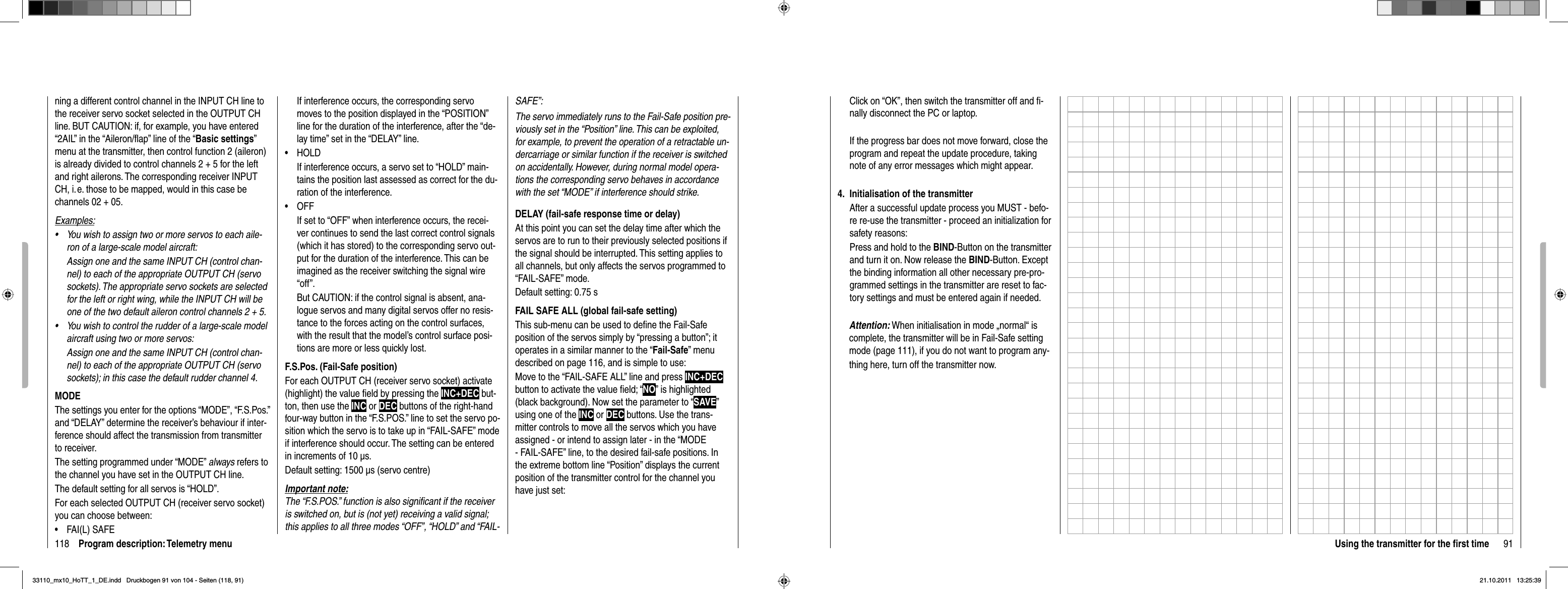 118 Program description: Telemetry menuning a different control channel in the INPUT CH line to the receiver servo socket selected in the OUTPUT CH line. BUT CAUTION: if, for example, you have entered “2AIL” in the “Aileron/ﬂ ap” line of the “Basic settings”menu at the transmitter, then control function 2 (aileron) is already divided to control channels 2 + 5 for the left and right ailerons. The corresponding receiver INPUT CH, i. e. those to be mapped, would in this case be channels 02 + 05.Examples:You wish to assign two or more servos to each aile-•ron of a large-scale model aircraft: Assign one and the same INPUT CH (control chan-nel) to each of the appropriate OUTPUT CH (servo sockets). The appropriate servo sockets are selected for the left or right wing, while the INPUT CH will be one of the two default aileron control channels 2 + 5.You wish to control the rudder of a large-scale model •aircraft using two or more servos:Assign one and the same INPUT CH (control chan-nel) to each of the appropriate OUTPUT CH (servo sockets); in this case the default rudder channel 4.MODEThe settings you enter for the options “MODE”, “F.S.Pos.” and “DELAY” determine the receiver’s behaviour if inter-ference should affect the transmission from transmitter to receiver.The setting programmed under “MODE” always refers to the channel you have set in the OUTPUT CH line.The default setting for all servos is “HOLD”.For each selected OUTPUT CH (receiver servo socket) you can choose between:FAI(L) SAFE•If interference occurs, the corresponding servo moves to the position displayed in the “POSITION” line for the duration of the interference, after the “de-lay time” set in the “DELAY” line.HOLD• If interference occurs, a servo set to “HOLD” main-tains the position last assessed as correct for the du-ration of the interference.OFF• If set to “OFF” when interference occurs, the recei-ver continues to send the last correct control signals (which it has stored) to the corresponding servo out-put for the duration of the interference. This can be imagined as the receiver switching the signal wire “off”.But CAUTION: if the control signal is absent, ana-logue servos and many digital servos offer no resis-tance to the forces acting on the control surfaces, with the result that the model’s control surface posi-tions are more or less quickly lost.F.S.Pos. (Fail-Safe position)For each OUTPUT CH (receiver servo socket) activate (highlight) the value ﬁ eld by pressing the INC+DEC but-ton, then use the INC or DEC buttons of the right-hand four-way button in the “F.S.POS.” line to set the servo po-sition which the servo is to take up in “FAIL-SAFE” mode if interference should occur. The setting can be entered in increments of 10 μs.Default setting: 1500 μs (servo centre)Important note:The “F.S.POS.” function is also signiﬁ cant if the receiver is switched on, but is (not yet) receiving a valid signal; this applies to all three modes “OFF”, “HOLD” and “FAIL-SAFE”:The servo immediately runs to the Fail-Safe position pre-viously set in the “Position” line. This can be exploited, for example, to prevent the operation of a retractable un-dercarriage or similar function if the receiver is switched on accidentally. However, during normal model opera-tions the corresponding servo behaves in accordance with the set “MODE” if interference should strike.DELAY (fail-safe response time or delay)At this point you can set the delay time after which the servos are to run to their previously selected positions if the signal should be interrupted. This setting applies to all channels, but only affects the servos programmed to “FAIL-SAFE” mode.Default setting: 0.75 sFAIL SAFE ALL (global fail-safe setting)This sub-menu can be used to deﬁ ne the Fail-Safe position of the servos simply by “pressing a button”; it operates in a similar manner to the “Fail-Safe” menu described on page 116, and is simple to use:Move to the “FAIL-SAFE ALL” line and press INC+DECbutton to activate the value ﬁ eld; “NO” is highlighted (black background). Now set the parameter to “SAVE”using one of the INC or DEC buttons. Use the trans-mitter controls to move all the servos which you have assigned - or intend to assign later - in the “MODE - FAIL-SAFE” line, to the desired fail-safe positions. In the extreme bottom line “Position” displays the current position of the transmitter control for the channel you have just set:91Using the transmitter for the ﬁ rst timeClick on “OK”, then switch the transmitter off and ﬁ -nally disconnect the PC or laptop.If the progress bar does not move forward, close the program and repeat the update procedure, taking note of any error messages which might appear.4.  Initialisation of the transmitterAfter a successful update process you MUST - befo-re re-use the transmitter - proceed an initialization for safety reasons:Press and hold to the BIND-Button on the transmitter and turn it on. Now release the BIND-Button. Except the binding information all other necessary pre-pro-grammed settings in the transmitter are reset to fac-tory settings and must be entered again if needed.Attention: When initialisation in mode „normal“ is    complete, the transmitter will be in Fail-Safe setting    mode (page 111), if you do not want to program any-  thing here, turn off the transmitter now.33110_mx10_HoTT_1_DE.indd   Druckbogen 91 von 104 - Seiten (118, 91)33110_mx10_HoTT_1_DE.indd   Druckbogen 91 von 104 - Seiten (118, 91)21.10.2011   13:25:3921.10.2011   13:25:39