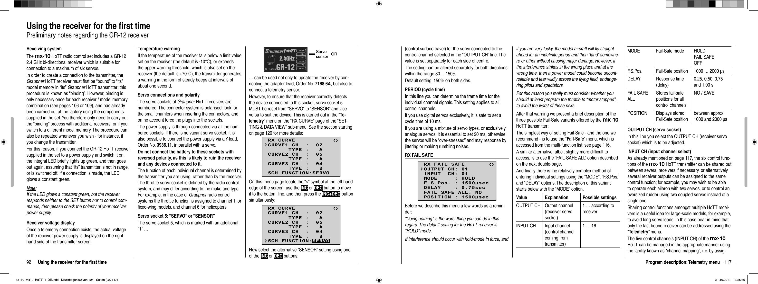 92 Using the receiver for the ﬁ rst timeUsing the receiver for the ﬁ rst timePreliminary notes regarding the GR-12 receiverReceiving systemThe mx-10 HoTT radio control set includes a GR-12 2.4 GHz bi-directional receiver which is suitable for connection to a maximum of six servos.In order to create a connection to the transmitter, the Graupner HoTT receiver must ﬁ rst be “bound” to “its” model memory in “its” Graupner HoTT transmitter; this procedure is known as “binding”. However, binding is only necessary once for each receiver / model memory combination (see pages 106 or 109), and has already been carried out at the factory using the components supplied in the set. You therefore only need to carry out the “binding” process with additional receivers, or if you switch to a different model memory. The procedure can also be repeated whenever you wish - for instance, if you change the transmitter.For this reason, if you connect the GR-12 HoTT receiver supplied in the set to a power supply and switch it on, the integral LED brieﬂ y lights up green, and then goes out again, assuming that “its” transmitter is not in range, or is switched off. If a connection is made, the LED glows a constant green.Note:If the LED glows a constant green, but the receiver responds neither to the SET button nor to control com-mands, then please check the polarity of your receiver power supply.Receiver voltage displayOnce a telemetry connection exists, the actual voltage of the receiver power supply is displayed on the right-hand side of the transmitter screen.Temperature warningIf the temperature of the receiver falls below a limit value set on the receiver (the default is -10°C), or exceeds the upper warning threshold, which is also set on the receiver (the default is +70°C), the transmitter generates a warning in the form of steady beeps at intervals of about one second.Servo connections and polarityThe servo sockets of Graupner HoTT receivers are numbered. The connector system is polarised: look for the small chamfers when inserting the connectors, and on no account force the plugs into the sockets.The power supply is through-connected via all the num-bered sockets. If there is no vacant servo socket, it is also possible to connect the power supply via a Y-lead, Order No. 3936.11, in parallel with a servo.Do not connect the battery to these sockets with reversed polarity, as this is likely to ruin the receiver and any devices connected to it.The function of each individual channel is determined by the transmitter you are using, rather than by the receiver. The throttle servo socket is deﬁ ned by the radio control system, and may differ according to the make and type. For example, in the case of Graupner radio control systems the throttle function is assigned to channel 1 for ﬁ xed-wing models, and channel 6 for helicopters.Servo socket 5: “SERVO” or “SENSOR”The servo socket 5, which is marked with an additional “T” …Servo sensor OR… can be used not only to update the receiver by con-necting the adapter lead, Order No. 7168.6A, but also to connect a telemetry sensor.However, to ensure that the receiver correctly detects the device connected to this socket, servo socket 5 MUST be reset from “SERVO” to “SENSOR” and vice versa to suit the device. This is carried out in the “Te-lemetry” menu on the “RX CURVE” page of the “SET-TING &amp; DATA VIEW” sub-menu. See the section starting on page 120 for more details:RX CURVE      TYPE :   ACURVE1 CH  :  02      TYPE :   ACURVE2 CH  :  05      TYPE :   BCURVE3 CH  :  045CH FUNCTION:SERVOOn this menu page locate the “&gt;” symbol at the left-hand edge of the screen, use the INC or DEC button to move it to the bottom line, and then press the INC+DEC button simultanously:RX CURVE      TYPE :   ACURVE1 CH  :  02      TYPE :   ACURVE2 CH  :  05      TYPE :   BCURVE3 CH  :  045CH FUNCTION:SERVONow select the alternative “SENSOR” setting using one of the INC or DEC buttons:117Program description: Telemetry menu(control surface travel) for the servo connected to the control channel selected in the “OUTPUT CH” line. The value is set separately for each side of centre.The setting can be altered separately for both directions within the range 30 ... 150%.Default setting: 150% on both sides.PERIOD (cycle time)In this line you can determine the frame time for the individual channel signals. This setting applies to all control channels.If you use digital servos exclusively, it is safe to set a cycle time of 10 ms.If you are using a mixture of servo types, or exclusively analogue servos, it is essential to set 20 ms, otherwise the servos will be “over-stressed” and may response by jittering or making rumbling noises.RX FAIL SAFERX FAIL SAFEINPUT  CH: 01MODE     : HOLDF.S.Pos. : 1500secDELAY    : 0.75secOUTPUT CH: 01FAIL SAFE ALL: NOPOSITION : 1500secBefore we describe this menu a few words as a remin-der:“Doing nothing” is the worst thing you can do in this regard. The default setting for the HoTT receiver is “HOLD” mode.If interference should occur with hold-mode in force, and if you are very lucky, the model aircraft will ﬂ y straight ahead for an indeﬁ nite period and then “land” somewhe-re or other without causing major damage. However, if the interference strikes in the wrong place and at the wrong time, then a power model could become uncont-rollable and tear wildly across the ﬂ ying ﬁ eld, endange-ring pilots and spectators.For this reason you really must consider whether you should at least program the throttle to “motor stopped”, to avoid the worst of these risks.After that warning we present a brief description of the three possible Fail-Safe variants offered by the mx-10HoTT transmitter:The simplest way of setting Fail-Safe - and the one we recommend - is to use the “Fail-Safe” menu, which is accessed from the multi-function list; see page 116.A similar alternative, albeit slightly more difﬁ cult to access, is to use the “FAIL-SAFE ALL” option described on the next double-page.And ﬁ nally there is the relatively complex method of entering individual settings using the “MODE”, “F.S.Pos.” and “DELAY” options. The description of this variant starts below with the “MODE” option.Value Explanation Possible settingsOUTPUT CH Output channel (receiver servo socket)1 … according to receiverINPUT CH Input channel (control channel coming from transmitter)1 … 16MODE Fail-Safe mode HOLDFAIL SAFEOFFF.S.Pos. Fail-Safe position 1000 … 2000 μsDELAY Response time (delay)0,25, 0,50, 0,75 and 1,00 sFAIL SAFE ALLStores fail-safe positions for all control channelsNO / SAVEPOSITION Displays stored Fail-Safe positionbetween approx.  1000 and 2000 μsOUTPUT CH (servo socket)In this line you select the OUTPUT CH (receiver servo socket) which is to be adjusted.INPUT CH (input channel select)As already mentioned on page 117, the six control func-tions of the mx-10 HoTT transmitter can be shared out between several receivers if necessary, or alternatively several receiver outputs can be assigned to the same control function; for example, you may wish to be able to operate each aileron with two servos, or to control an oversized rudder using two coupled servos instead of a single one.Sharing control functions amongst multiple HoTT recei-vers is a useful idea for large-scale models, for example, to avoid long servo leads. In this case bear in mind that only the last bound receiver can be addressed using the “Telemetry” menu.The ﬁ ve control channels (INPUT CH) of the mx-10HoTT can be managed in the appropriate manner using the facility known as “channel mapping”, i. e. by assig-33110_mx10_HoTT_1_DE.indd   Druckbogen 92 von 104 - Seiten (92, 117)33110_mx10_HoTT_1_DE.indd   Druckbogen 92 von 104 - Seiten (92, 117)21.10.2011   13:25:3921.10.2011   13:25:39