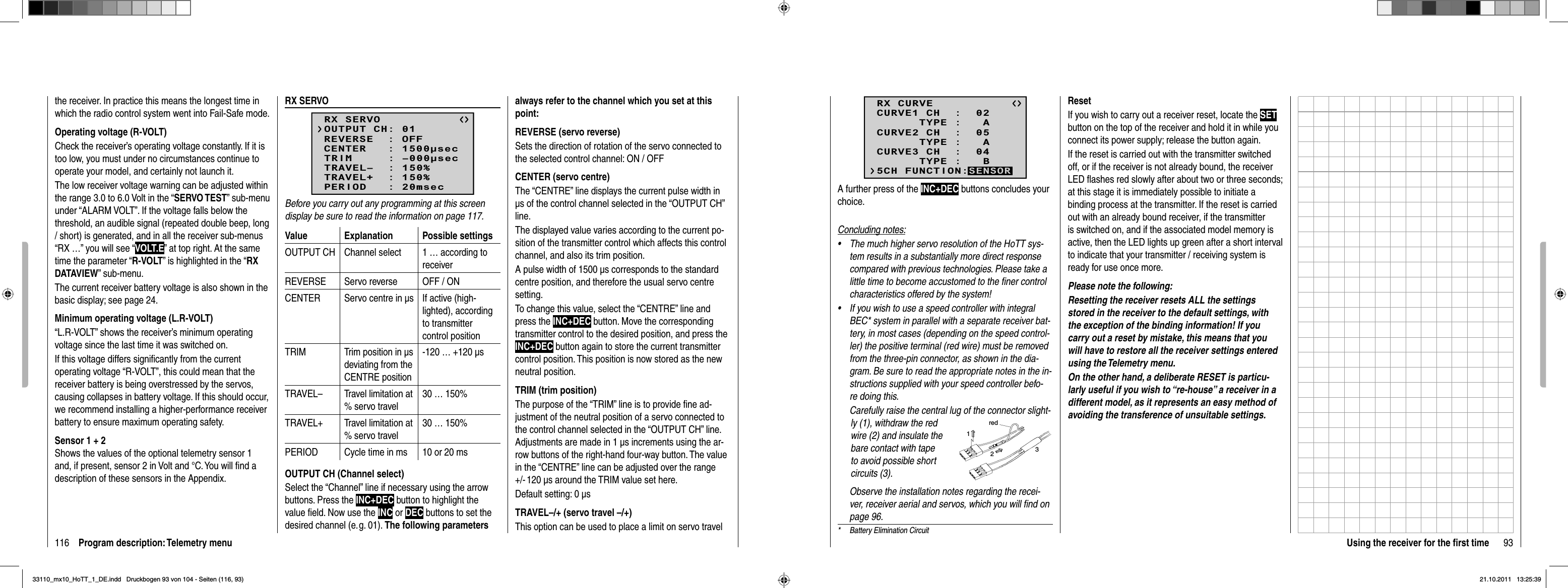 116 Program description: Telemetry menuthe receiver. In practice this means the longest time in which the radio control system went into Fail-Safe mode.Operating voltage (R-VOLT)Check the receiver’s operating voltage constantly. If it is too low, you must under no circumstances continue to operate your model, and certainly not launch it.The low receiver voltage warning can be adjusted within the range 3.0 to 6.0 Volt in the “SERVO TEST” sub-menu under “ALARM VOLT”. If the voltage falls below the threshold, an audible signal (repeated double beep, long / short) is generated, and in all the receiver sub-menus “RX …” you will see “VOLT.E” at top right. At the same time the parameter “R-VOLT” is highlighted in the “RXDATAVIEW” sub-menu.The current receiver battery voltage is also shown in the basic display; see page 24.Minimum operating voltage (L.R-VOLT)“L.R-VOLT” shows the receiver’s minimum operating voltage since the last time it was switched on. If this voltage differs signiﬁ cantly from the current operating voltage “R-VOLT”, this could mean that the receiver battery is being overstressed by the servos, causing collapses in battery voltage. If this should occur, we recommend installing a higher-performance receiver battery to ensure maximum operating safety.Sensor 1 + 2Shows the values of the optional telemetry sensor 1 and, if present, sensor 2 in Volt and °C. You will ﬁ nd a description of these sensors in the Appendix.RX SERVORX SERVOREVERSE  : OFFCENTER   : 1500secTRIM     : –000secTRAVEL–  : 150%OUTPUT CH: 01TRAVEL+  : 150%PERIOD   : 20msecBefore you carry out any programming at this screen display be sure to read the information on page 117.Value Explanation Possible settingsOUTPUT CH Channel select 1 … according to receiverREVERSE Servo reverse OFF / ONCENTER Servo centre in μs  If active (high-lighted), according to transmitter control positionTRIM Trim position in μs deviating from the CENTRE position-120 … +120 μsTRAVEL– Travel limitation at % servo travel30 … 150%TRAVEL+ Travel limitation at % servo travel30 … 150%PERIOD Cycle time in ms 10 or 20 msOUTPUT CH (Channel select)Select the “Channel” line if necessary using the arrow buttons. Press the INC+DEC button to highlight the value ﬁ eld. Now use the INC or DEC buttons to set the desired channel (e. g. 01). The following parameters always refer to the channel which you set at this point:REVERSE (servo reverse)Sets the direction of rotation of the servo connected to the selected control channel: ON / OFFCENTER (servo centre)The “CENTRE” line displays the current pulse width in μs of the control channel selected in the “OUTPUT CH” line.The displayed value varies according to the current po-sition of the transmitter control which affects this control channel, and also its trim position.A pulse width of 1500 μs corresponds to the standard centre position, and therefore the usual servo centre setting.To change this value, select the “CENTRE” line and press the INC+DEC button. Move the corresponding transmitter control to the desired position, and press the INC+DEC button again to store the current transmitter control position. This position is now stored as the new neutral position.TRIM (trim position)The purpose of the “TRIM” line is to provide ﬁ ne ad-justment of the neutral position of a servo connected to the control channel selected in the “OUTPUT CH” line. Adjustments are made in 1 μs increments using the ar-row buttons of the right-hand four-way button. The value in the “CENTRE” line can be adjusted over the range +/- 120 μs around the TRIM value set here.Default setting: 0 μsTRAVEL–/+ (servo travel –/+)This option can be used to place a limit on servo travel 93Using the receiver for the ﬁ rst time*  Battery Elimination CircuitResetIf you wish to carry out a receiver reset, locate the SETbutton on the top of the receiver and hold it in while you connect its power supply; release the button again.If the reset is carried out with the transmitter switched off, or if the receiver is not already bound, the receiver LED ﬂ ashes red slowly after about two or three seconds; at this stage it is immediately possible to initiate a binding process at the transmitter. If the reset is carried out with an already bound receiver, if the transmitter is switched on, and if the associated model memory is active, then the LED lights up green after a short interval to indicate that your transmitter / receiving system is ready for use once more.Please note the following: Resetting the receiver resets ALL the settings stored in the receiver to the default settings, with the exception of the binding information! If you carry out a reset by mistake, this means that you will have to restore all the receiver settings entered using the Telemetry menu.On the other hand, a deliberate RESET is particu-larly useful if you wish to “re-house” a receiver in a different model, as it represents an easy method of avoiding the transference of unsuitable settings.RX CURVE      TYPE :   ACURVE1 CH  :  02      TYPE :   ACURVE2 CH  :  05      TYPE :   BCURVE3 CH  :  045CH FUNCTION:SENSORA further press of the INC+DEC buttons concludes your choice. Concluding notes:The much higher servo resolution of the HoTT sys-•tem results in a substantially more direct response compared with previous technologies. Please take a little time to become accustomed to the ﬁ ner control characteristics offered by the system!If you wish to use a speed controller with integral •BEC* system in parallel with a separate receiver bat-tery, in most cases (depending on the speed control-ler) the positive terminal (red wire) must be removed from the three-pin connector, as shown in the dia-gram. Be sure to read the appropriate notes in the in-structions supplied with your speed controller befo-re doing this.Carefully raise the central lug of the connector slight-ly (1), withdraw the red wire (2) and insulate the bare contact with tape to avoid possible short circuits (3).red123Observe the installation notes regarding the recei-ver, receiver aerial and servos, which you will ﬁ nd on page 96.33110_mx10_HoTT_1_DE.indd   Druckbogen 93 von 104 - Seiten (116, 93)33110_mx10_HoTT_1_DE.indd   Druckbogen 93 von 104 - Seiten (116, 93)21.10.2011   13:25:3921.10.2011   13:25:39