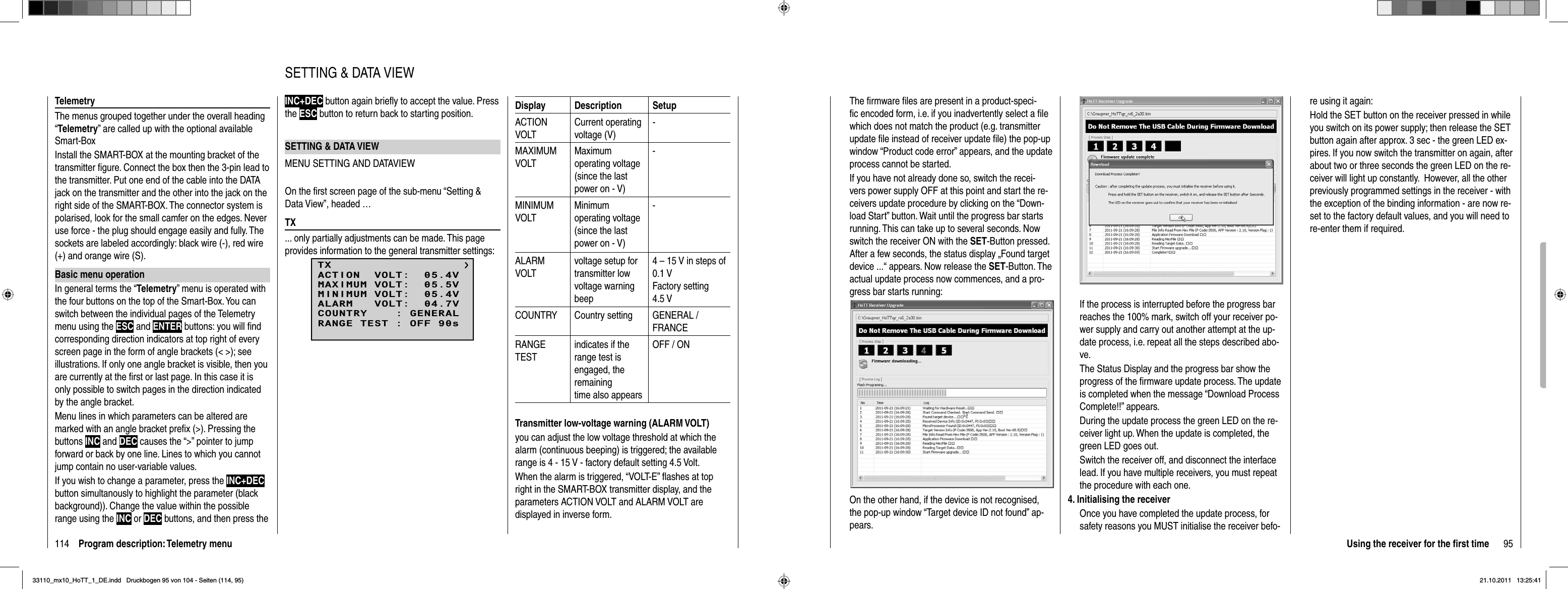 114 Program description: Telemetry menuTelemetryThe menus grouped together under the overall heading “Telemetry” are called up with the optional available Smart-BoxInstall the SMART-BOX at the mounting bracket of the transmitter ﬁ gure. Connect the box then the 3-pin lead to the transmitter. Put one end of the cable into the DATA jack on the transmitter and the other into the jack on the right side of the SMART-BOX. The connector system is polarised, look for the small camfer on the edges. Never use force - the plug should engage easily and fully. The sockets are labeled accordingly: black wire (-), red wire (+) and orange wire (S).Basic menu operationIn general terms the “Telemetry” menu is operated with the four buttons on the top of the Smart-Box. You can switch between the individual pages of the Telemetry menu using the ESC and ENTER buttons: you will ﬁ nd corresponding direction indicators at top right of every screen page in the form of angle brackets (&lt; &gt;); see illustrations. If only one angle bracket is visible, then you are currently at the ﬁ rst or last page. In this case it is only possible to switch pages in the direction indicated by the angle bracket.Menu lines in which parameters can be altered are marked with an angle bracket preﬁ x (&gt;). Pressing the buttons INC and DEC causes the “&gt;” pointer to jump forward or back by one line. Lines to which you cannot jump contain no user-variable values.If you wish to change a parameter, press the INC+DECbutton simultanously to highlight the parameter (black background)). Change the value within the possible range using the INC or DEC buttons, and then press the INC+DEC button again brieﬂ y to accept the value. Press the ESC button to return back to starting position.SETTING &amp; DATA VIEWMENU SETTING AND DATAVIEWOn the ﬁ rst screen page of the sub-menu “Setting &amp; Data View”, headed …TX... only partially adjustments can be made. This page provides information to the general transmitter settings:TXMAXIMUM VOLT:  05.5VMINIMUM VOLT:  05.4VALARM   VOLT:  04.7VCOUNTRY    : GENERALACTION  VOLT:  05.4VRANGE TEST : OFF 90sDisplay Description SetupACTION VOLTCurrent operating voltage (V)-MAXIMUMVOLTMaximum operating voltage (since the last power on - V)-MINIMUMVOLTMinimum operating voltage (since the last power on - V)-ALARMVOLTvoltage setup for transmitter low voltage warningbeep4 – 15 V in steps of 0.1 VFactory setting 4.5 VCOUNTRY Country setting GENERAL / FRANCERANGETESTindicates if the range test is engaged, the remainingtime also appearsOFF / ONTransmitter low-voltage warning (ALARM VOLT)you can adjust the low voltage threshold at which the alarm (continuous beeping) is triggered; the available range is 4 - 15 V - factory default setting 4.5 Volt.When the alarm is triggered, “VOLT-E” ﬂ ashes at top right in the SMART-BOX transmitter display, and the parameters ACTION VOLT and ALARM VOLT are displayed in inverse form.SETTING &amp; DATA VIEW95Using the receiver for the ﬁ rst timeThe ﬁ rmware ﬁ les are present in a product-speci-ﬁ c encoded form, i.e. if you inadvertently select a ﬁ le which does not match the product (e.g. transmitter update ﬁ le instead of receiver update ﬁ le) the pop-up window “Product code error” appears, and the update process cannot be started. If you have not already done so, switch the recei-vers power supply OFF at this point and start the re-ceivers update procedure by clicking on the “Down-load Start” button. Wait until the progress bar starts running. This can take up to several seconds. Now switch the receiver ON with the SET-Button pressed. After a few seconds, the status display „Found target device ...“ appears. Now release the SET-Button. The actual update process now commences, and a pro-gress bar starts running:On the other hand, if the device is not recognised, the pop-up window “Target device ID not found” ap-pears. If the process is interrupted before the progress bar reaches the 100% mark, switch off your receiver po-wer supply and carry out another attempt at the up-date process, i.e. repeat all the steps described abo-ve. The Status Display and the progress bar show the progress of the ﬁ rmware update process. The update is completed when the message “Download Process Complete!!” appears.During the update process the green LED on the re-ceiver light up. When the update is completed, the green LED goes out.Switch the receiver off, and disconnect the interface lead. If you have multiple receivers, you must repeat the procedure with each one.4. Initialising the receiverOnce you have completed the update process, for safety reasons you MUST initialise the receiver befo-re using it again:Hold the SET button on the receiver pressed in while you switch on its power supply; then release the SET button again after approx. 3 sec - the green LED ex-pires. If you now switch the transmitter on again, after about two or three seconds the green LED on the re-ceiver will light up constantly.  However, all the other previously programmed settings in the receiver - with the exception of the binding information - are now re-set to the factory default values, and you will need to re-enter them if required.33110_mx10_HoTT_1_DE.indd   Druckbogen 95 von 104 - Seiten (114, 95)33110_mx10_HoTT_1_DE.indd   Druckbogen 95 von 104 - Seiten (114, 95)21.10.2011   13:25:4121.10.2011   13:25:41