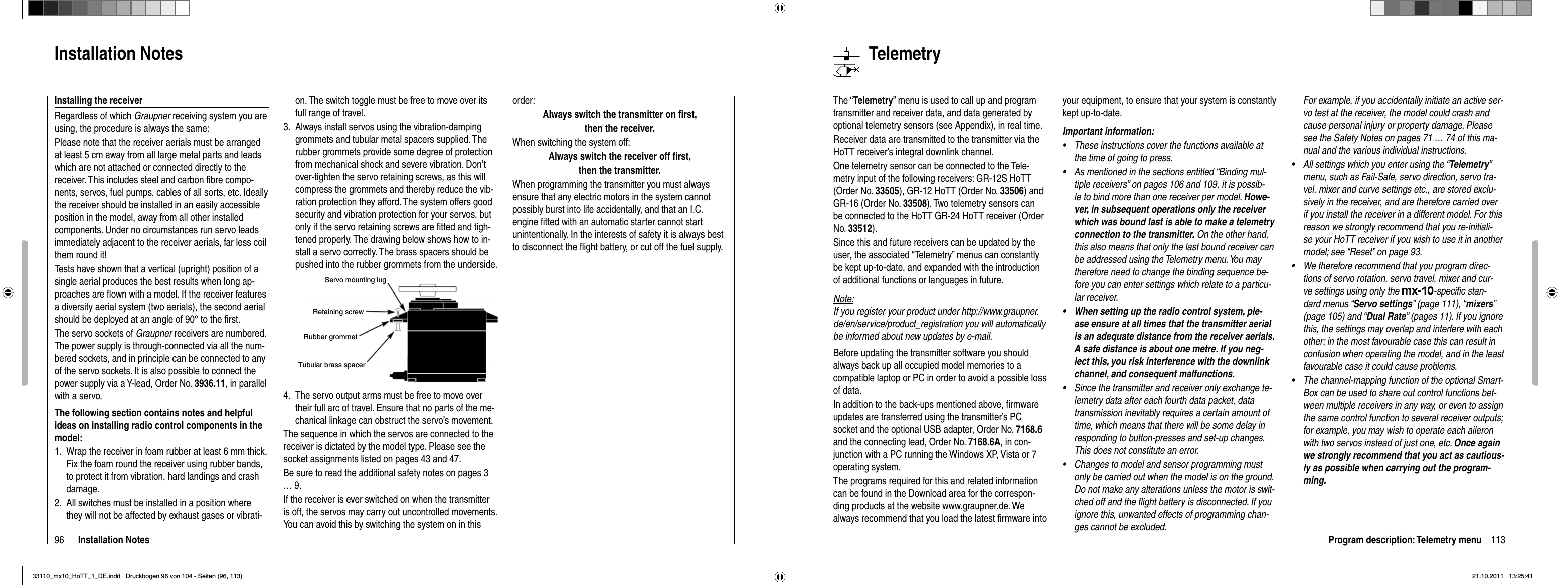96 Installation Notesorder:Always switch the transmitter on ﬁ rst,then the receiver.When switching the system off:Always switch the receiver off ﬁ rst,then the transmitter.When programming the transmitter you must always ensure that any electric motors in the system cannot possibly burst into life accidentally, and that an I.C. engine ﬁ tted with an automatic starter cannot start unintentionally. In the interests of safety it is always best to disconnect the ﬂ ight battery, or cut off the fuel supply.on. The switch toggle must be free to move over its full range of travel.Always install servos using the vibration-damping 3. grommets and tubular metal spacers supplied. The rubber grommets provide some degree of protection from mechanical shock and severe vibration. Don’t over-tighten the servo retaining screws, as this will compress the grommets and thereby reduce the vib-ration protection they afford. The system offers good security and vibration protection for your servos, but only if the servo retaining screws are ﬁ tted and tigh-tened properly. The drawing below shows how to in-stall a servo correctly. The brass spacers should be pushed into the rubber grommets from the underside.Servo mounting lugRetaining screwRubber grommetTubular brass spacerThe servo output arms must be free to move over 4. their full arc of travel. Ensure that no parts of the me-chanical linkage can obstruct the servo’s movement.The sequence in which the servos are connected to the receiver is dictated by the model type. Please see the socket assignments listed on pages 43 and 47.Be sure to read the additional safety notes on pages 3 … 9.If the receiver is ever switched on when the transmitter is off, the servos may carry out uncontrolled movements. You can avoid this by switching the system on in this Installation NotesInstalling the receiverRegardless of which Graupner receiving system you are using, the procedure is always the same:Please note that the receiver aerials must be arranged at least 5 cm away from all large metal parts and leads which are not attached or connected directly to the receiver. This includes steel and carbon ﬁ bre compo-nents, servos, fuel pumps, cables of all sorts, etc. Ideally the receiver should be installed in an easily accessible position in the model, away from all other installed components. Under no circumstances run servo leads immediately adjacent to the receiver aerials, far less coil them round it!Tests have shown that a vertical (upright) position of a single aerial produces the best results when long ap-proaches are ﬂ own with a model. If the receiver features a diversity aerial system (two aerials), the second aerial should be deployed at an angle of 90° to the ﬁ rst.The servo sockets of Graupner receivers are numbered. The power supply is through-connected via all the num-bered sockets, and in principle can be connected to any of the servo sockets. It is also possible to connect the power supply via a Y-lead, Order No. 3936.11, in parallel with a servo.The following section contains notes and helpful ideas on installing radio control components in the model:Wrap the receiver in foam rubber at least 6 mm thick. 1. Fix the foam round the receiver using rubber bands, to protect it from vibration, hard landings and crash damage.All switches must be installed in a position where 2. they will not be affected by exhaust gases or vibrati-113Program description: Telemetry menuTelemetryThe “Telemetry” menu is used to call up and program transmitter and receiver data, and data generated by optional telemetry sensors (see Appendix), in real time.Receiver data are transmitted to the transmitter via the HoTT receiver’s integral downlink channel.One telemetry sensor can be connected to the Tele-metry input of the following receivers: GR-12S HoTT (Order No. 33505), GR-12 HoTT (Order No. 33506) and GR-16 (Order No. 33508). Two telemetry sensors can be connected to the HoTT GR-24 HoTT receiver (Order No. 33512).Since this and future receivers can be updated by the user, the associated “Telemetry” menus can constantly be kept up-to-date, and expanded with the introduction of additional functions or languages in future.Note:If you register your product under http://www.graupner.de/en/service/product_registration you will automatically be informed about new updates by e-mail.Before updating the transmitter software you should always back up all occupied model memories to a compatible laptop or PC in order to avoid a possible loss of data.In addition to the back-ups mentioned above, ﬁ rmware updates are transferred using the transmitter’s PC socket and the optional USB adapter, Order No. 7168.6and the connecting lead, Order No. 7168.6A, in con-junction with a PC running the Windows XP, Vista or 7 operating system.The programs required for this and related information can be found in the Download area for the correspon-ding products at the website www.graupner.de. We always recommend that you load the latest ﬁ rmware into your equipment, to ensure that your system is constantly kept up-to-date.Important information:These instructions cover the functions available at •the time of going to press.As mentioned in the sections entitled “Binding mul-•tiple receivers” on pages 106 and 109, it is possib-le to bind more than one receiver per model. Howe-ver, in subsequent operations only the receiver which was bound last is able to make a telemetry connection to the transmitter. On the other hand, this also means that only the last bound receiver can be addressed using the Telemetry menu. You may therefore need to change the binding sequence be-fore you can enter settings which relate to a particu-lar receiver.When setting up the radio control system, ple-•ase ensure at all times that the transmitter aerial is an adequate distance from the receiver aerials. A safe distance is about one metre. If you neg-lect this, you risk interference with the downlink channel, and consequent malfunctions.Since the transmitter and receiver only exchange te-•lemetry data after each fourth data packet, data transmission inevitably requires a certain amount of time, which means that there will be some delay in responding to button-presses and set-up changes. This does not constitute an error.Changes to model and sensor programming must •only be carried out when the model is on the ground. Do not make any alterations unless the motor is swit-ched off and the ﬂ ight battery is disconnected. If you ignore this, unwanted effects of programming chan-ges cannot be excluded.For example, if you accidentally initiate an active ser-vo test at the receiver, the model could crash and cause personal injury or property damage. Please see the Safety Notes on pages 71 … 74 of this ma-nual and the various individual instructions.All settings which you enter using the “• Telemetry”menu, such as Fail-Safe, servo direction, servo tra-vel, mixer and curve settings etc., are stored exclu-sively in the receiver, and are therefore carried over if you install the receiver in a different model. For this reason we strongly recommend that you re-initiali-se your HoTT receiver if you wish to use it in another model; see “Reset” on page 93.We therefore recommend that you program direc-•tions of servo rotation, servo travel, mixer and cur-ve settings using only the mx-10-speciﬁ c stan-dard menus “Servo settings” (page 111), “mixers”(page 105) and “Dual Rate” (pages 11). If you ignore this, the settings may overlap and interfere with each other; in the most favourable case this can result in confusion when operating the model, and in the least favourable case it could cause problems.The channel-mapping function of the optional Smart-•Box can be used to share out control functions bet-ween multiple receivers in any way, or even to assign the same control function to several receiver outputs; for example, you may wish to operate each aileron with two servos instead of just one, etc. Once again we strongly recommend that you act as cautious-ly as possible when carrying out the program-ming.33110_mx10_HoTT_1_DE.indd   Druckbogen 96 von 104 - Seiten (96, 113)33110_mx10_HoTT_1_DE.indd   Druckbogen 96 von 104 - Seiten (96, 113)21.10.2011   13:25:4121.10.2011   13:25:41