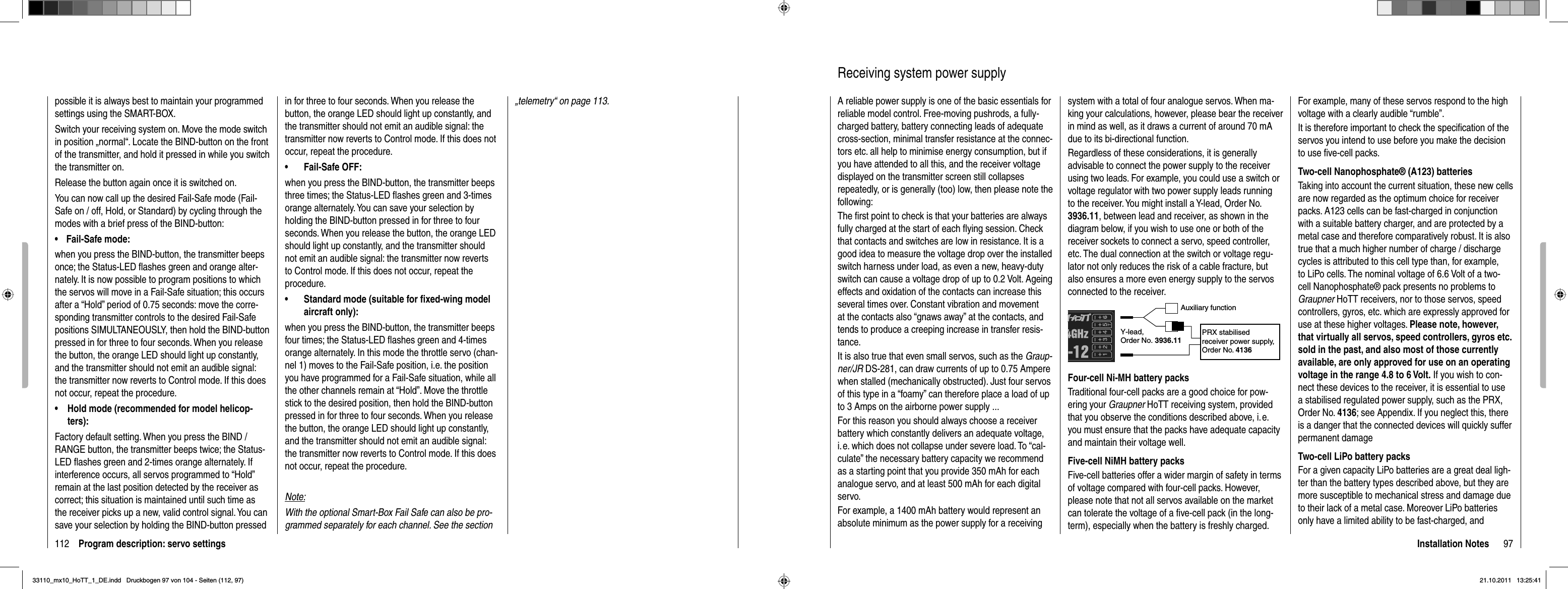 112 Program description: servo settingspossible it is always best to maintain your programmed settings using the SMART-BOX.Switch your receiving system on. Move the mode switch in position „normal“. Locate the BIND-button on the front of the transmitter, and hold it pressed in while you switch the transmitter on. Release the button again once it is switched on.You can now call up the desired Fail-Safe mode (Fail-Safe on / off, Hold, or Standard) by cycling through the modes with a brief press of the BIND-button:Fail-Safe mode: •when you press the BIND-button, the transmitter beeps once; the Status-LED ﬂ ashes green and orange alter-nately. It is now possible to program positions to which the servos will move in a Fail-Safe situation; this occurs after a “Hold” period of 0.75 seconds: move the corre-sponding transmitter controls to the desired Fail-Safe positions SIMULTANEOUSLY, then hold the BIND-button pressed in for three to four seconds. When you release the button, the orange LED should light up constantly, and the transmitter should not emit an audible signal: the transmitter now reverts to Control mode. If this does not occur, repeat the procedure.Hold mode (recommended for model helicop-•ters):Factory default setting. When you press the BIND / RANGE button, the transmitter beeps twice; the Status-LED ﬂ ashes green and 2-times orange alternately. If interference occurs, all servos programmed to “Hold” remain at the last position detected by the receiver as correct; this situation is maintained until such time as the receiver picks up a new, valid control signal. You can save your selection by holding the BIND-button pressed in for three to four seconds. When you release the button, the orange LED should light up constantly, and the transmitter should not emit an audible signal: the transmitter now reverts to Control mode. If this does not occur, repeat the procedure.Fail-Safe OFF: •when you press the BIND-button, the transmitter beeps three times; the Status-LED ﬂ ashes green and 3-times orange alternately. You can save your selection by holding the BIND-button pressed in for three to four seconds. When you release the button, the orange LED should light up constantly, and the transmitter should not emit an audible signal: the transmitter now reverts to Control mode. If this does not occur, repeat the procedure.Standard mode (suitable for ﬁ xed-wing model •aircraft only): when you press the BIND-button, the transmitter beeps four times; the Status-LED ﬂ ashes green and 4-times orange alternately. In this mode the throttle servo (chan-nel 1) moves to the Fail-Safe position, i.e. the position you have programmed for a Fail-Safe situation, while all the other channels remain at “Hold”. Move the throttle stick to the desired position, then hold the BIND-button pressed in for three to four seconds. When you release the button, the orange LED should light up constantly, and the transmitter should not emit an audible signal: the transmitter now reverts to Control mode. If this does not occur, repeat the procedure.Note:With the optional Smart-Box Fail Safe can also be pro-grammed separately for each channel. See the section „telemetry“ on page 113.97Installation NotesReceiving system power supplyA reliable power supply is one of the basic essentials for reliable model control. Free-moving pushrods, a fully-charged battery, battery connecting leads of adequate cross-section, minimal transfer resistance at the connec-tors etc. all help to minimise energy consumption, but if you have attended to all this, and the receiver voltage displayed on the transmitter screen still collapses repeatedly, or is generally (too) low, then please note the following:The ﬁ rst point to check is that your batteries are always fully charged at the start of each ﬂ ying session. Check that contacts and switches are low in resistance. It is a good idea to measure the voltage drop over the installed switch harness under load, as even a new, heavy-duty switch can cause a voltage drop of up to 0.2 Volt. Ageing effects and oxidation of the contacts can increase this several times over. Constant vibration and movement at the contacts also “gnaws away” at the contacts, and tends to produce a creeping increase in transfer resis-tance.It is also true that even small servos, such as the Graup-ner/JR DS-281, can draw currents of up to 0.75 Ampere when stalled (mechanically obstructed). Just four servos of this type in a “foamy” can therefore place a load of up to 3 Amps on the airborne power supply ...For this reason you should always choose a receiver battery which constantly delivers an adequate voltage, i. e. which does not collapse under severe load. To “cal-culate” the necessary battery capacity we recommend as a starting point that you provide 350 mAh for each analogue servo, and at least 500 mAh for each digital servo.For example, a 1400 mAh battery would represent an absolute minimum as the power supply for a receiving system with a total of four analogue servos. When ma-king your calculations, however, please bear the receiver in mind as well, as it draws a current of around 70 mA due to its bi-directional function.Regardless of these considerations, it is generally advisable to connect the power supply to the receiver using two leads. For example, you could use a switch or voltage regulator with two power supply leads running to the receiver. You might install a Y-lead, Order No. 3936.11, between lead and receiver, as shown in the diagram below, if you wish to use one or both of the receiver sockets to connect a servo, speed controller, etc. The dual connection at the switch or voltage regu-lator not only reduces the risk of a cable fracture, but also ensures a more even energy supply to the servos connected to the receiver.Auxiliary functionY-lead,Order No. 3936.11PRX stabilised receiver power supply, Order No. 4136Four-cell Ni-MH battery packsTraditional four-cell packs are a good choice for pow-ering your Graupner HoTT receiving system, provided that you observe the conditions described above, i. e. you must ensure that the packs have adequate capacity and maintain their voltage well.Five-cell NiMH battery packsFive-cell batteries offer a wider margin of safety in terms of voltage compared with four-cell packs. However, please note that not all servos available on the market can tolerate the voltage of a ﬁ ve-cell pack (in the long-term), especially when the battery is freshly charged. For example, many of these servos respond to the high voltage with a clearly audible “rumble”.It is therefore important to check the speciﬁ cation of the servos you intend to use before you make the decision to use ﬁ ve-cell packs.Two-cell Nanophosphate® (A123) batteriesTaking into account the current situation, these new cells are now regarded as the optimum choice for receiver packs. A123 cells can be fast-charged in conjunction with a suitable battery charger, and are protected by a metal case and therefore comparatively robust. It is also true that a much higher number of charge / discharge cycles is attributed to this cell type than, for example, to LiPo cells. The nominal voltage of 6.6 Volt of a two-cell Nanophosphate® pack presents no problems to Graupner HoTT receivers, nor to those servos, speed controllers, gyros, etc. which are expressly approved for use at these higher voltages. Please note, however, that virtually all servos, speed controllers, gyros etc. sold in the past, and also most of those currently available, are only approved for use on an operating voltage in the range 4.8 to 6 Volt. If you wish to con-nect these devices to the receiver, it is essential to use a stabilised regulated power supply, such as the PRX, Order No. 4136; see Appendix. If you neglect this, there is a danger that the connected devices will quickly suffer permanent damageTwo-cell LiPo battery packsFor a given capacity LiPo batteries are a great deal ligh-ter than the battery types described above, but they are more susceptible to mechanical stress and damage due to their lack of a metal case. Moreover LiPo batteries only have a limited ability to be fast-charged, and 33110_mx10_HoTT_1_DE.indd   Druckbogen 97 von 104 - Seiten (112, 97)33110_mx10_HoTT_1_DE.indd   Druckbogen 97 von 104 - Seiten (112, 97)21.10.2011   13:25:4121.10.2011   13:25:41