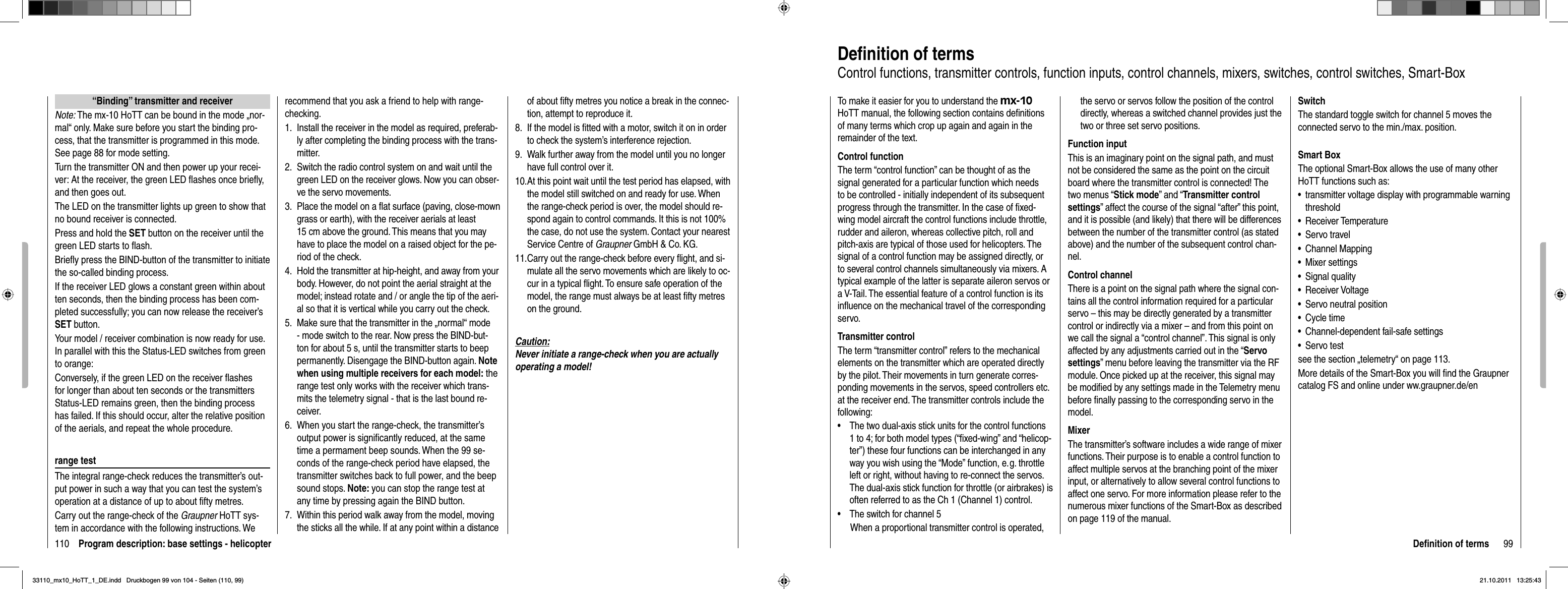 110 Program description: base settings - helicopter“Binding” transmitter and receiverNote: The mx-10 HoTT can be bound in the mode „nor-mal“ only. Make sure before you start the binding pro-cess, that the transmitter is programmed in this mode. See page 88 for mode setting.Turn the transmitter ON and then power up your recei-ver: At the receiver, the green LED flashes once briefly, and then goes out.The LED on the transmitter lights up green to show that no bound receiver is connected. Press and hold the SET button on the receiver until the green LED starts to flash.Briefly press the BIND-button of the transmitter to initiate the so-called binding process. If the receiver LED glows a constant green within about ten seconds, then the binding process has been com-pleted successfully; you can now release the receiver’s SET button.Your model / receiver combination is now ready for use. In parallel with this the Status-LED switches from green to orange:Conversely, if the green LED on the receiver ﬂ ashes for longer than about ten seconds or the transmitters Status-LED remains green, then the binding process has failed. If this should occur, alter the relative position of the aerials, and repeat the whole procedure.range testThe integral range-check reduces the transmitter’s out-put power in such a way that you can test the system’s operation at a distance of up to about ﬁ fty metres. Carry out the range-check of the Graupner HoTT sys-tem in accordance with the following instructions. We recommend that you ask a friend to help with range-checking.Install the receiver in the model as required, preferab-1. ly after completing the binding process with the trans-mitter.Switch the radio control system on and wait until the 2. green LED on the receiver glows. Now you can obser-ve the servo movements.Place the model on a ﬂ at surface (paving, close-mown 3. grass or earth), with the receiver aerials at least 15 cm above the ground. This means that you may have to place the model on a raised object for the pe-riod of the check.Hold the transmitter at hip-height, and away from your 4. body. However, do not point the aerial straight at the model; instead rotate and / or angle the tip of the aeri-al so that it is vertical while you carry out the check.Make sure that the transmitter in the „normal“ mode 5. - mode switch to the rear. Now press the BIND-but-ton for about 5 s, until the transmitter starts to beep permanently. Disengage the BIND-button again. Notewhen using multiple receivers for each model: the range test only works with the receiver which trans-mits the telemetry signal - that is the last bound re-ceiver.When you start the range-check, the transmitter’s 6. output power is signiﬁ cantly reduced, at the same time a permament beep sounds. When the 99 se-conds of the range-check period have elapsed, the transmitter switches back to full power, and the beep sound stops. Note: you can stop the range test at any time by pressing again the BIND button.Within this period walk away from the model, moving 7. the sticks all the while. If at any point within a distance of about ﬁ fty metres you notice a break in the connec-tion, attempt to reproduce it.If the model is ﬁ tted with a motor, switch it on in order 8. to check the system’s interference rejection.Walk further away from the model until you no longer 9. have full control over it.At this point wait until the test period has elapsed, with 10. the model still switched on and ready for use. When the range-check period is over, the model should re-spond again to control commands. It this is not 100% the case, do not use the system. Contact your nearest Service Centre of Graupner GmbH &amp; Co. KG.Carry out the range-check before every ﬂ ight, and si-11. mulate all the servo movements which are likely to oc-cur in a typical ﬂ ight. To ensure safe operation of the model, the range must always be at least ﬁ fty metres on the ground.Caution:Never initiate a range-check when you are actually operating a model!99Deﬁ nition of termsDeﬁ nition of termsControl functions, transmitter controls, function inputs, control channels, mixers, switches, control switches, Smart-BoxTo make it easier for you to understand the mx-10HoTT manual, the following section contains deﬁ nitions of many terms which crop up again and again in the remainder of the text.Control functionThe term “control function” can be thought of as the signal generated for a particular function which needs to be controlled - initially independent of its subsequent progress through the transmitter. In the case of ﬁ xed-wing model aircraft the control functions include throttle, rudder and aileron, whereas collective pitch, roll and pitch-axis are typical of those used for helicopters. The signal of a control function may be assigned directly, or to several control channels simultaneously via mixers. A typical example of the latter is separate aileron servos or a V-Tail. The essential feature of a control function is its inﬂ uence on the mechanical travel of the corresponding servo.Transmitter controlThe term “transmitter control” refers to the mechanical elements on the transmitter which are operated directly by the pilot. Their movements in turn generate corres-ponding movements in the servos, speed controllers etc. at the receiver end. The transmitter controls include the following:The two dual-axis stick units for the control functions •1 to 4; for both model types (“ﬁ xed-wing” and “helicop-ter”) these four functions can be interchanged in any way you wish using the “Mode” function, e. g. throttle left or right, without having to re-connect the servos. The dual-axis stick function for throttle (or airbrakes) is often referred to as the Ch 1 (Channel 1) control.The switch for channel 5•When a proportional transmitter control is operated, the servo or servos follow the position of the control directly, whereas a switched channel provides just the two or three set servo positions.Function inputThis is an imaginary point on the signal path, and must not be considered the same as the point on the circuit board where the transmitter control is connected! The two menus “Stick mode” and “Transmitter control settings” affect the course of the signal “after” this point, and it is possible (and likely) that there will be differences between the number of the transmitter control (as stated above) and the number of the subsequent control chan-nel.Control channelThere is a point on the signal path where the signal con-tains all the control information required for a particular servo – this may be directly generated by a transmitter control or indirectly via a mixer – and from this point on we call the signal a “control channel”. This signal is only affected by any adjustments carried out in the “Servo settings” menu before leaving the transmitter via the RF module. Once picked up at the receiver, this signal may be modiﬁ ed by any settings made in the Telemetry menu before ﬁ nally passing to the corresponding servo in the model.MixerThe transmitter’s software includes a wide range of mixer functions. Their purpose is to enable a control function to affect multiple servos at the branching point of the mixer input, or alternatively to allow several control functions to affect one servo. For more information please refer to the numerous mixer functions of the Smart-Box as described on page 119 of the manual.SwitchThe standard toggle switch for channel 5 moves the connected servo to the min./max. position.Smart BoxThe optional Smart-Box allows the use of many other HoTT functions such as:•  transmitter voltage display with programmable warning   threshold•  Receiver Temperature•  Servo travel•  Channel Mapping•  Mixer settings•  Signal quality•  Receiver Voltage•  Servo neutral position•  Cycle time•  Channel-dependent fail-safe settings•  Servo testsee the section „telemetry“ on page 113.More details of the Smart-Box you will ﬁ nd the Graupner catalog FS and online under ww.graupner.de/en33110_mx10_HoTT_1_DE.indd   Druckbogen 99 von 104 - Seiten (110, 99)33110_mx10_HoTT_1_DE.indd   Druckbogen 99 von 104 - Seiten (110, 99)21.10.2011   13:25:4321.10.2011   13:25:43