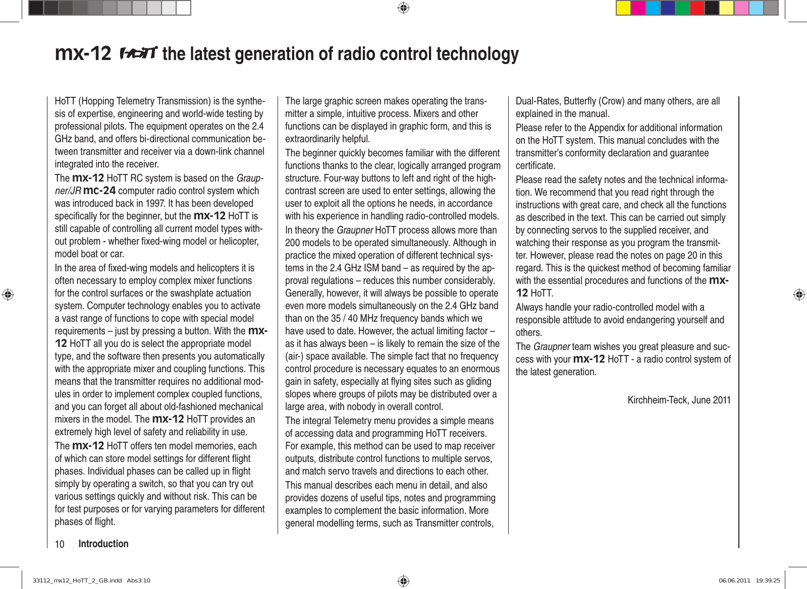 10 Introductionmx-12   the latest generation of radio control technologyHoTT (Hopping Telemetry Transmission) is the synthe-sis of expertise, engineering and world-wide testing by professional pilots. The equipment operates on the 2.4 GHz band, and offers bi-directional communication be-tween transmitter and receiver via a down-link channel integrated into the receiver.The mx-12 HoTT RC system is based on the Graup-ner/JR mc-24 computer radio control system which was introduced back in 1997. It has been developed speciﬁ cally for the beginner, but the mx-12 HoTT is still capable of controlling all current model types with-out problem - whether ﬁ xed-wing model or helicopter, model boat or car.In the area of ﬁ xed-wing models and helicopters it is often necessary to employ complex mixer functions for the control surfaces or the swashplate actuation system. Computer technology enables you to activate a vast range of functions to cope with special model requirements – just by pressing a button. With the mx-12 HoTT all you do is select the appropriate model type, and the software then presents you automatically with the appropriate mixer and coupling functions. This means that the transmitter requires no additional mod-ules in order to implement complex coupled functions, and you can forget all about old-fashioned mechanical mixers in the model. The mx-12 HoTT provides an extremely high level of safety and reliability in use.The mx-12 HoTT offers ten model memories, each of which can store model settings for different ﬂ ight phases. Individual phases can be called up in ﬂ ight simply by operating a switch, so that you can try out various settings quickly and without risk. This can be for test purposes or for varying parameters for different phases of ﬂ ight.The large graphic screen makes operating the trans-mitter a simple, intuitive process. Mixers and other functions can be displayed in graphic form, and this is extraordinarily helpful.The beginner quickly becomes familiar with the different functions thanks to the clear, logically arranged program structure. Four-way buttons to left and right of the high-contrast screen are used to enter settings, allowing the user to exploit all the options he needs, in accordance with his experience in handling radio-controlled models.In theory the Graupner HoTT process allows more than 200 models to be operated simultaneously. Although in practice the mixed operation of different technical sys-tems in the 2.4 GHz ISM band – as required by the ap-proval regulations – reduces this number considerably. Generally, however, it will always be possible to operate even more models simultaneously on the 2.4 GHz band than on the 35 / 40 MHz frequency bands which we have used to date. However, the actual limiting factor – as it has always been – is likely to remain the size of the (air-) space available. The simple fact that no frequency control procedure is necessary equates to an enormous gain in safety, especially at ﬂ ying sites such as gliding slopes where groups of pilots may be distributed over a large area, with nobody in overall control.The integral Telemetry menu provides a simple means of accessing data and programming HoTT receivers. For example, this method can be used to map receiver outputs, distribute control functions to multiple servos, and match servo travels and directions to each other.This manual describes each menu in detail, and also provides dozens of useful tips, notes and programming examples to complement the basic information. More general modelling terms, such as Transmitter controls, Dual-Rates, Butterﬂ y (Crow) and many others, are all explained in the manual.Please refer to the Appendix for additional information on the HoTT system. This manual concludes with the transmitter’s conformity declaration and guarantee certiﬁ cate.Please read the safety notes and the technical informa-tion. We recommend that you read right through the instructions with great care, and check all the functions as described in the text. This can be carried out simply by connecting servos to the supplied receiver, and watching their response as you program the transmit-ter. However, please read the notes on page 20 in this regard. This is the quickest method of becoming familiar with the essential procedures and functions of the mx-12 HoTT.Always handle your radio-controlled model with a responsible attitude to avoid endangering yourself and others.The Graupner team wishes you great pleasure and suc-cess with your mx-12 HoTT - a radio control system of the latest generation.Kirchheim-Teck, June 201133112_mx12_HoTT_2_GB.indd   Abs3:1033112_mx12_HoTT_2_GB.indd   Abs3:10 06.06.2011   19:39:2506.06.2011   19:39:25