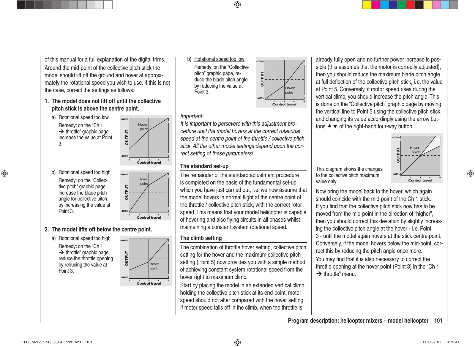 101Program description: helicopter mixers – model helicopteralready fully open and no further power increase is pos-sible (this assumes that the motor is correctly adjusted), then you should reduce the maximum blade pitch angle at full deﬂ ection of the collective pitch stick, i. e. the value at Point 5. Conversely, if motor speed rises during the vertical climb, you should increase the pitch angle. This is done on the “Collective pitch” graphic page by moving the vertical line to Point 5 using the collective pitch stick, and changing its value accordingly using the arrow but-tons cd of the right-hand four-way button.This diagram shows the changes to the collective pitch maximum value only.+100%-100%OUTPUT23451Control travelHoverpointNow bring the model back to the hover, which again should coincide with the mid-point of the Ch 1 stick. If you ﬁ nd that the collective pitch stick now has to be moved from the mid-point in the direction of “higher”, then you should correct this deviation by slightly increas-ing the collective pitch angle at the hover - i. e. Point 3 - until the model again hovers at the stick centre point. Conversely, if the model hovers below the mid-point, cor-rect this by reducing the pitch angle once more.You may ﬁ nd that it is also necessary to correct the throttle opening at the hover point (Point 3) in the “Ch 1 ¼ throttle” menu.of this manual for a full explanation of the digital trims.Around the mid-point of the collective pitch stick the model should lift off the ground and hover at approxi-mately the rotational speed you wish to use. If this is not the case, correct the settings as follows:1.  The model does not lift off until the collective pitch stick is above the centre point.a)  Rotational speed too low  Remedy: on the “Ch 1 ¼ throttle” graphic page, increase the value at Point 3.+100%-100%OUTPUT23451Control travelHoverpointb)  Rotational speed too high  Remedy: on the “Collec-tive pitch” graphic page, increase the blade pitch angle for collective pitch by increasing the value at Point 3.+100%-100%OUTPUT23451Control travelHoverpoint2.  The model lifts off below the centre point.a)  Rotational speed too high  Remedy: on the “Ch 1 ¼ throttle” graphic page, reduce the throttle opening by reducing the value at Point 3.+100%-100%OUTPUT23451Control travelHoverpointb)  Rotational speed too low  Remedy: on the “Collective pitch” graphic page, re-duce the blade pitch angle by reducing the value at Point 3.+100%-100%OUTPUT23451Control travelHoverpointImportant:It is important to persevere with this adjustment pro-cedure until the model hovers at the correct rotational speed at the centre point of the throttle / collective pitch stick. All the other model settings depend upon the cor-rect setting of these parameters!The standard set-upThe remainder of the standard adjustment procedure is completed on the basis of the fundamental set-up which you have just carried out, i. e. we now assume that the model hovers in normal ﬂ ight at the centre point of the throttle / collective pitch stick, with the correct rotor speed. This means that your model helicopter is capable of hovering and also ﬂ ying circuits in all phases whilst maintaining a constant system rotational speed.The climb settingThe combination of throttle hover setting, collective pitch setting for the hover and the maximum collective pitch setting (Point 5) now provides you with a simple method of achieving constant system rotational speed from the hover right to maximum climb.Start by placing the model in an extended vertical climb, holding the collective pitch stick at its end-point: motor speed should not alter compared with the hover setting. If motor speed falls off in the climb, when the throttle is 33112_mx12_HoTT_2_GB.indd   Abs33:10133112_mx12_HoTT_2_GB.indd   Abs33:101 06.06.2011   19:39:4106.06.2011   19:39:41