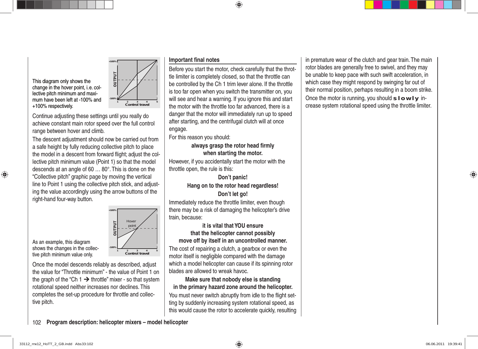 102 Program description: helicopter mixers – model helicopterin premature wear of the clutch and gear train. The main rotor blades are generally free to swivel, and they may be unable to keep pace with such swift acceleration, in which case they might respond by swinging far out of their normal position, perhaps resulting in a boom strike.Once the motor is running, you should slowly in-crease system rotational speed using the throttle limiter.Important ﬁ nal notesBefore you start the motor, check carefully that the throt-tle limiter is completely closed, so that the throttle can be controlled by the Ch 1 trim lever alone. If the throttle is too far open when you switch the transmitter on, you will see and hear a warning. If you ignore this and start the motor with the throttle too far advanced, there is a danger that the motor will immediately run up to speed after starting, and the centrifugal clutch will at once engage. For this reason you should:always grasp the rotor head ﬁ rmlywhen starting the motor.However, if you accidentally start the motor with the throttle open, the rule is this:Don’t panic!Hang on to the rotor head regardless!Don’t let go!Immediately reduce the throttle limiter, even though there may be a risk of damaging the helicopter’s drive train, because:it is vital that YOU ensurethat the helicopter cannot possiblymove off by itself in an uncontrolled manner.The cost of repairing a clutch, a gearbox or even the motor itself is negligible compared with the damage which a model helicopter can cause if its spinning rotor blades are allowed to wreak havoc.Make sure that nobody else is standingin the primary hazard zone around the helicopter.You must never switch abruptly from idle to the ﬂ ight set-ting by suddenly increasing system rotational speed, as this would cause the rotor to accelerate quickly, resulting This diagram only shows the change in the hover point, i. e. col-lective pitch minimum and maxi-mum have been left at -100% and +100% respectively.+100%-100%OUTPUT23451Control travelContinue adjusting these settings until you really do achieve constant main rotor speed over the full control range between hover and climb.The descent adjustment should now be carried out from a safe height by fully reducing collective pitch to place the model in a descent from forward ﬂ ight; adjust the col-lective pitch minimum value (Point 1) so that the model descends at an angle of 60 … 80°. This is done on the “Collective pitch” graphic page by moving the vertical line to Point 1 using the collective pitch stick, and adjust-ing the value accordingly using the arrow buttons of the right-hand four-way button. As an example, this diagram shows the changes in the collec-tive pitch minimum value only.+100%-100%OUTPUT23451Control travelHoverpointOnce the model descends reliably as described, adjust the value for “Throttle minimum” - the value of Point 1 on the graph of the “Ch 1 ¼ throttle” mixer - so that system rotational speed neither increases nor declines. This completes the set-up procedure for throttle and collec-tive pitch. 33112_mx12_HoTT_2_GB.indd   Abs33:10233112_mx12_HoTT_2_GB.indd   Abs33:102 06.06.2011   19:39:4106.06.2011   19:39:41