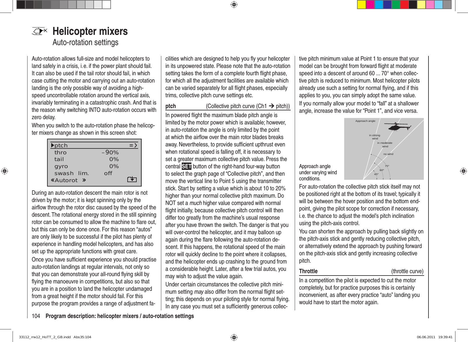 104 Program description: helicopter mixers / auto-rotation settingsHelicopter mixersAuto-rotation settingsAuto-rotation allows full-size and model helicopters to land safely in a crisis, i. e. if the power plant should fail. It can also be used if the tail rotor should fail, in which case cutting the motor and carrying out an auto-rotation landing is the only possible way of avoiding a high-speed uncontrollable rotation around the vertical axis, invariably terminating in a catastrophic crash. And that is the reason why switching INTO auto-rotation occurs with zero delay.When you switch to the auto-rotation phase the helicop-ter mixers change as shown in this screen shot:tailptchthroAutorotgyro 0%SEL0%–90%swash  lim. offDuring an auto-rotation descent the main rotor is not driven by the motor; it is kept spinning only by the airﬂ ow through the rotor disc caused by the speed of the descent. The rotational energy stored in the still spinning rotor can be consumed to allow the machine to ﬂ are out, but this can only be done once. For this reason “autos” are only likely to be successful if the pilot has plenty of experience in handling model helicopters, and has also set up the appropriate functions with great care.Once you have sufﬁ cient experience you should practise auto-rotation landings at regular intervals, not only so that you can demonstrate your all-round ﬂ ying skill by ﬂ ying the manoeuvre in competitions, but also so that you are in a position to land the helicopter undamaged from a great height if the motor should fail. For this purpose the program provides a range of adjustment fa-cilities which are designed to help you ﬂ y your helicopter in its unpowered state. Please note that the auto-rotation setting takes the form of a complete fourth ﬂ ight phase, for which all the adjustment facilities are available which can be varied separately for all ﬂ ight phases, especially trims, collective pitch curve settings etc. ptch   (Collective pitch curve (Ch1 ¼ pitch))In powered ﬂ ight the maximum blade pitch angle is limited by the motor power which is available; however, in auto-rotation the angle is only limited by the point at which the airﬂ ow over the main rotor blades breaks away. Nevertheless, to provide sufﬁ cient upthrust even when rotational speed is falling off, it is necessary to set a greater maximum collective pitch value. Press the central SET button of the right-hand four-way button to select the graph page of “Collective pitch”, and then move the vertical line to Point 5 using the transmitter stick. Start by setting a value which is about 10 to 20% higher than your normal collective pitch maximum. Do NOT set a much higher value compared with normal ﬂ ight initially, because collective pitch control will then differ too greatly from the machine’s usual response after you have thrown the switch. The danger is that you will over-control the helicopter, and it may balloon up again during the ﬂ are following the auto-rotation de-scent. If this happens, the rotational speed of the main rotor will quickly decline to the point where it collapses, and the helicopter ends up crashing to the ground from a considerable height. Later, after a few trial autos, you may wish to adjust the value again.Under certain circumstances the collective pitch mini-mum setting may also differ from the normal ﬂ ight set-ting; this depends on your piloting style for normal ﬂ ying. In any case you must set a sufﬁ ciently generous collec-tive pitch minimum value at Point 1 to ensure that your model can be brought from forward ﬂ ight at moderate speed into a descent of around 60 ... 70° when collec-tive pitch is reduced to minimum. Most helicopter pilots already use such a setting for normal ﬂ ying, and if this applies to you, you can simply adopt the same value.If you normally allow your model to “fall” at a shallower angle, increase the value for “Point 1”, and vice versa.Approach angle under varying wind conditions.Approach anglein moderate windno wind45° 60° 75°in strong windFor auto-rotation the collective pitch stick itself may not be positioned right at the bottom of its travel; typically it will be between the hover position and the bottom end-point, giving the pilot scope for correction if necessary, i. e. the chance to adjust the model’s pitch inclination using the pitch-axis control.You can shorten the approach by pulling back slightly on the pitch-axis stick and gently reducing collective pitch, or alternatively extend the approach by pushing forward on the pitch-axis stick and gently increasing collective pitch.Throttle  (throttle curve)In a competition the pilot is expected to cut the motor completely, but for practice purposes this is certainly inconvenient, as after every practice “auto” landing you would have to start the motor again.33112_mx12_HoTT_2_GB.indd   Abs35:10433112_mx12_HoTT_2_GB.indd   Abs35:104 06.06.2011   19:39:4106.06.2011   19:39:41