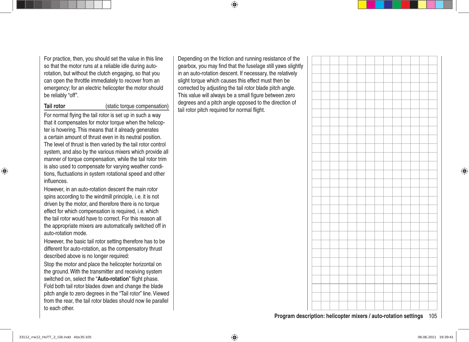 105Program description: helicopter mixers / auto-rotation settingsFor practice, then, you should set the value in this line so that the motor runs at a reliable idle during auto-rotation, but without the clutch engaging, so that you can open the throttle immediately to recover from an emergency; for an electric helicopter the motor should be reliably “off”.Tail rotor  (static torque compensation)For normal ﬂ ying the tail rotor is set up in such a way that it compensates for motor torque when the helicop-ter is hovering. This means that it already generates a certain amount of thrust even in its neutral position. The level of thrust is then varied by the tail rotor control system, and also by the various mixers which provide all manner of torque compensation, while the tail rotor trim is also used to compensate for varying weather condi-tions, ﬂ uctuations in system rotational speed and other inﬂ uences.However, in an auto-rotation descent the main rotor spins according to the windmill principle, i. e. it is not driven by the motor, and therefore there is no torque effect for which compensation is required, i. e. which the tail rotor would have to correct. For this reason all the appropriate mixers are automatically switched off in auto-rotation mode.However, the basic tail rotor setting therefore has to be different for auto-rotation, as the compensatory thrust described above is no longer required:Stop the motor and place the helicopter horizontal on the ground. With the transmitter and receiving system switched on, select the “Auto-rotation” ﬂ ight phase. Fold both tail rotor blades down and change the blade pitch angle to zero degrees in the “Tail rotor” line. Viewed from the rear, the tail rotor blades should now lie parallel to each other.Depending on the friction and running resistance of the gearbox, you may ﬁ nd that the fuselage still yaws slightly in an auto-rotation descent. If necessary, the relatively slight torque which causes this effect must then be corrected by adjusting the tail rotor blade pitch angle. This value will always be a small ﬁ gure between zero degrees and a pitch angle opposed to the direction of tail rotor pitch required for normal ﬂ ight.33112_mx12_HoTT_2_GB.indd   Abs35:10533112_mx12_HoTT_2_GB.indd   Abs35:105 06.06.2011   19:39:4106.06.2011   19:39:41
