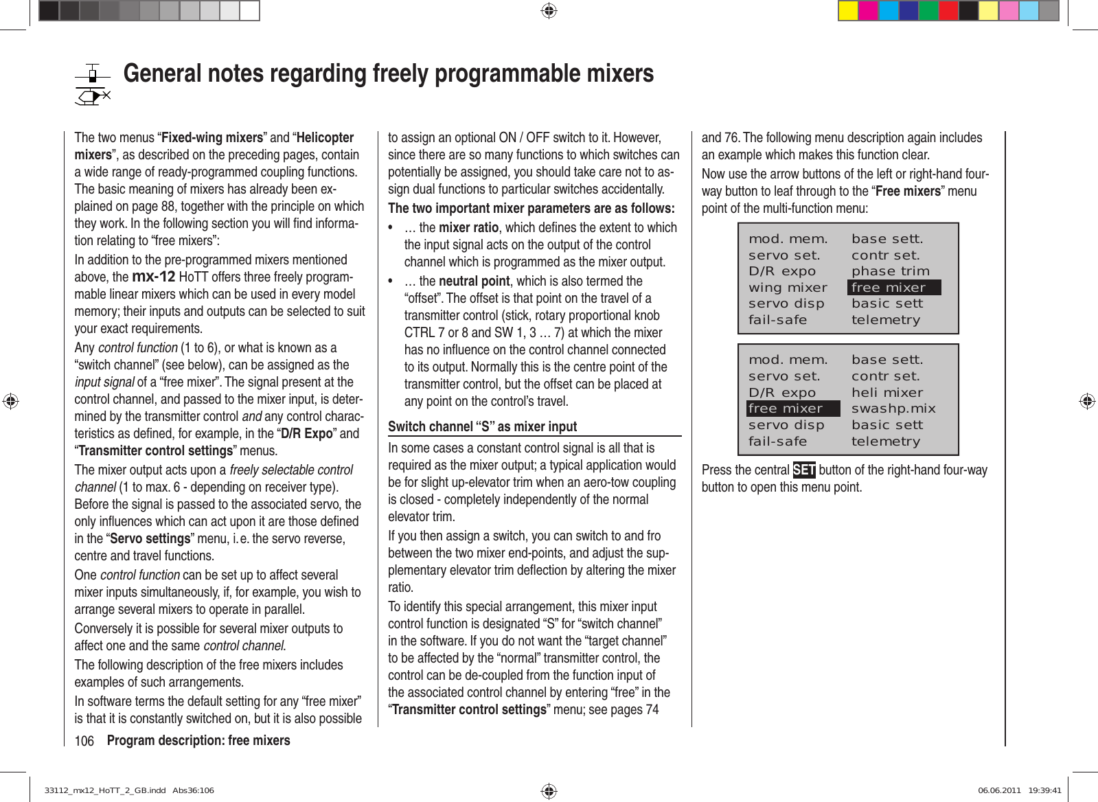 106 Program description: free mixersGeneral notes regarding freely programmable mixersThe two menus “Fixed-wing mixers” and “Helicopter mixers”, as described on the preceding pages, contain a wide range of ready-programmed coupling functions. The basic meaning of mixers has already been ex-plained on page 88, together with the principle on which they work. In the following section you will ﬁ nd informa-tion relating to “free mixers”:In addition to the pre-programmed mixers mentioned above, the mx-12 HoTT offers three freely program-mable linear mixers which can be used in every model memory; their inputs and outputs can be selected to suit your exact requirements.Any control function (1 to 6), or what is known as a “switch channel” (see below), can be assigned as the input signal of a “free mixer”. The signal present at the control channel, and passed to the mixer input, is deter-mined by the transmitter control and any control charac-teristics as deﬁ ned, for example, in the “D/R Expo” and “Transmitter control settings” menus.The mixer output acts upon a freely selectable control channel (1 to max. 6 - depending on receiver type). Before the signal is passed to the associated servo, the only inﬂ uences which can act upon it are those deﬁ ned in the “Servo settings” menu, i. e. the servo reverse, centre and travel functions.One control function can be set up to affect several mixer inputs simultaneously, if, for example, you wish to arrange several mixers to operate in parallel.Conversely it is possible for several mixer outputs to affect one and the same control channel.The following description of the free mixers includes examples of such arrangements.In software terms the default setting for any “free mixer” is that it is constantly switched on, but it is also possible to assign an optional ON / OFF switch to it. However, since there are so many functions to which switches can potentially be assigned, you should take care not to as-sign dual functions to particular switches accidentally.The two important mixer parameters are as follows:… the •  mixer ratio, which deﬁ nes the extent to which the input signal acts on the output of the control channel which is programmed as the mixer output.… the •  neutral point, which is also termed the “offset”. The offset is that point on the travel of a transmitter control (stick, rotary proportional knob CTRL 7 or 8 and SW 1, 3 … 7) at which the mixer has no inﬂ uence on the control channel connected to its output. Normally this is the centre point of the transmitter control, but the offset can be placed at any point on the control’s travel.Switch channel “S” as mixer inputIn some cases a constant control signal is all that is required as the mixer output; a typical application would be for slight up-elevator trim when an aero-tow coupling is closed - completely independently of the normal elevator trim.If you then assign a switch, you can switch to and fro between the two mixer end-points, and adjust the sup-plementary elevator trim deﬂ ection by altering the mixer ratio.To identify this special arrangement, this mixer input control function is designated “S” for “switch channel” in the software. If you do not want the “target channel” to be affected by the “normal” transmitter control, the control can be de-coupled from the function input of the associated control channel by entering “free” in the “Transmitter control settings” menu; see pages 74 and 76. The following menu description again includes an example which makes this function clear.Now use the arrow buttons of the left or right-hand four-way button to leaf through to the “Free mixers” menu point of the multi-function menu:mod. mem.servo set.D/R expowing mixerbase sett.contr set.phase trimfree mixerservo disp basic settfail-safe telemetrymod. mem.servo set.D/R expofree mixerbase sett.contr set.heli mixerswashp.mixservo disp basic settfail-safe telemetryPress the central SET button of the right-hand four-way button to open this menu point.33112_mx12_HoTT_2_GB.indd   Abs36:10633112_mx12_HoTT_2_GB.indd   Abs36:106 06.06.2011   19:39:4106.06.2011   19:39:41