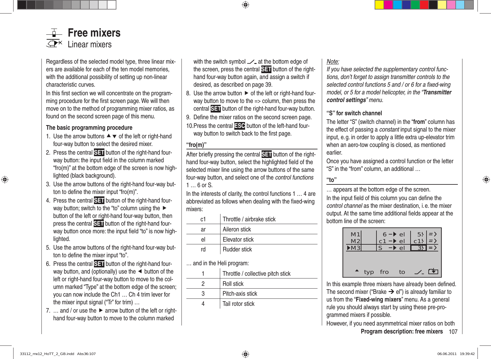 107Program description: free mixersNote:If you have selected the supplementary control func-tions, don’t forget to assign transmitter controls to the selected control functions 5 and / or 6 for a ﬁ xed-wing model, or 5 for a model helicopter, in the “Transmitter control settings” menu.“S” for switch channelThe letter “S” (switch channel) in the “from” column has the effect of passing a constant input signal to the mixer input, e. g. in order to apply a little extra up-elevator trim when an aero-tow coupling is closed, as mentioned earlier.Once you have assigned a control function or the letter “S” in the “from” column, an additional …“to” … appears at the bottom edge of the screen. In the input ﬁ eld of this column you can deﬁ ne the control channel as the mixer destination, i. e. the mixer output. At the same time additional ﬁ elds appear at the bottom line of the screen:typ fro toM1M2M3 c1 el c16elelS35In this example three mixers have already been deﬁ ned. The second mixer (“Brake ¼ el”) is already familiar to us from the “Fixed-wing mixers” menu. As a general rule you should always start by using these pre-pro-grammed mixers if possible. However, if you need asymmetrical mixer ratios on both Regardless of the selected model type, three linear mix-ers are available for each of the ten model memories, with the additional possibility of setting up non-linear characteristic curves.In this ﬁ rst section we will concentrate on the program-ming procedure for the ﬁ rst screen page. We will then move on to the method of programming mixer ratios, as found on the second screen page of this menu.The basic programming procedureUse the arrow buttons 1.  cd of the left or right-hand four-way button to select the desired mixer.Press the central 2.  SET button of the right-hand four-way button: the input ﬁ eld in the column marked “fro(m)” at the bottom edge of the screen is now high-lighted (black background).Use the arrow buttons of the right-hand four-way but-3. ton to deﬁ ne the mixer input “fro(m)”.Press the central 4.  SET button of the right-hand four-way button; switch to the “to” column using the f button of the left or right-hand four-way button, then press the central SET button of the right-hand four-way button once more: the input ﬁ eld “to” is now high-lighted.Use the arrow buttons of the right-hand four-way but-5. ton to deﬁ ne the mixer input “to”.Press the central 6.  SET button of the right-hand four-way button, and (optionally) use the e button of the left or right-hand four-way button to move to the col-umn marked “Type” at the bottom edge of the screen; you can now include the Ch1 … Ch 4 trim lever for the mixer input signal (“Tr” for trim) …… and / or use the 7.  f arrow button of the left or right-hand four-way button to move to the column marked Free mixersLinear mixerswith the switch symbol   at the bottom edge of the screen, press the central SET button of the right-hand four-way button again, and assign a switch if desired, as described on page 39.Use the arrow button8.  f of the left or right-hand four-way button to move to the =&gt; column, then press the central SET button of the right-hand four-way button.Deﬁ ne the mixer ratios on the second screen page.9. Press the central 10.  ESC button of the left-hand four-way button to switch back to the ﬁ rst page.“fro(m)”After brieﬂ y pressing the central SET button of the right-hand four-way button, select the highlighted ﬁ eld of the selected mixer line using the arrow buttons of the same four-way button, and select one of the control functions 1 … 6 or S.In the interests of clarity, the control functions 1 … 4 are abbreviated as follows when dealing with the ﬁ xed-wing mixers:c1 Throttle / airbrake stickar Aileron stickel Elevator stickrd Rudder stick… and in the Heli program:1 Throttle / collective pitch stick2 Roll stick3 Pitch-axis stick4 Tail rotor stick33112_mx12_HoTT_2_GB.indd   Abs36:10733112_mx12_HoTT_2_GB.indd   Abs36:107 06.06.2011   19:39:4206.06.2011   19:39:42