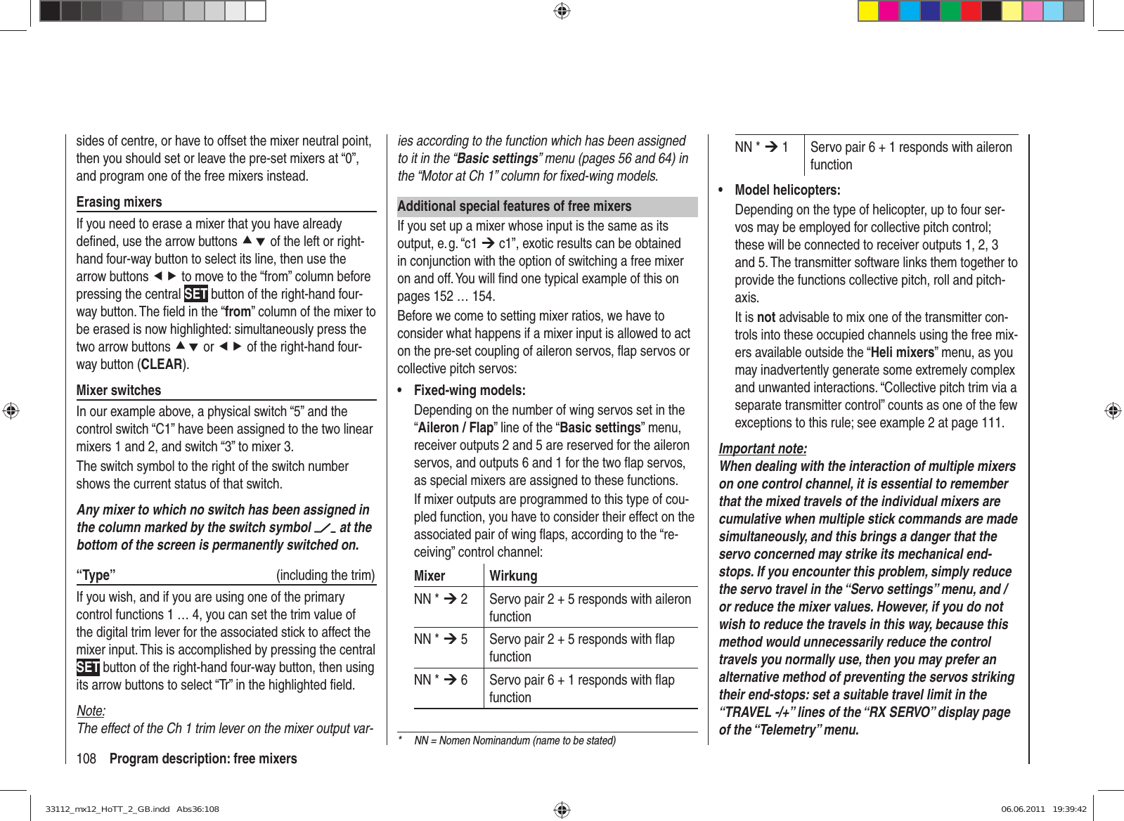 108 Program description: free mixersies according to the function which has been assigned to it in the “Basic settings” menu (pages 56 and 64) in the “Motor at Ch 1” column for ﬁ xed-wing models.Additional special features of free mixersIf you set up a mixer whose input is the same as its output, e. g. “c1 ¼ c1”, exotic results can be obtained in conjunction with the option of switching a free mixer on and off. You will ﬁ nd one typical example of this on pages 152 … 154.Before we come to setting mixer ratios, we have to consider what happens if a mixer input is allowed to act on the pre-set coupling of aileron servos, ﬂ ap servos or collective pitch servos:Fixed-wing models:• Depending on the number of wing servos set in the “Aileron / Flap” line of the “Basic settings” menu, receiver outputs 2 and 5 are reserved for the aileron servos, and outputs 6 and 1 for the two ﬂ ap servos, as special mixers are assigned to these functions.If mixer outputs are programmed to this type of cou-pled function, you have to consider their effect on the associated pair of wing ﬂ aps, according to the “re-ceiving” control channel:Mixer WirkungNN * ¼ 2 Servo pair 2 + 5 responds with aileron functionNN * ¼ 5 Servo pair 2 + 5 responds with ﬂ ap functionNN * ¼ 6 Servo pair 6 + 1 responds with ﬂ ap functionNN * ¼ 1 Servo pair 6 + 1 responds with aileron functionModel helicopters:• Depending on the type of helicopter, up to four ser-vos may be employed for collective pitch control; these will be connected to receiver outputs 1, 2, 3 and 5. The transmitter software links them together to provide the functions collective pitch, roll and pitch-axis.It is not advisable to mix one of the transmitter con-trols into these occupied channels using the free mix-ers available outside the “Heli mixers” menu, as you may inadvertently generate some extremely complex and unwanted interactions. “Collective pitch trim via a separate transmitter control” counts as one of the few exceptions to this rule; see example 2 at page 111.Important note:When dealing with the interaction of multiple mixers on one control channel, it is essential to remember that the mixed travels of the individual mixers are cumulative when multiple stick commands are made simultaneously, and this brings a danger that the servo concerned may strike its mechanical end-stops. If you encounter this problem, simply reduce the servo travel in the “Servo settings” menu, and / or reduce the mixer values. However, if you do not wish to reduce the travels in this way, because this method would unnecessarily reduce the control travels you normally use, then you may prefer an alternative method of preventing the servos striking their end-stops: set a suitable travel limit in the “TRAVEL -/+” lines of the “RX SERVO” display page of the “Telemetry” menu.sides of centre, or have to offset the mixer neutral point, then you should set or leave the pre-set mixers at “0”, and program one of the free mixers instead.Erasing mixersIf you need to erase a mixer that you have already deﬁ ned, use the arrow buttons cd of the left or right-hand four-way button to select its line, then use the arrow buttons ef to move to the “from” column before pressing the central SET button of the right-hand four-way button. The ﬁ eld in the “from” column of the mixer to be erased is now highlighted: simultaneously press the two arrow buttons cd or ef of the right-hand four-way button (CLEAR).Mixer switchesIn our example above, a physical switch “5” and the control switch “C1” have been assigned to the two linear mixers 1 and 2, and switch “3” to mixer 3. The switch symbol to the right of the switch number shows the current status of that switch.Any mixer to which no switch has been assigned in the column marked by the switch symbol   at the bottom of the screen is permanently switched on.“Type”  (including the trim)If you wish, and if you are using one of the primary control functions 1 … 4, you can set the trim value of the digital trim lever for the associated stick to affect the mixer input. This is accomplished by pressing the central SET button of the right-hand four-way button, then using its arrow buttons to select “Tr” in the highlighted ﬁ eld.Note:The effect of the Ch 1 trim lever on the mixer output var-*  NN = Nomen Nominandum (name to be stated)33112_mx12_HoTT_2_GB.indd   Abs36:10833112_mx12_HoTT_2_GB.indd   Abs36:108 06.06.2011   19:39:4206.06.2011   19:39:42