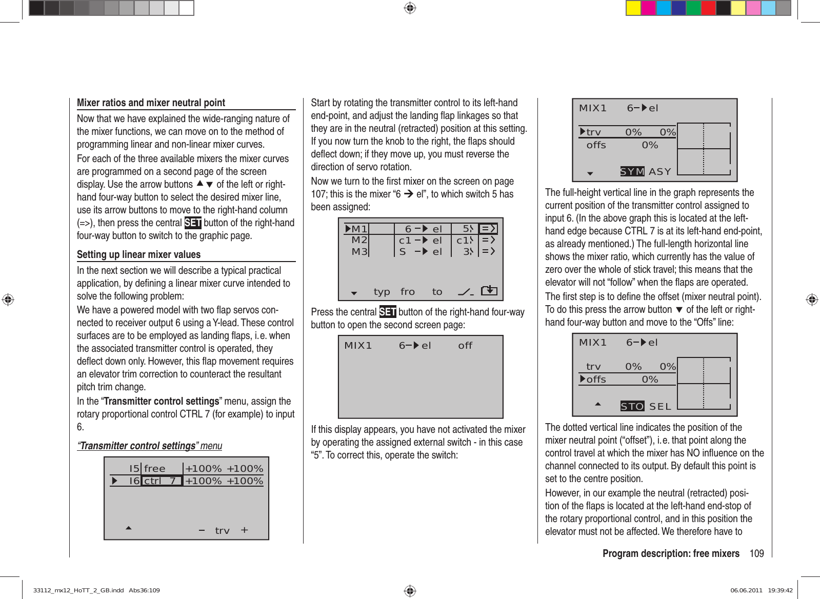 109Program description: free mixersStart by rotating the transmitter control to its left-hand end-point, and adjust the landing ﬂ ap linkages so that they are in the neutral (retracted) position at this setting. If you now turn the knob to the right, the ﬂ aps should deﬂ ect down; if they move up, you must reverse the direction of servo rotation.Now we turn to the ﬁ rst mixer on the screen on page 107; this is the mixer “6 ¼ el”, to which switch 5 has been assigned:typ fro toM1M2M3 c1 el c16elelS53Press the central SET button of the right-hand four-way button to open the second screen page:MIX1 6 el offIf this display appears, you have not activated the mixer by operating the assigned external switch - in this case “5”. To correct this, operate the switch:Mixer ratios and mixer neutral pointNow that we have explained the wide-ranging nature of the mixer functions, we can move on to the method of programming linear and non-linear mixer curves.For each of the three available mixers the mixer curves are programmed on a second page of the screen display. Use the arrow buttons cd of the left or right-hand four-way button to select the desired mixer line, use its arrow buttons to move to the right-hand column (=&gt;), then press the central SET button of the right-hand four-way button to switch to the graphic page.Setting up linear mixer valuesIn the next section we will describe a typical practical application, by deﬁ ning a linear mixer curve intended to solve the following problem:We have a powered model with two ﬂ ap servos con-nected to receiver output 6 using a Y-lead. These control surfaces are to be employed as landing ﬂ aps, i. e. when the associated transmitter control is operated, they deﬂ ect down only. However, this ﬂ ap movement requires an elevator trim correction to counteract the resultant pitch trim change.In the “Transmitter control settings” menu, assign the rotary proportional control CTRL 7 (for example) to input 6.“Transmitter control settings” menuI5I6+trvctrl  7 +100% +100%+100%+100%freeMIX1 6 eltrv 0% 0%0%offsASYSYMThe full-height vertical line in the graph represents the current position of the transmitter control assigned to input 6. (In the above graph this is located at the left-hand edge because CTRL 7 is at its left-hand end-point, as already mentioned.) The full-length horizontal line shows the mixer ratio, which currently has the value of zero over the whole of stick travel; this means that the elevator will not “follow” when the ﬂ aps are operated.The ﬁ rst step is to deﬁ ne the offset (mixer neutral point). To do this press the arrow button d of the left or right-hand four-way button and move to the “Offs” line:MIX1 6 eltrv 0% 0%0%offsSELSTOThe dotted vertical line indicates the position of the mixer neutral point (“offset”), i. e. that point along the control travel at which the mixer has NO inﬂ uence on the channel connected to its output. By default this point is set to the centre position.However, in our example the neutral (retracted) posi-tion of the ﬂ aps is located at the left-hand end-stop of the rotary proportional control, and in this position the elevator must not be affected. We therefore have to 33112_mx12_HoTT_2_GB.indd   Abs36:10933112_mx12_HoTT_2_GB.indd   Abs36:109 06.06.2011   19:39:4206.06.2011   19:39:42