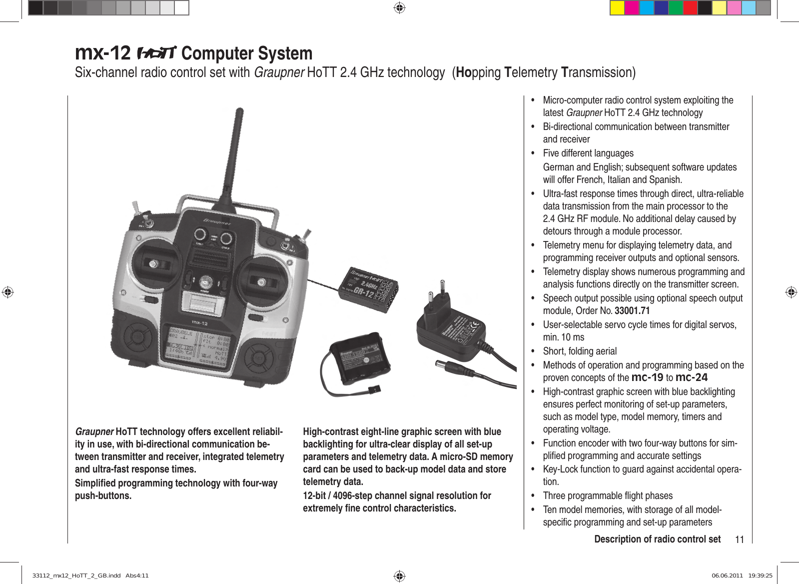 11Description of radio control setmx-12   Computer SystemSix-channel radio control set with Graupner HoTT 2.4 GHz technology  (Hopping Telemetry Transmission)Graupner HoTT technology offers excellent reliabil-ity in use, with bi-directional communication be-tween transmitter and receiver, integrated telemetry and ultra-fast response times.Simpliﬁ ed programming technology with four-way push-buttons.High-contrast eight-line graphic screen with blue backlighting for ultra-clear display of all set-up parameters and telemetry data. A micro-SD memory card can be used to back-up model data and store telemetry data.12-bit / 4096-step channel signal resolution for extremely ﬁ ne control characteristics.Micro-computer radio control system exploiting the • latest Graupner HoTT 2.4 GHz technologyBi-directional communication between transmitter • and receiverFive different languages• German and English; subsequent software updates will offer French, Italian and Spanish.Ultra-fast response times through direct, ultra-reliable • data transmission from the main processor to the 2.4 GHz RF module. No additional delay caused by detours through a module processor.Telemetry menu for displaying telemetry data, and • programming receiver outputs and optional sensors.Telemetry display shows numerous programming and • analysis functions directly on the transmitter screen.Speech output possible using optional speech output • module, Order No. 33001.71User-selectable servo cycle times for digital servos, • min. 10 msShort, folding aerial• Methods of operation and programming based on the • proven concepts of the mc-19 to mc-24High-contrast graphic screen with blue backlighting • ensures perfect monitoring of set-up parameters, such as model type, model memory, timers and operating voltage.Function encoder with two four-way buttons for sim-• pliﬁ ed programming and accurate settingsKey-Lock function to guard against accidental opera-• tion.Three programmable ﬂ ight phases• Ten model memories, with storage of all model-• speciﬁ c programming and set-up parameters33112_mx12_HoTT_2_GB.indd   Abs4:1133112_mx12_HoTT_2_GB.indd   Abs4:11 06.06.2011   19:39:2506.06.2011   19:39:25