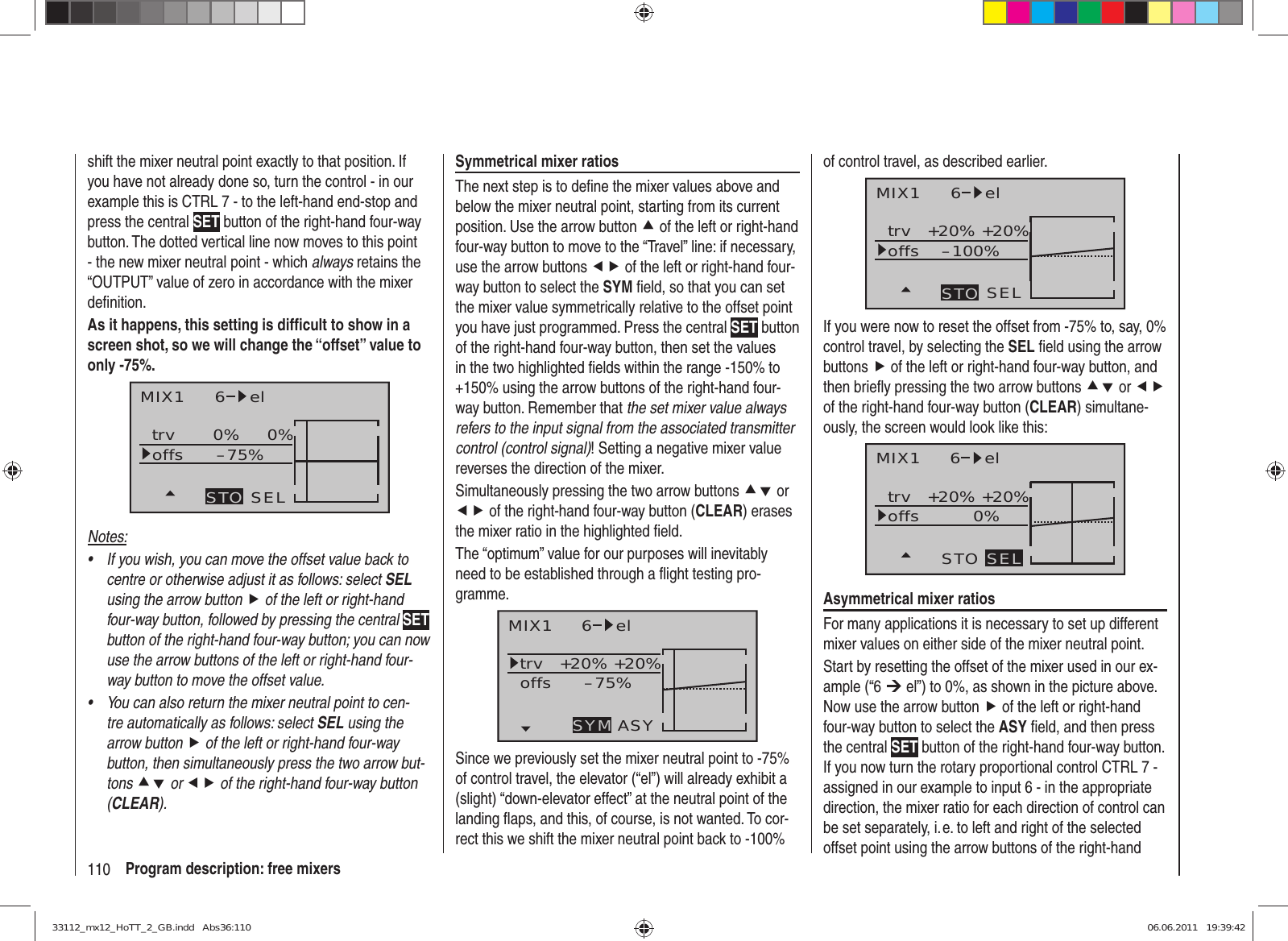 110 Program description: free mixersshift the mixer neutral point exactly to that position. If you have not already done so, turn the control - in our example this is CTRL 7 - to the left-hand end-stop and press the central SET button of the right-hand four-way button. The dotted vertical line now moves to this point - the new mixer neutral point - which always retains the “OUTPUT” value of zero in accordance with the mixer deﬁ nition.As it happens, this setting is difﬁ cult to show in a screen shot, so we will change the “offset” value to only -75%.MIX1 6 eltrv 0% 0%–75%offsSELSTONotes:If you wish, you can move the offset value back to • centre or otherwise adjust it as follows: select SEL using the arrow button f of the left or right-hand four-way button, followed by pressing the central SET button of the right-hand four-way button; you can now use the arrow buttons of the left or right-hand four-way button to move the offset value.You can also return the mixer neutral point to cen-• tre automatically as follows: select SEL using the arrow button f of the left or right-hand four-way button, then simultaneously press the two arrow but-tons cd or ef of the right-hand four-way button (CLEAR).Symmetrical mixer ratiosThe next step is to deﬁ ne the mixer values above and below the mixer neutral point, starting from its current position. Use the arrow button c of the left or right-hand four-way button to move to the “Travel” line: if necessary, use the arrow buttons ef of the left or right-hand four-way button to select the SYM ﬁ eld, so that you can set the mixer value symmetrically relative to the offset point you have just programmed. Press the central SET button of the right-hand four-way button, then set the values in the two highlighted ﬁ elds within the range -150% to +150% using the arrow buttons of the right-hand four-way button. Remember that the set mixer value always refers to the input signal from the associated transmitter control (control signal)! Setting a negative mixer value reverses the direction of the mixer.Simultaneously pressing the two arrow buttons cd or ef of the right-hand four-way button (CLEAR) erases the mixer ratio in the highlighted ﬁ eld.The “optimum” value for our purposes will inevitably need to be established through a ﬂ ight testing pro-gramme.MIX1 6 eltrv +20% +20%–75%offsASYSYMSince we previously set the mixer neutral point to -75% of control travel, the elevator (“el”) will already exhibit a (slight) “down-elevator effect” at the neutral point of the landing ﬂ aps, and this, of course, is not wanted. To cor-rect this we shift the mixer neutral point back to -100% of control travel, as described earlier.MIX1 6 eltrv +20% +20%–100%offsSELSTOIf you were now to reset the offset from -75% to, say, 0% control travel, by selecting the SEL ﬁ eld using the arrow buttons f of the left or right-hand four-way button, and then brieﬂ y pressing the two arrow buttons cd or ef of the right-hand four-way button (CLEAR) simultane-ously, the screen would look like this:MIX1 6 eltrv +20% +20%0%offsSTO SELAsymmetrical mixer ratiosFor many applications it is necessary to set up different mixer values on either side of the mixer neutral point.Start by resetting the offset of the mixer used in our ex-ample (“6 ¼ el”) to 0%, as shown in the picture above. Now use the arrow button f of the left or right-hand four-way button to select the ASY ﬁ eld, and then press the central SET button of the right-hand four-way button. If you now turn the rotary proportional control CTRL 7 - assigned in our example to input 6 - in the appropriate direction, the mixer ratio for each direction of control can be set separately, i. e. to left and right of the selected offset point using the arrow buttons of the right-hand 33112_mx12_HoTT_2_GB.indd   Abs36:11033112_mx12_HoTT_2_GB.indd   Abs36:110 06.06.2011   19:39:4206.06.2011   19:39:42