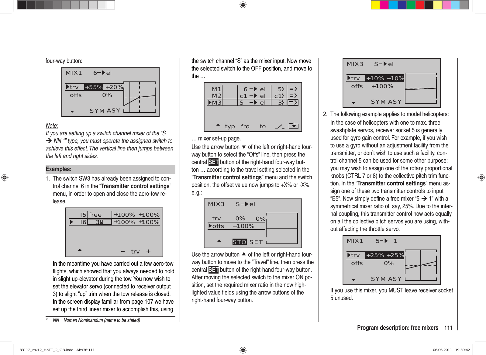 111Program description: free mixers*  NN = Nomen Nominandum (name to be stated)four-way button:MIX1 6 eltrv +20%0%offsSYM ASY+55%Note:If you are setting up a switch channel mixer of the “S ¼ NN *” type, you must operate the assigned switch to achieve this effect. The vertical line then jumps between the left and right sides.Examples:The switch SW3 has already been assigned to con-1. trol channel 6 in the “Transmitter control settings” menu, in order to open and close the aero-tow re-lease.I5I6+trv100% 100%100% 100%3++++freeIn the meantime you have carried out a few aero-tow ﬂ ights, which showed that you always needed to hold in slight up-elevator during the tow. You now wish to set the elevator servo (connected to receiver output 3) to slight “up” trim when the tow release is closed. In the screen display familiar from page 107 we have set up the third linear mixer to accomplish this, using the switch channel “S” as the mixer input. Now move the selected switch to the OFF position, and move to the …typ fro toM1M2M3 c1 el c16elelS53… mixer set-up page.Use the arrow button d of the left or right-hand four-way button to select the “Offs” line, then press the central SET button of the right-hand four-way but-ton … according to the travel setting selected in the “Transmitter control settings” menu and the switch position, the offset value now jumps to +X% or -X%, e. g.:MIX3 S eltrv 0% 0%+100%offsSETSTOUse the arrow button c of the left or right-hand four-way button to move to the “Travel” line, then press the central SET button of the right-hand four-way button. After moving the selected switch to the mixer ON po-sition, set the required mixer ratio in the now high-lighted value ﬁ elds using the arrow buttons of the right-hand four-way button.MIX3 S eltrv +100%offsASYSYM+10% +10%The following example applies to model helicopters:2. In the case of helicopters with one to max. three swashplate servos, receiver socket 5 is generally used for gyro gain control. For example, if you wish to use a gyro without an adjustment facility from the transmitter, or don’t wish to use such a facility, con-trol channel 5 can be used for some other purpose: you may wish to assign one of the rotary proportional knobs (CTRL 7 or 8) to the collective pitch trim func-tion. In the “Transmitter control settings” menu as-sign one of these two transmitter controls to input “E5”. Now simply deﬁ ne a free mixer “5 ¼ 1” with a symmetrical mixer ratio of, say, 25%. Due to the inter-nal coupling, this transmitter control now acts equally on all the collective pitch servos you are using, with-out affecting the throttle servo.MIX1 5 1trv +25% +25%0%offsASYSYMIf you use this mixer, you MUST leave receiver socket 5 unused.33112_mx12_HoTT_2_GB.indd   Abs36:11133112_mx12_HoTT_2_GB.indd   Abs36:111 06.06.2011   19:39:4206.06.2011   19:39:42