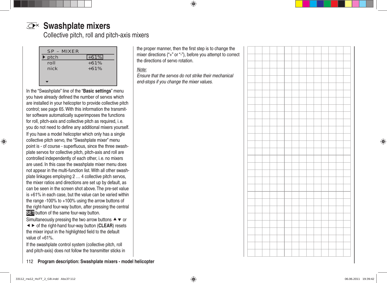 112 Program description: Swashplate mixers - model helicopterSP – MIXERptchrollnick+61%+61%+61%In the “Swashplate” line of the “Basic settings” menu you have already deﬁ ned the number of servos which are installed in your helicopter to provide collective pitch control; see page 65. With this information the transmit-ter software automatically superimposes the functions for roll, pitch-axis and collective pitch as required, i. e. you do not need to deﬁ ne any additional mixers yourself.If you have a model helicopter which only has a single collective pitch servo, the “Swashplate mixer” menu point is - of course - superﬂ uous, since the three swash-plate servos for collective pitch, pitch-axis and roll are controlled independently of each other, i. e. no mixers are used. In this case the swashplate mixer menu does not appear in the multi-function list. With all other swash-plate linkages employing 2 … 4 collective pitch servos, the mixer ratios and directions are set up by default, as can be seen in the screen shot above. The pre-set value is +61% in each case, but the value can be varied within the range -100% to +100% using the arrow buttons of the right-hand four-way button, after pressing the central SET button of the same four-way button.Simultaneously pressing the two arrow buttons cd or ef of the right-hand four-way button (CLEAR) resets the mixer input in the highlighted ﬁ eld to the default value of +61%.If the swashplate control system (collective pitch, roll and pitch-axis) does not follow the transmitter sticks in Swashplate mixersCollective pitch, roll and pitch-axis mixersthe proper manner, then the ﬁ rst step is to change the mixer directions (“+” or “-”), before you attempt to correct the directions of servo rotation.Note:Ensure that the servos do not strike their mechanical end-stops if you change the mixer values.33112_mx12_HoTT_2_GB.indd   Abs37:11233112_mx12_HoTT_2_GB.indd   Abs37:112 06.06.2011   19:39:4206.06.2011   19:39:42