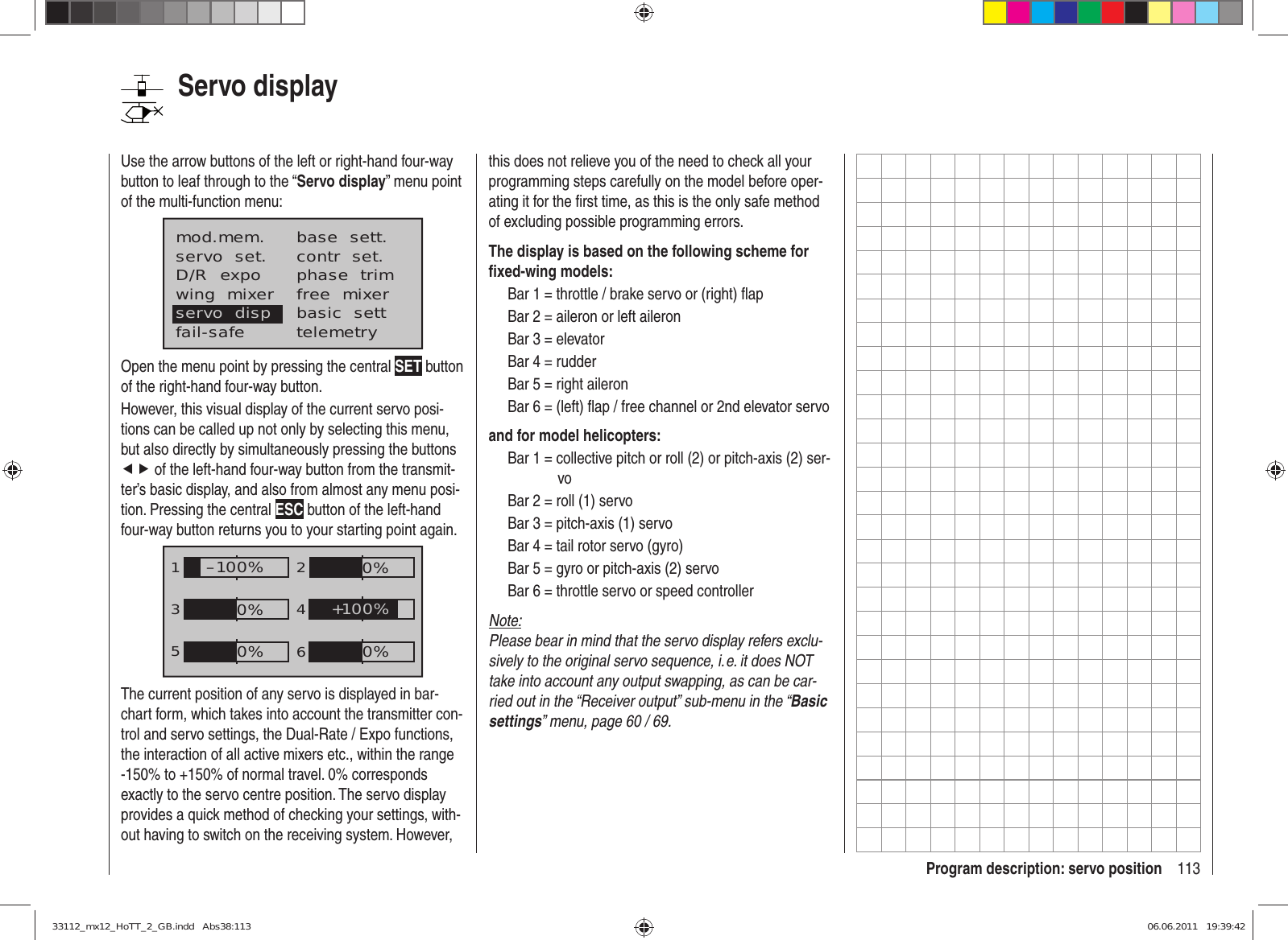 113Program description: servo positionServo displayUse the arrow buttons of the left or right-hand four-way button to leaf through to the “Servo display” menu point of the multi-function menu:mod.mem.servo  set.D/R  expowing  mixerbase  sett.contr  set.phase  trimfree  mixerbasic  settfail-safe telemetryservo  dispOpen the menu point by pressing the central SET button of the right-hand four-way button.However, this visual display of the current servo posi-tions can be called up not only by selecting this menu, but also directly by simultaneously pressing the buttons ef of the left-hand four-way button from the transmit-ter’s basic display, and also from almost any menu posi-tion. Pressing the central ESC button of the left-hand four-way button returns you to your starting point again.1352460%0%–100%0%0%+100%The current position of any servo is displayed in bar-chart form, which takes into account the transmitter con-trol and servo settings, the Dual-Rate / Expo functions, the interaction of all active mixers etc., within the range -150% to +150% of normal travel. 0% corresponds exactly to the servo centre position. The servo display provides a quick method of checking your settings, with-out having to switch on the receiving system. However, this does not relieve you of the need to check all your programming steps carefully on the model before oper-ating it for the ﬁ rst time, as this is the only safe method of excluding possible programming errors.The display is based on the following scheme for ﬁ xed-wing models:Bar 1 = throttle / brake servo or (right) ﬂ apBar 2 = aileron or left aileronBar 3 = elevatorBar 4 = rudderBar 5 = right aileronBar 6 = (left) ﬂ ap / free channel or 2nd elevator servoand for model helicopters:Bar 1 = collective pitch or roll (2) or pitch-axis (2) ser-voBar 2 = roll (1) servoBar 3 = pitch-axis (1) servoBar 4 = tail rotor servo (gyro)Bar 5 = gyro or pitch-axis (2) servoBar 6 = throttle servo or speed controllerNote:Please bear in mind that the servo display refers exclu-sively to the original servo sequence, i. e. it does NOT take into account any output swapping, as can be car-ried out in the “Receiver output” sub-menu in the “Basic settings” menu, page 60 / 69.33112_mx12_HoTT_2_GB.indd   Abs38:11333112_mx12_HoTT_2_GB.indd   Abs38:113 06.06.2011   19:39:4206.06.2011   19:39:42