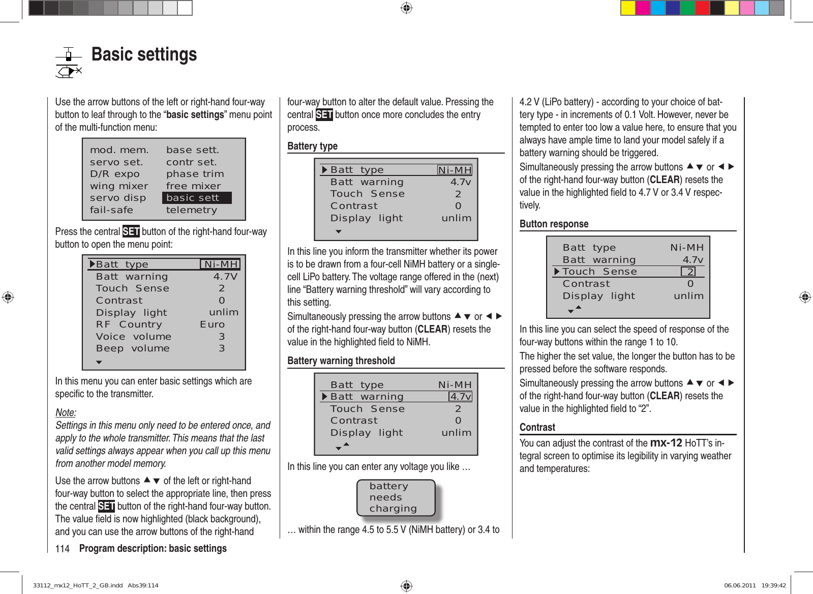 114 Program description: basic settingsUse the arrow buttons of the left or right-hand four-way button to leaf through to the “basic settings” menu point of the multi-function menu:mod. mem.servo set.D/R expowing mixerbase sett.contr set.phase trimfree mixerservo disp basic settfail-safe telemetryPress the central SET button of the right-hand four-way button to open the menu point:Batt  typeBatt  warningTouch  SenseContrastNi-MHDisplay  lightRF  CountryVoice  volume24.7V0Euro3unlimBeep  volume 3In this menu you can enter basic settings which are speciﬁ c to the transmitter.Note:Settings in this menu only need to be entered once, and apply to the whole transmitter. This means that the last valid settings always appear when you call up this menu from another model memory.Use the arrow buttons cd of the left or right-hand four-way button to select the appropriate line, then press the central SET button of the right-hand four-way button. The value ﬁ eld is now highlighted (black background), and you can use the arrow buttons of the right-hand four-way button to alter the default value. Pressing the central SET button once more concludes the entry process.Battery typeBatt  typeBatt  warningContrastTouch  Sense 4.7v02Ni-MHDisplay  light unlimIn this line you inform the transmitter whether its power is to be drawn from a four-cell NiMH battery or a single-cell LiPo battery. The voltage range offered in the (next) line “Battery warning threshold” will vary according to this setting.Simultaneously pressing the arrow buttons cd or ef of the right-hand four-way button (CLEAR) resets the value in the highlighted ﬁ eld to NiMH.Battery warning thresholdBatt  typeBatt  warningContrastTouch  Sense 4.7v02Ni-MHDisplay  light unlimIn this line you can enter any voltage you like …batteryneedscharging… within the range 4.5 to 5.5 V (NiMH battery) or 3.4 to 4.2 V (LiPo battery) - according to your choice of bat-tery type - in increments of 0.1 Volt. However, never be tempted to enter too low a value here, to ensure that you always have ample time to land your model safely if a battery warning should be triggered.Simultaneously pressing the arrow buttons cd or ef of the right-hand four-way button (CLEAR) resets the value in the highlighted ﬁ eld to 4.7 V or 3.4 V respec-tively.Button responseBatt  typeBatt  warningContrastTouch  Sense 4.7v02Ni-MHDisplay  light unlimIn this line you can select the speed of response of the four-way buttons within the range 1 to 10.The higher the set value, the longer the button has to be pressed before the software responds. Simultaneously pressing the arrow buttons cd or ef of the right-hand four-way button (CLEAR) resets the value in the highlighted ﬁ eld to “2”.ContrastYou can adjust the contrast of the mx-12 HoTT’s in-tegral screen to optimise its legibility in varying weather and temperatures:Basic settings33112_mx12_HoTT_2_GB.indd   Abs39:11433112_mx12_HoTT_2_GB.indd   Abs39:114 06.06.2011   19:39:4206.06.2011   19:39:42