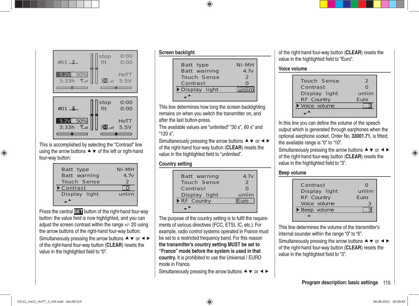 115Program description: basic settingsGRAUBELE#013:33hstop flt«normal   »K780:000:005.5V50%5.2V HoTTMGRAUBELE#013:33hstop flt«normal   »K780:000:005.5V50%5.2V HoTTMThis is accomplished by selecting the “Contrast” line using the arrow buttons cd of the left or right-hand four-way button:Batt  typeBatt  warningContrastTouch  Sense 4.7v02Ni-MHDisplay  light unlimPress the central SET button of the right-hand four-way button: the value ﬁ eld is now highlighted, and you can adjust the screen contrast within the range +/- 20 using the arrow buttons of the right-hand four-way button:Simultaneously pressing the arrow buttons cd or ef of the right-hand four-way button (CLEAR) resets the value in the highlighted ﬁ eld to “0”.Screen backlightBatt  typeBatt  warningContrastTouch  Sense 4.7v02Ni-MHDisplay  light unlimThis line determines how long the screen backlighting remains on when you switch the transmitter on, and after the last button-press.The available values are “unlimited” “30 s”, 60 s” and “120 s”.Simultaneously pressing the arrow buttons cd or ef of the right-hand four-way button (CLEAR) resets the value in the highlighted ﬁ eld to “unlimited”.Country settingBatt  warningContrastTouch  Sense 4.7v02Display  light unlimRF  Country EuroThe purpose of the country setting is to fulﬁ l the require-ments of various directives (FCC, ETSI, IC, etc.). For example, radio control systems operated in France must be set to a restricted frequency band. For this reason the transmitter’s country setting MUST be set to “France” mode before the system is used in that country. It is prohibited to use the Universal / EURO mode in France.Simultaneously pressing the arrow buttons cd or ef of the right-hand four-way button (CLEAR) resets the value in the highlighted ﬁ eld to “Euro”.Voice volumeContrastTouch  Sense 02Display  light unlimRF  Country EuroVoice  volume 3In this line you can deﬁ ne the volume of the speech output which is generated through earphones when the optional earphone socket, Order No. 33001.71, is ﬁ tted; the available range is “0” to “10”.Simultaneously pressing the arrow buttons cd or ef of the right-hand four-way button (CLEAR) resets the value in the highlighted ﬁ eld to “3”.Beep volumeContrast 0Display  light unlimRF  Country EuroVoice  volume 3Beep  volume 3This line determines the volume of the transmitter’s internal sounder within the range “0” to “6”.Simultaneously pressing the arrow buttons cd or ef of the right-hand four-way button (CLEAR) resets the value in the highlighted ﬁ eld to “3”.33112_mx12_HoTT_2_GB.indd   Abs39:11533112_mx12_HoTT_2_GB.indd   Abs39:115 06.06.2011   19:39:4206.06.2011   19:39:42