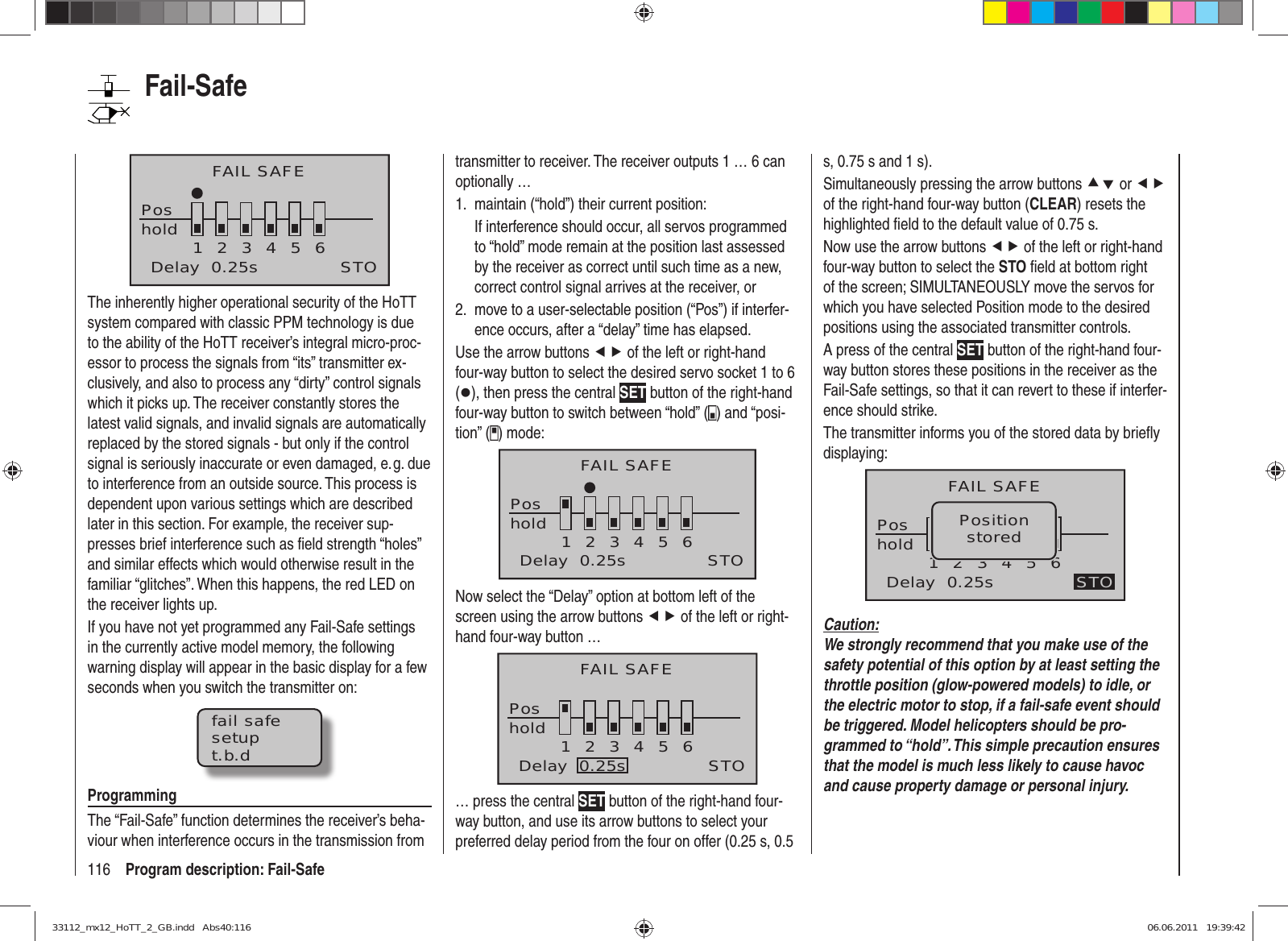 116 Program description: Fail-SafeFAIL SAFEPoshold 123456Delay  0.25s STOThe inherently higher operational security of the HoTT system compared with classic PPM technology is due to the ability of the HoTT receiver’s integral micro-proc-essor to process the signals from “its” transmitter ex-clusively, and also to process any “dirty” control signals which it picks up. The receiver constantly stores the latest valid signals, and invalid signals are automatically replaced by the stored signals - but only if the control signal is seriously inaccurate or even damaged, e. g. due to interference from an outside source. This process is dependent upon various settings which are described later in this section. For example, the receiver sup-presses brief interference such as ﬁ eld strength “holes” and similar effects which would otherwise result in the familiar “glitches”. When this happens, the red LED on the receiver lights up.If you have not yet programmed any Fail-Safe settings in the currently active model memory, the following warning display will appear in the basic display for a few seconds when you switch the transmitter on:fail safesetupt.b.dProgrammingThe “Fail-Safe” function determines the receiver’s beha-viour when interference occurs in the transmission from transmitter to receiver. The receiver outputs 1 … 6 can optionally …maintain (“hold”) their current position:1. If interference should occur, all servos programmed to “hold” mode remain at the position last assessed by the receiver as correct until such time as a new, correct control signal arrives at the receiver, ormove to a user-selectable position (“Pos”) if interfer-2. ence occurs, after a “delay” time has elapsed.Use the arrow buttons ef of the left or right-hand four-way button to select the desired servo socket 1 to 6 (z), then press the central SET button of the right-hand four-way button to switch between “hold” ( ) and “posi-tion” ( ) mode:FAIL SAFEPos123456STOholdDelay  0.25sNow select the “Delay” option at bottom left of the screen using the arrow buttons ef of the left or right-hand four-way button …FAIL SAFEPos123456STOholdDelay  0.25s… press the central SET button of the right-hand four-way button, and use its arrow buttons to select your preferred delay period from the four on offer (0.25 s, 0.5 s, 0.75 s and 1 s).Simultaneously pressing the arrow buttons cd or ef of the right-hand four-way button (CLEAR) resets the highlighted ﬁ eld to the default value of 0.75 s.Now use the arrow buttons ef of the left or right-hand four-way button to select the STO ﬁ eld at bottom right of the screen; SIMULTANEOUSLY move the servos for which you have selected Position mode to the desired positions using the associated transmitter controls.A press of the central SET button of the right-hand four-way button stores these positions in the receiver as the Fail-Safe settings, so that it can revert to these if interfer-ence should strike.The transmitter informs you of the stored data by brieﬂ y displaying:FAIL SAFEPos123456STOPositionstoredholdDelay  0.25sCaution:We strongly recommend that you make use of the safety potential of this option by at least setting the throttle position (glow-powered models) to idle, or the electric motor to stop, if a fail-safe event should be triggered. Model helicopters should be pro-grammed to “hold”. This simple precaution ensures that the model is much less likely to cause havoc and cause property damage or personal injury.Fail-Safe33112_mx12_HoTT_2_GB.indd   Abs40:11633112_mx12_HoTT_2_GB.indd   Abs40:116 06.06.2011   19:39:4206.06.2011   19:39:42