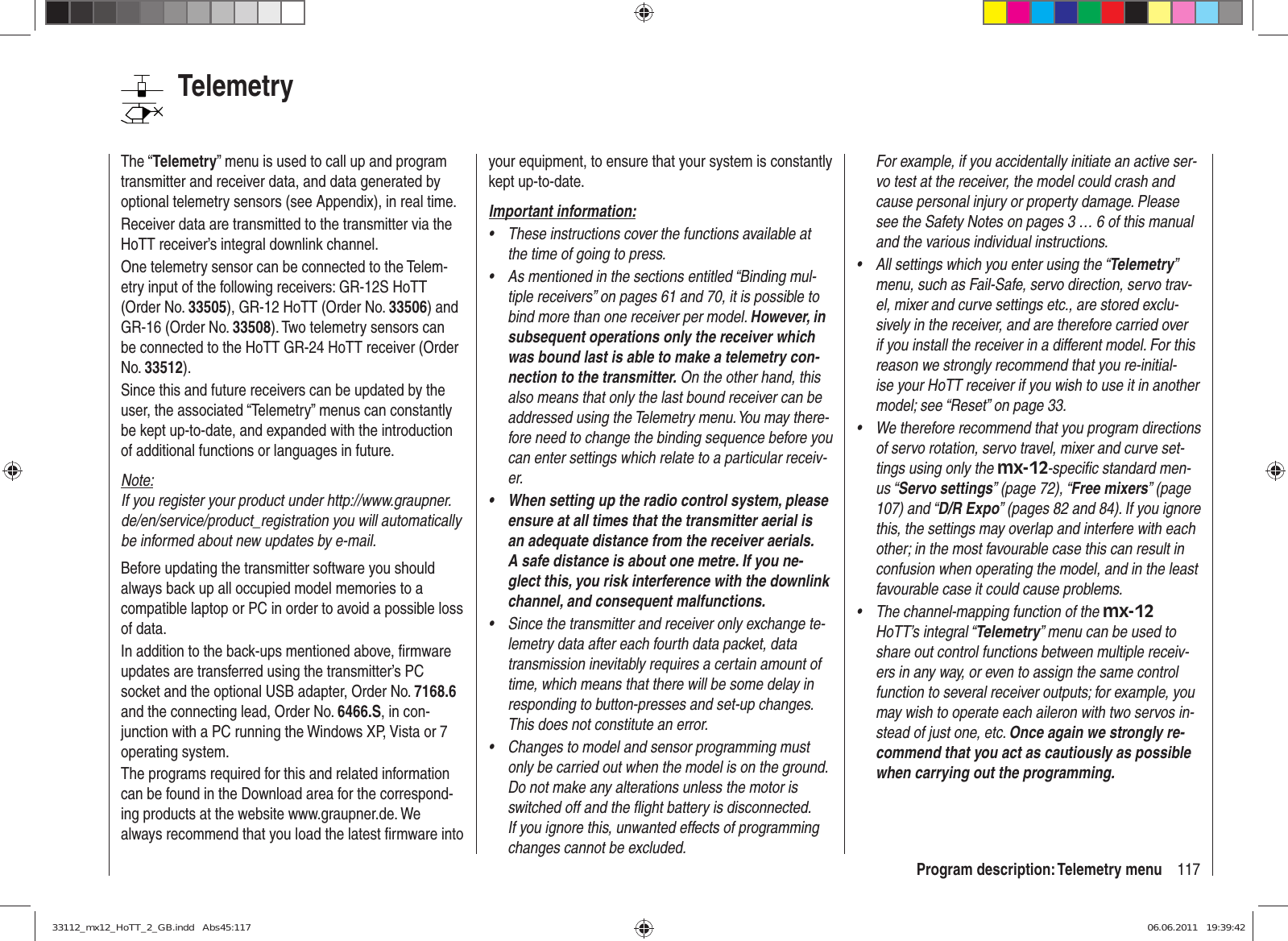 117Program description: Telemetry menuTelemetryThe “Telemetry” menu is used to call up and program transmitter and receiver data, and data generated by optional telemetry sensors (see Appendix), in real time.Receiver data are transmitted to the transmitter via the HoTT receiver’s integral downlink channel.One telemetry sensor can be connected to the Telem-etry input of the following receivers: GR-12S HoTT (Order No. 33505), GR-12 HoTT (Order No. 33506) and GR-16 (Order No. 33508). Two telemetry sensors can be connected to the HoTT GR-24 HoTT receiver (Order No. 33512).Since this and future receivers can be updated by the user, the associated “Telemetry” menus can constantly be kept up-to-date, and expanded with the introduction of additional functions or languages in future.Note:If you register your product under http://www.graupner.de/en/service/product_registration you will automatically be informed about new updates by e-mail.Before updating the transmitter software you should always back up all occupied model memories to a compatible laptop or PC in order to avoid a possible loss of data.In addition to the back-ups mentioned above, ﬁ rmware updates are transferred using the transmitter’s PC socket and the optional USB adapter, Order No. 7168.6 and the connecting lead, Order No. 6466.S, in con-junction with a PC running the Windows XP, Vista or 7 operating system.The programs required for this and related information can be found in the Download area for the correspond-ing products at the website www.graupner.de. We always recommend that you load the latest ﬁ rmware into your equipment, to ensure that your system is constantly kept up-to-date.Important information:These instructions cover the functions available at • the time of going to press.As mentioned in the sections entitled “Binding mul-• tiple receivers” on pages 61 and 70, it is possible to bind more than one receiver per model. However, in subsequent operations only the receiver which was bound last is able to make a telemetry con-nection to the transmitter. On the other hand, this also means that only the last bound receiver can be addressed using the Telemetry menu. You may there-fore need to change the binding sequence before you can enter settings which relate to a particular receiv-er.When setting up the radio control system, please • ensure at all times that the transmitter aerial is an adequate distance from the receiver aerials. A safe distance is about one metre. If you ne-glect this, you risk interference with the downlink channel, and consequent malfunctions.Since the transmitter and receiver only exchange te-• lemetry data after each fourth data packet, data transmission inevitably requires a certain amount of time, which means that there will be some delay in responding to button-presses and set-up changes. This does not constitute an error.Changes to model and sensor programming must • only be carried out when the model is on the ground. Do not make any alterations unless the motor is switched off and the ﬂ ight battery is disconnected. If you ignore this, unwanted effects of programming changes cannot be excluded.For example, if you accidentally initiate an active ser-vo test at the receiver, the model could crash and cause personal injury or property damage. Please see the Safety Notes on pages 3 … 6 of this manual and the various individual instructions.All settings which you enter using the “•  Telemetry” menu, such as Fail-Safe, servo direction, servo trav-el, mixer and curve settings etc., are stored exclu-sively in the receiver, and are therefore carried over if you install the receiver in a different model. For this reason we strongly recommend that you re-initial-ise your HoTT receiver if you wish to use it in another model; see “Reset” on page 33.We therefore recommend that you program directions • of servo rotation, servo travel, mixer and curve set-tings using only the mx-12-speciﬁ c standard men-us “Servo settings” (page 72), “Free mixers” (page 107) and “D/R Expo” (pages 82 and 84). If you ignore this, the settings may overlap and interfere with each other; in the most favourable case this can result in confusion when operating the model, and in the least favourable case it could cause problems.The channel-mapping function of the •  mx-12 HoTT’s integral “Telemetry” menu can be used to share out control functions between multiple receiv-ers in any way, or even to assign the same control function to several receiver outputs; for example, you may wish to operate each aileron with two servos in-stead of just one, etc. Once again we strongly re-commend that you act as cautiously as possible when carrying out the programming.33112_mx12_HoTT_2_GB.indd   Abs45:11733112_mx12_HoTT_2_GB.indd   Abs45:117 06.06.2011   19:39:4206.06.2011   19:39:42