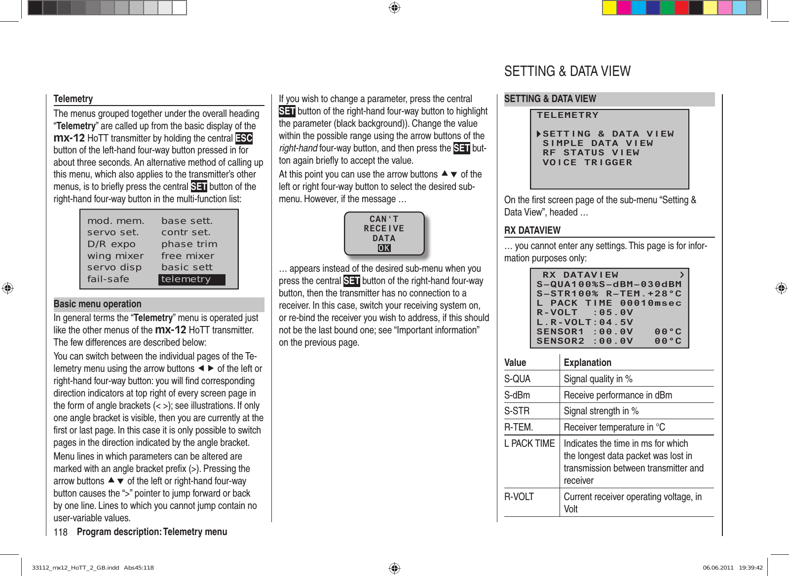 118 Program description: Telemetry menuTelemetryThe menus grouped together under the overall heading “Telemetry” are called up from the basic display of the mx-12 HoTT transmitter by holding the central ESC button of the left-hand four-way button pressed in for about three seconds. An alternative method of calling up this menu, which also applies to the transmitter’s other menus, is to brieﬂ y press the central SET button of the right-hand four-way button in the multi-function list:mod. mem.servo set.D/R expowing mixerbase sett.contr set.phase trimfree mixerservo disp basic settfail-safe telemetryBasic menu operationIn general terms the “Telemetry” menu is operated just like the other menus of the mx-12 HoTT transmitter. The few differences are described below:You can switch between the individual pages of the Te-lemetry menu using the arrow buttons ef of the left or right-hand four-way button: you will ﬁ nd corresponding direction indicators at top right of every screen page in the form of angle brackets (&lt; &gt;); see illustrations. If only one angle bracket is visible, then you are currently at the ﬁ rst or last page. In this case it is only possible to switch pages in the direction indicated by the angle bracket.Menu lines in which parameters can be altered are marked with an angle bracket preﬁ x (&gt;). Pressing the arrow buttons cd of the left or right-hand four-way button causes the “&gt;” pointer to jump forward or back by one line. Lines to which you cannot jump contain no user-variable values.If you wish to change a parameter, press the central SET button of the right-hand four-way button to highlight the parameter (black background)). Change the value within the possible range using the arrow buttons of the right-hand four-way button, and then press the SET but-ton again brieﬂ y to accept the value.At this point you can use the arrow buttons cd of the left or right four-way button to select the desired sub-menu. However, if the message …CAN‘TRECEIVEDATAOK… appears instead of the desired sub-menu when you press the central SET button of the right-hand four-way button, then the transmitter has no connection to a receiver. In this case, switch your receiving system on, or re-bind the receiver you wish to address, if this should not be the last bound one; see “Important information” on the previous page.SETTING &amp; DATA VIEWTELEMETRYSETTING &amp; DATA VIEWSIMPLE DATA VIEWRF STATUS VIEWVOICE TRIGGEROn the ﬁ rst screen page of the sub-menu “Setting &amp; Data View”, headed …RX DATAVIEW… you cannot enter any settings. This page is for infor-mation purposes only:RX DATAVIEWS–STR100% R–TEM.+28°CL PACK TIME 00010msecR-VOLT  :05.0VL.R-VOLT:04.5VS–QUA100%S–dBM–030dBMSENSOR1 :00.0V   00°CSENSOR2 :00.0V   00°CValue ExplanationS-QUA Signal quality in %S-dBm Receive performance in dBmS-STR Signal strength in %R-TEM. Receiver temperature in °CL PACK TIME Indicates the time in ms for which the longest data packet was lost in transmission between transmitter and receiverR-VOLT Current receiver operating voltage, in VoltSETTING &amp; DATA VIEW33112_mx12_HoTT_2_GB.indd   Abs45:11833112_mx12_HoTT_2_GB.indd   Abs45:118 06.06.2011   19:39:4206.06.2011   19:39:42