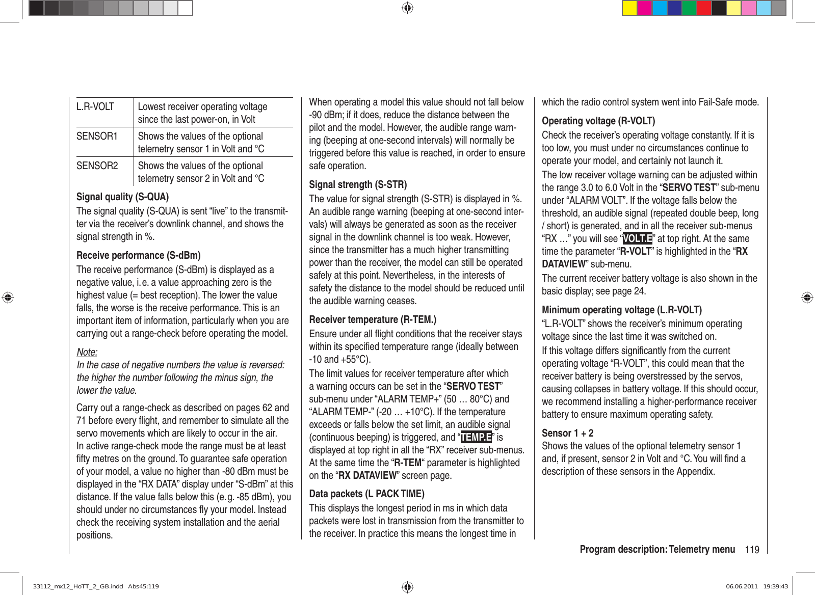 119Program description: Telemetry menuL.R-VOLT Lowest receiver operating voltage since the last power-on, in VoltSENSOR1 Shows the values of the optional telemetry sensor 1 in Volt and °CSENSOR2 Shows the values of the optional telemetry sensor 2 in Volt and °CSignal quality (S-QUA)The signal quality (S-QUA) is sent “live” to the transmit-ter via the receiver’s downlink channel, and shows the signal strength in %.Receive performance (S-dBm)The receive performance (S-dBm) is displayed as a negative value, i. e. a value approaching zero is the highest value (= best reception). The lower the value falls, the worse is the receive performance. This is an important item of information, particularly when you are carrying out a range-check before operating the model.Note:In the case of negative numbers the value is reversed: the higher the number following the minus sign, the lower the value.Carry out a range-check as described on pages 62 and 71 before every ﬂ ight, and remember to simulate all the servo movements which are likely to occur in the air. In active range-check mode the range must be at least ﬁ fty metres on the ground. To guarantee safe operation of your model, a value no higher than -80 dBm must be displayed in the “RX DATA” display under “S-dBm” at this distance. If the value falls below this (e. g. -85 dBm), you should under no circumstances ﬂ y your model. Instead check the receiving system installation and the aerial positions.When operating a model this value should not fall below -90 dBm; if it does, reduce the distance between the pilot and the model. However, the audible range warn-ing (beeping at one-second intervals) will normally be triggered before this value is reached, in order to ensure safe operation.Signal strength (S-STR)The value for signal strength (S-STR) is displayed in %. An audible range warning (beeping at one-second inter-vals) will always be generated as soon as the receiver signal in the downlink channel is too weak. However, since the transmitter has a much higher transmitting power than the receiver, the model can still be operated safely at this point. Nevertheless, in the interests of safety the distance to the model should be reduced until the audible warning ceases.Receiver temperature (R-TEM.)Ensure under all ﬂ ight conditions that the receiver stays within its speciﬁ ed temperature range (ideally between -10 and +55°C).The limit values for receiver temperature after which a warning occurs can be set in the “SERVO TEST” sub-menu under “ALARM TEMP+” (50 … 80°C) and “ALARM TEMP-” (-20 … +10°C). If the temperature exceeds or falls below the set limit, an audible signal (continuous beeping) is triggered, and “TEMP.E” is displayed at top right in all the “RX” receiver sub-menus. At the same time the “R-TEM“ parameter is highlighted on the “RX DATAVIEW” screen page.Data packets (L PACK TIME)This displays the longest period in ms in which data packets were lost in transmission from the transmitter to the receiver. In practice this means the longest time in which the radio control system went into Fail-Safe mode.Operating voltage (R-VOLT)Check the receiver’s operating voltage constantly. If it is too low, you must under no circumstances continue to operate your model, and certainly not launch it.The low receiver voltage warning can be adjusted within the range 3.0 to 6.0 Volt in the “SERVO TEST” sub-menu under “ALARM VOLT”. If the voltage falls below the threshold, an audible signal (repeated double beep, long / short) is generated, and in all the receiver sub-menus “RX …” you will see “VOLT.E” at top right. At the same time the parameter “R-VOLT” is highlighted in the “RX DATAVIEW” sub-menu.The current receiver battery voltage is also shown in the basic display; see page 24.Minimum operating voltage (L.R-VOLT)“L.R-VOLT” shows the receiver’s minimum operating voltage since the last time it was switched on. If this voltage differs signiﬁ cantly from the current operating voltage “R-VOLT”, this could mean that the receiver battery is being overstressed by the servos, causing collapses in battery voltage. If this should occur, we recommend installing a higher-performance receiver battery to ensure maximum operating safety.Sensor 1 + 2Shows the values of the optional telemetry sensor 1 and, if present, sensor 2 in Volt and °C. You will ﬁ nd a description of these sensors in the Appendix.33112_mx12_HoTT_2_GB.indd   Abs45:11933112_mx12_HoTT_2_GB.indd   Abs45:119 06.06.2011   19:39:4306.06.2011   19:39:43