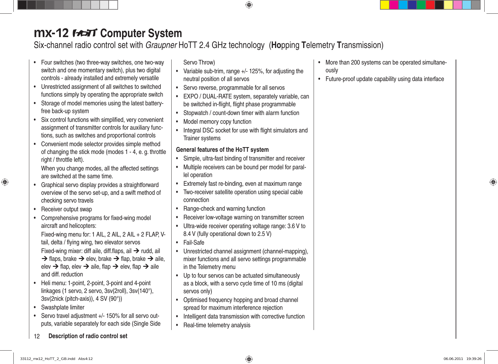 12 Description of radio control setFour switches (two three-way switches, one two-way • switch and one momentary switch), plus two digital controls - already installed and extremely versatileUnrestricted assignment of all switches to switched • functions simply by operating the appropriate switchStorage of model memories using the latest battery-• free back-up systemSix control functions with simpliﬁ ed, very convenient • assignment of transmitter controls for auxiliary func-tions, such as switches and proportional controlsConvenient mode selector provides simple method • of changing the stick mode (modes 1 - 4, e. g. throttle right / throttle left). When you change modes, all the affected settings are switched at the same time.Graphical servo display provides a straightforward • overview of the servo set-up, and a swift method of checking servo travelsReceiver output swap• Comprehensive programs for ﬁ xed-wing model • aircraft and helicopters:Fixed-wing menu for: 1 AIL, 2 AIL, 2 AIL + 2 FLAP, V-tail, delta / ﬂ ying wing, two elevator servosFixed-wing mixer: diff aile, diff.ﬂ aps, ail ¼ rudd, ail ¼ ﬂ aps, brake ¼ elev, brake ¼ ﬂ ap, brake ¼ aile, elev ¼ ﬂ ap, elev ¼ aile, ﬂ ap ¼ elev, ﬂ ap ¼ aile and diff. reductionHeli menu: 1-point, 2-point, 3-point and 4-point • linkages (1 servo, 2 servo, 3sv(2roll), 3sv(140°), 3sv(2nick (pitch-axis)), 4 SV (90°))Swashplate limiter• Servo travel adjustment +/- 150% for all servo out-• puts, variable separately for each side (Single Side Servo Throw)Variable sub-trim, range +/- 125%, for adjusting the • neutral position of all servosServo reverse, programmable for all servos• EXPO / DUAL-RATE system, separately variable, can • be switched in-ﬂ ight, ﬂ ight phase programmableStopwatch / count-down timer with alarm function• Model memory copy function• Integral DSC socket for use with ﬂ ight simulators and • Trainer systemsGeneral features of the HoTT systemSimple, ultra-fast binding of transmitter and receiver• Multiple receivers can be bound per model for paral-• lel operationExtremely fast re-binding, even at maximum range• Two-receiver satellite operation using special cable • connectionRange-check and warning function• Receiver low-voltage warning on transmitter screen• Ultra-wide receiver operating voltage range: 3.6 V to • 8.4 V (fully operational down to 2.5 V)Fail-Safe• Unrestricted channel assignment (channel-mapping), • mixer functions and all servo settings programmable in the Telemetry menuUp to four servos can be actuated simultaneously • as a block, with a servo cycle time of 10 ms (digital servos only)Optimised frequency hopping and broad channel • spread for maximum interference rejectionIntelligent data transmission with corrective function• Real-time telemetry analysis• More than 200 systems can be operated simultane-• ouslyFuture-proof update capability using data interface• mx-12   Computer SystemSix-channel radio control set with Graupner HoTT 2.4 GHz technology  (Hopping Telemetry Transmission)33112_mx12_HoTT_2_GB.indd   Abs4:1233112_mx12_HoTT_2_GB.indd   Abs4:12 06.06.2011   19:39:2606.06.2011   19:39:26