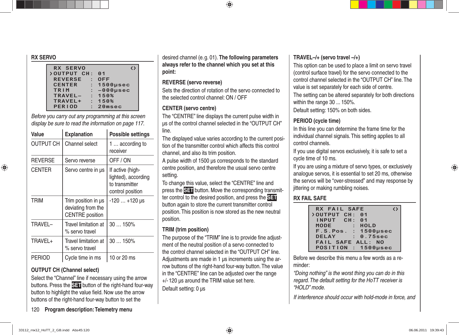 120 Program description: Telemetry menuRX SERVORX SERVOREVERSE  : OFFCENTER   : 1500μsecTRIM     : –000μsecTRAVEL–  : 150%OUTPUT CH: 01TRAVEL+  : 150%PERIOD   : 20msecBefore you carry out any programming at this screen display be sure to read the information on page 117.Value Explanation Possible settingsOUTPUT CH Channel select 1 … according to receiverREVERSE Servo reverse OFF / ONCENTER Servo centre in µs  If active (high-lighted), according to transmitter control positionTRIM Trim position in µs deviating from the CENTRE position-120 … +120 µsTRAVEL– Travel limitation at % servo travel30 … 150%TRAVEL+ Travel limitation at % servo travel30 … 150%PERIOD Cycle time in ms 10 or 20 msOUTPUT CH (Channel select)Select the “Channel” line if necessary using the arrow buttons. Press the SET button of the right-hand four-way button to highlight the value ﬁ eld. Now use the arrow buttons of the right-hand four-way button to set the desired channel (e. g. 01). The following parameters always refer to the channel which you set at this point:REVERSE (servo reverse)Sets the direction of rotation of the servo connected to the selected control channel: ON / OFFCENTER (servo centre)The “CENTRE” line displays the current pulse width in µs of the control channel selected in the “OUTPUT CH” line.The displayed value varies according to the current posi-tion of the transmitter control which affects this control channel, and also its trim position.A pulse width of 1500 µs corresponds to the standard centre position, and therefore the usual servo centre setting.To change this value, select the “CENTRE” line and press the SET button. Move the corresponding transmit-ter control to the desired position, and press the SET button again to store the current transmitter control position. This position is now stored as the new neutral position.TRIM (trim position)The purpose of the “TRIM” line is to provide ﬁ ne adjust-ment of the neutral position of a servo connected to the control channel selected in the “OUTPUT CH” line. Adjustments are made in 1 µs increments using the ar-row buttons of the right-hand four-way button. The value in the “CENTRE” line can be adjusted over the range +/- 120 µs around the TRIM value set here.Default setting: 0 µsTRAVEL–/+ (servo travel –/+)This option can be used to place a limit on servo travel (control surface travel) for the servo connected to the control channel selected in the “OUTPUT CH” line. The value is set separately for each side of centre.The setting can be altered separately for both directions within the range 30 ... 150%.Default setting: 150% on both sides.PERIOD (cycle time)In this line you can determine the frame time for the individual channel signals. This setting applies to all control channels.If you use digital servos exclusively, it is safe to set a cycle time of 10 ms.If you are using a mixture of servo types, or exclusively analogue servos, it is essential to set 20 ms, otherwise the servos will be “over-stressed” and may response by jittering or making rumbling noises.RX FAIL SAFERX FAIL SAFEINPUT  CH: 01MODE     : HOLDF.S.Pos. : 1500μsecDELAY    : 0.75secOUTPUT CH: 01FAIL SAFE ALL: NOPOSITION : 1500μsecBefore we describe this menu a few words as a re-minder:“Doing nothing” is the worst thing you can do in this regard. The default setting for the HoTT receiver is “HOLD” mode.If interference should occur with hold-mode in force, and 33112_mx12_HoTT_2_GB.indd   Abs45:12033112_mx12_HoTT_2_GB.indd   Abs45:120 06.06.2011   19:39:4306.06.2011   19:39:43