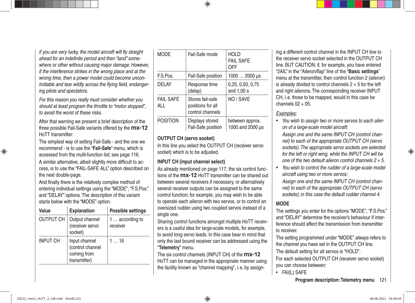 121Program description: Telemetry menuif you are very lucky, the model aircraft will ﬂ y straight ahead for an indeﬁ nite period and then “land” some-where or other without causing major damage. However, if the interference strikes in the wrong place and at the wrong time, then a power model could become uncon-trollable and tear wildly across the ﬂ ying ﬁ eld, endanger-ing pilots and spectators.For this reason you really must consider whether you should at least program the throttle to “motor stopped”, to avoid the worst of these risks.After that warning we present a brief description of the three possible Fail-Safe variants offered by the mx-12 HoTT transmitter:The simplest way of setting Fail-Safe - and the one we recommend - is to use the “Fail-Safe” menu, which is accessed from the multi-function list; see page 116.A similar alternative, albeit slightly more difﬁ cult to ac-cess, is to use the “FAIL-SAFE ALL” option described on the next double-page.And ﬁ nally there is the relatively complex method of entering individual settings using the “MODE”, “F.S.Pos.” and “DELAY” options. The description of this variant starts below with the “MODE” option.Value Explanation Possible settingsOUTPUT CH Output channel (receiver servo socket)1 … according to receiverINPUT CH Input channel (control channel coming from transmitter)1 … 16MODE Fail-Safe mode HOLDFAIL SAFEOFFF.S.Pos. Fail-Safe position 1000 … 2000 µsDELAY Response time (delay)0,25, 0,50, 0,75 and 1,00 sFAIL SAFE ALLStores fail-safe positions for all control channelsNO / SAVEPOSITION Displays stored Fail-Safe positionbetween approx.  1000 and 2000 µsOUTPUT CH (servo socket)In this line you select the OUTPUT CH (receiver servo socket) which is to be adjusted.INPUT CH (input channel select)As already mentioned on page 117, the six control func-tions of the mx-12 HoTT transmitter can be shared out between several receivers if necessary, or alternatively several receiver outputs can be assigned to the same control function; for example, you may wish to be able to operate each aileron with two servos, or to control an oversized rudder using two coupled servos instead of a single one.Sharing control functions amongst multiple HoTT receiv-ers is a useful idea for large-scale models, for example, to avoid long servo leads. In this case bear in mind that only the last bound receiver can be addressed using the “Telemetry” menu.The six control channels (INPUT CH) of the mx-12 HoTT can be managed in the appropriate manner using the facility known as “channel mapping”, i. e. by assign-ing a different control channel in the INPUT CH line to the receiver servo socket selected in the OUTPUT CH line. BUT CAUTION: if, for example, you have entered “2AIL” in the “Aileron/ﬂ ap” line of the “Basic settings” menu at the transmitter, then control function 2 (aileron) is already divided to control channels 2 + 5 for the left and right ailerons. The corresponding receiver INPUT CH, i. e. those to be mapped, would in this case be channels 02 + 05.Examples:You wish to assign two or more servos to each ailer-• on of a large-scale model aircraft: Assign one and the same INPUT CH (control chan-nel) to each of the appropriate OUTPUT CH (servo sockets). The appropriate servo sockets are selected for the left or right wing, while the INPUT CH will be one of the two default aileron control channels 2 + 5.You wish to control the rudder of a large-scale model • aircraft using two or more servos:Assign one and the same INPUT CH (control chan-nel) to each of the appropriate OUTPUT CH (servo sockets); in this case the default rudder channel 4.MODEThe settings you enter for the options “MODE”, “F.S.Pos.” and “DELAY” determine the receiver’s behaviour if inter-ference should affect the transmission from transmitter to receiver.The setting programmed under “MODE” always refers to the channel you have set in the OUTPUT CH line.The default setting for all servos is “HOLD”.For each selected OUTPUT CH (receiver servo socket) you can choose between:FAI(L) SAFE• 33112_mx12_HoTT_2_GB.indd   Abs45:12133112_mx12_HoTT_2_GB.indd   Abs45:121 06.06.2011   19:39:4306.06.2011   19:39:43