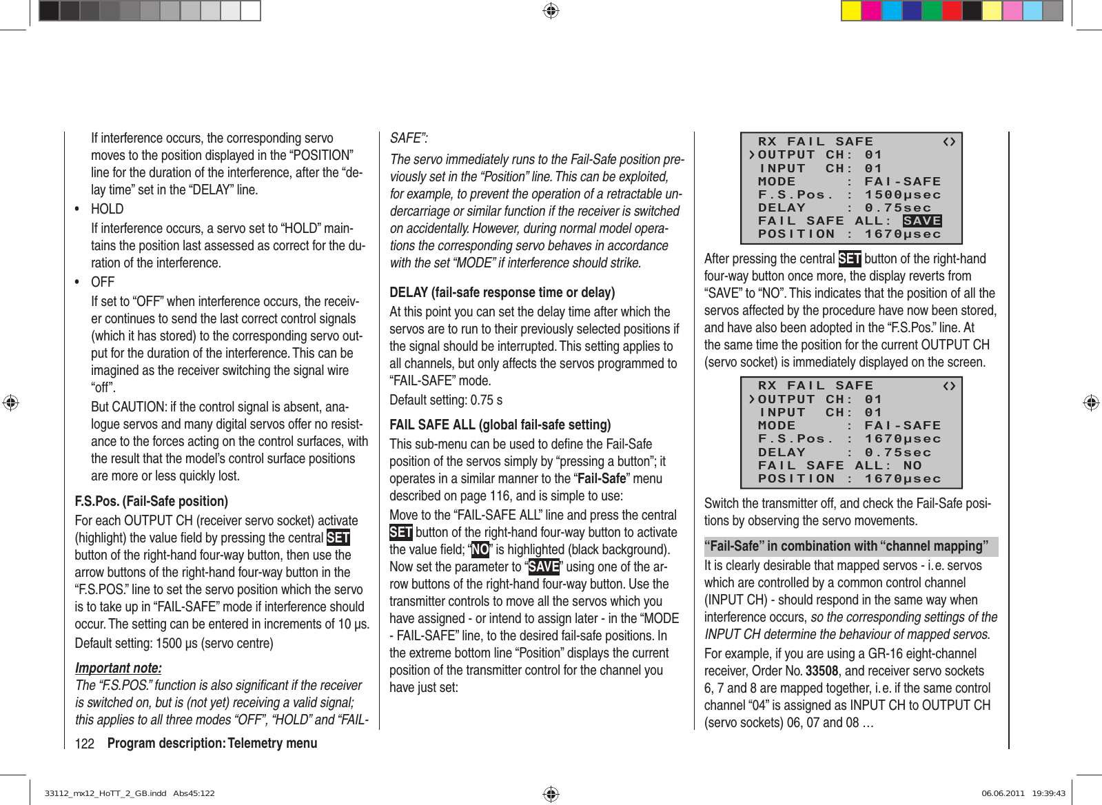 122 Program description: Telemetry menuIf interference occurs, the corresponding servo moves to the position displayed in the “POSITION” line for the duration of the interference, after the “de-lay time” set in the “DELAY” line.HOLD• If interference occurs, a servo set to “HOLD” main-tains the position last assessed as correct for the du-ration of the interference.OFF• If set to “OFF” when interference occurs, the receiv-er continues to send the last correct control signals (which it has stored) to the corresponding servo out-put for the duration of the interference. This can be imagined as the receiver switching the signal wire “off”.But CAUTION: if the control signal is absent, ana-logue servos and many digital servos offer no resist-ance to the forces acting on the control surfaces, with the result that the model’s control surface positions are more or less quickly lost.F.S.Pos. (Fail-Safe position)For each OUTPUT CH (receiver servo socket) activate (highlight) the value ﬁ eld by pressing the central SET button of the right-hand four-way button, then use the arrow buttons of the right-hand four-way button in the “F.S.POS.” line to set the servo position which the servo is to take up in “FAIL-SAFE” mode if interference should occur. The setting can be entered in increments of 10 µs.Default setting: 1500 µs (servo centre)Important note:The “F.S.POS.” function is also signiﬁ cant if the receiver is switched on, but is (not yet) receiving a valid signal; this applies to all three modes “OFF”, “HOLD” and “FAIL-SAFE”:The servo immediately runs to the Fail-Safe position pre-viously set in the “Position” line. This can be exploited, for example, to prevent the operation of a retractable un-dercarriage or similar function if the receiver is switched on accidentally. However, during normal model opera-tions the corresponding servo behaves in accordance with the set “MODE” if interference should strike.DELAY (fail-safe response time or delay)At this point you can set the delay time after which the servos are to run to their previously selected positions if the signal should be interrupted. This setting applies to all channels, but only affects the servos programmed to “FAIL-SAFE” mode.Default setting: 0.75 sFAIL SAFE ALL (global fail-safe setting)This sub-menu can be used to deﬁ ne the Fail-Safe position of the servos simply by “pressing a button”; it operates in a similar manner to the “Fail-Safe” menu described on page 116, and is simple to use:Move to the “FAIL-SAFE ALL” line and press the central SET button of the right-hand four-way button to activate the value ﬁ eld; “NO” is highlighted (black background). Now set the parameter to “SAVE” using one of the ar-row buttons of the right-hand four-way button. Use the transmitter controls to move all the servos which you have assigned - or intend to assign later - in the “MODE - FAIL-SAFE” line, to the desired fail-safe positions. In the extreme bottom line “Position” displays the current position of the transmitter control for the channel you have just set:RX FAIL SAFEINPUT  CH: 01MODE     : FAI-SAFEF.S.Pos. : 1500μsecDELAY    : 0.75secOUTPUT CH: 01POSITION : 1670μsecFAIL SAFE ALL: SAVEAfter pressing the central SET button of the right-hand four-way button once more, the display reverts from “SAVE” to “NO”. This indicates that the position of all the servos affected by the procedure have now been stored, and have also been adopted in the “F.S.Pos.” line. At the same time the position for the current OUTPUT CH (servo socket) is immediately displayed on the screen.RX FAIL SAFEINPUT  CH: 01MODE     : FAI-SAFEF.S.Pos. : 1670μsecDELAY    : 0.75secOUTPUT CH: 01POSITION : 1670μsecFAIL SAFE ALL: NOSwitch the transmitter off, and check the Fail-Safe posi-tions by observing the servo movements.“Fail-Safe” in combination with “channel mapping”It is clearly desirable that mapped servos - i. e. servos which are controlled by a common control channel (INPUT CH) - should respond in the same way when interference occurs, so the corresponding settings of the INPUT CH determine the behaviour of mapped servos.For example, if you are using a GR-16 eight-channel receiver, Order No. 33508, and receiver servo sockets 6, 7 and 8 are mapped together, i. e. if the same control channel “04” is assigned as INPUT CH to OUTPUT CH (servo sockets) 06, 07 and 08 …33112_mx12_HoTT_2_GB.indd   Abs45:12233112_mx12_HoTT_2_GB.indd   Abs45:122 06.06.2011   19:39:4306.06.2011   19:39:43